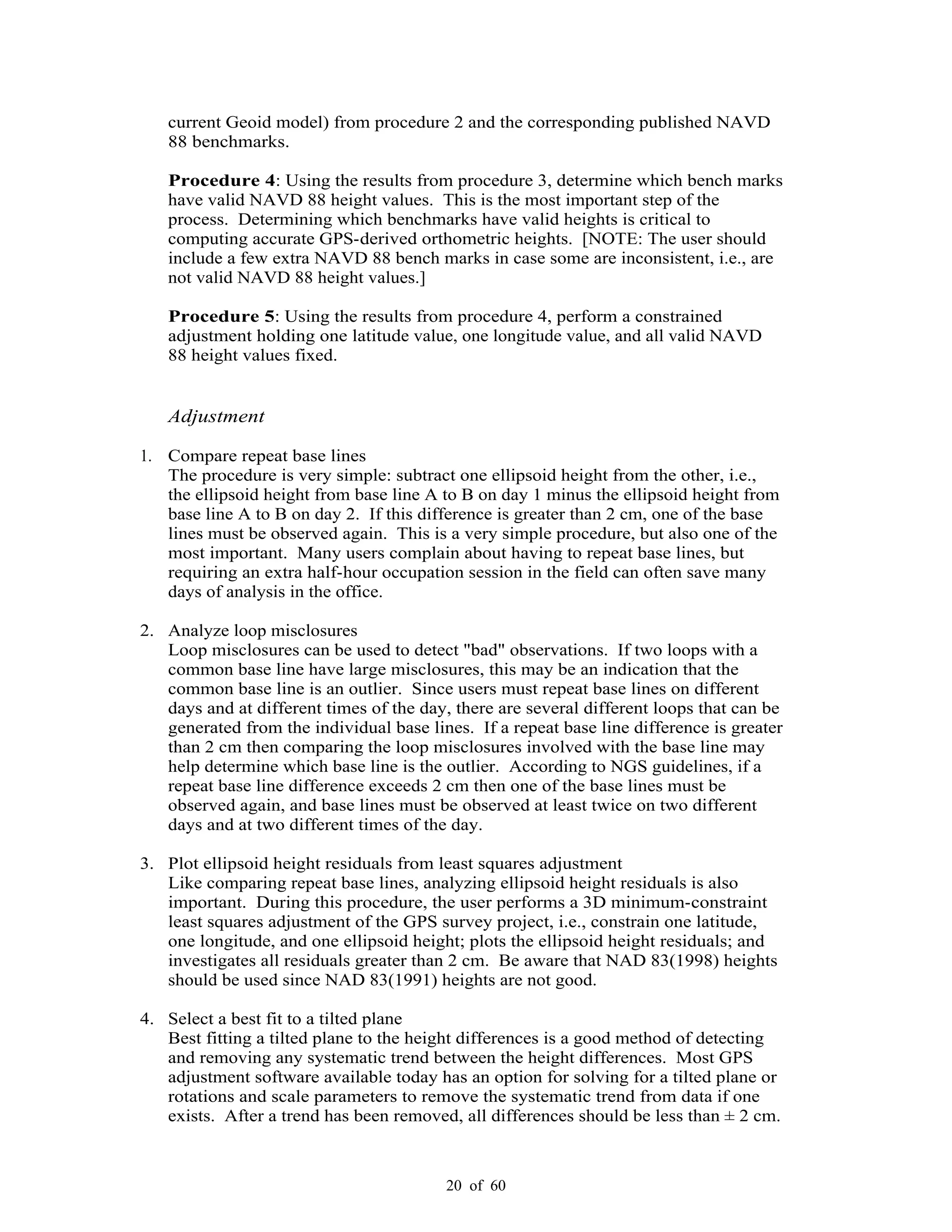 20 of 60
current Geoid model) from procedure 2 and the corresponding published NAVD
88 benchmarks.
Procedure 4: Using the results from procedure 3, determine which bench marks
have valid NAVD 88 height values. This is the most important step of the
process. Determining which benchmarks have valid heights is critical to
computing accurate GPS-derived orthometric heights. [NOTE: The user should
include a few extra NAVD 88 bench marks in case some are inconsistent, i.e., are
not valid NAVD 88 height values.]
Procedure 5: Using the results from procedure 4, perform a constrained
adjustment holding one latitude value, one longitude value, and all valid NAVD
88 height values fixed.
Adjustment
1. Compare repeat base lines
The procedure is very simple: subtract one ellipsoid height from the other, i.e.,
the ellipsoid height from base line A to B on day 1 minus the ellipsoid height from
base line A to B on day 2. If this difference is greater than 2 cm, one of the base
lines must be observed again. This is a very simple procedure, but also one of the
most important. Many users complain about having to repeat base lines, but
requiring an extra half-hour occupation session in the field can often save many
days of analysis in the office.
2. Analyze loop misclosures
Loop misclosures can be used to detect "bad" observations. If two loops with a
common base line have large misclosures, this may be an indication that the
common base line is an outlier. Since users must repeat base lines on different
days and at different times of the day, there are several different loops that can be
generated from the individual base lines. If a repeat base line difference is greater
than 2 cm then comparing the loop misclosures involved with the base line may
help determine which base line is the outlier. According to NGS guidelines, if a
repeat base line difference exceeds 2 cm then one of the base lines must be
observed again, and base lines must be observed at least twice on two different
days and at two different times of the day.
3. Plot ellipsoid height residuals from least squares adjustment
Like comparing repeat base lines, analyzing ellipsoid height residuals is also
important. During this procedure, the user performs a 3D minimum-constraint
least squares adjustment of the GPS survey project, i.e., constrain one latitude,
one longitude, and one ellipsoid height; plots the ellipsoid height residuals; and
investigates all residuals greater than 2 cm. Be aware that NAD 83(1998) heights
should be used since NAD 83(1991) heights are not good.
4. Select a best fit to a tilted plane
Best fitting a tilted plane to the height differences is a good method of detecting
and removing any systematic trend between the height differences. Most GPS
adjustment software available today has an option for solving for a tilted plane or
rotations and scale parameters to remove the systematic trend from data if one
exists. After a trend has been removed, all differences should be less than ± 2 cm.
 