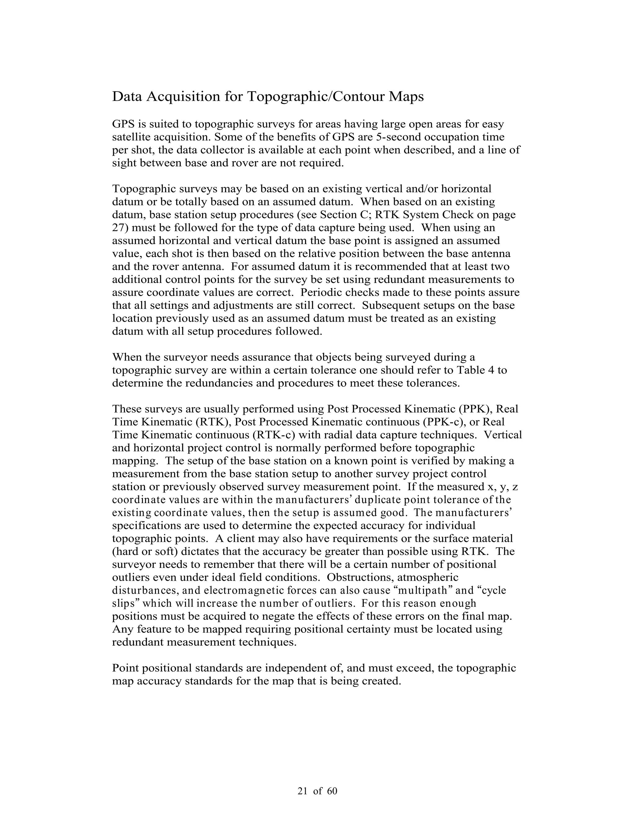 21 of 60
Data Acquisition for Topographic/Contour Maps
GPS is suited to topographic surveys for areas having large open areas for easy
satellite acquisition. Some of the benefits of GPS are 5-second occupation time
per shot, the data collector is available at each point when described, and a line of
sight between base and rover are not required.
Topographic surveys may be based on an existing vertical and/or horizontal
datum or be totally based on an assumed datum. When based on an existing
datum, base station setup procedures (see Section C; RTK System Check on page
27) must be followed for the type of data capture being used. When using an
assumed horizontal and vertical datum the base point is assigned an assumed
value, each shot is then based on the relative position between the base antenna
and the rover antenna. For assumed datum it is recommended that at least two
additional control points for the survey be set using redundant measurements to
assure coordinate values are correct. Periodic checks made to these points assure
that all settings and adjustments are still correct. Subsequent setups on the base
location previously used as an assumed datum must be treated as an existing
datum with all setup procedures followed.
When the surveyor needs assurance that objects being surveyed during a
topographic survey are within a certain tolerance one should refer to Table 4 to
determine the redundancies and procedures to meet these tolerances.
These surveys are usually performed using Post Processed Kinematic (PPK), Real
Time Kinematic (RTK), Post Processed Kinematic continuous (PPK-c), or Real
Time Kinematic continuous (RTK-c) with radial data capture techniques. Vertical
and horizontal project control is normally performed before topographic
mapping. The setup of the base station on a known point is verified by making a
measurement from the base station setup to another survey project control
station or previously observed survey measurement point. If the measured x, y, z
coordinate values are within the manufacturers duplicate point tolerance of the
existing coordinate values, then the setup is assumed good. The manufacturers
specifications are used to determine the expected accuracy for individual
topographic points. A client may also have requirements or the surface material
(hard or soft) dictates that the accuracy be greater than possible using RTK. The
surveyor needs to remember that there will be a certain number of positional
outliers even under ideal field conditions. Obstructions, atmospheric
disturbances, and electromagnetic forces can also cause multipath and cycle
slips which will increase the number of outliers. For this reason enough
positions must be acquired to negate the effects of these errors on the final map.
Any feature to be mapped requiring positional certainty must be located using
redundant measurement techniques.
Point positional standards are independent of, and must exceed, the topographic
map accuracy standards for the map that is being created.
 