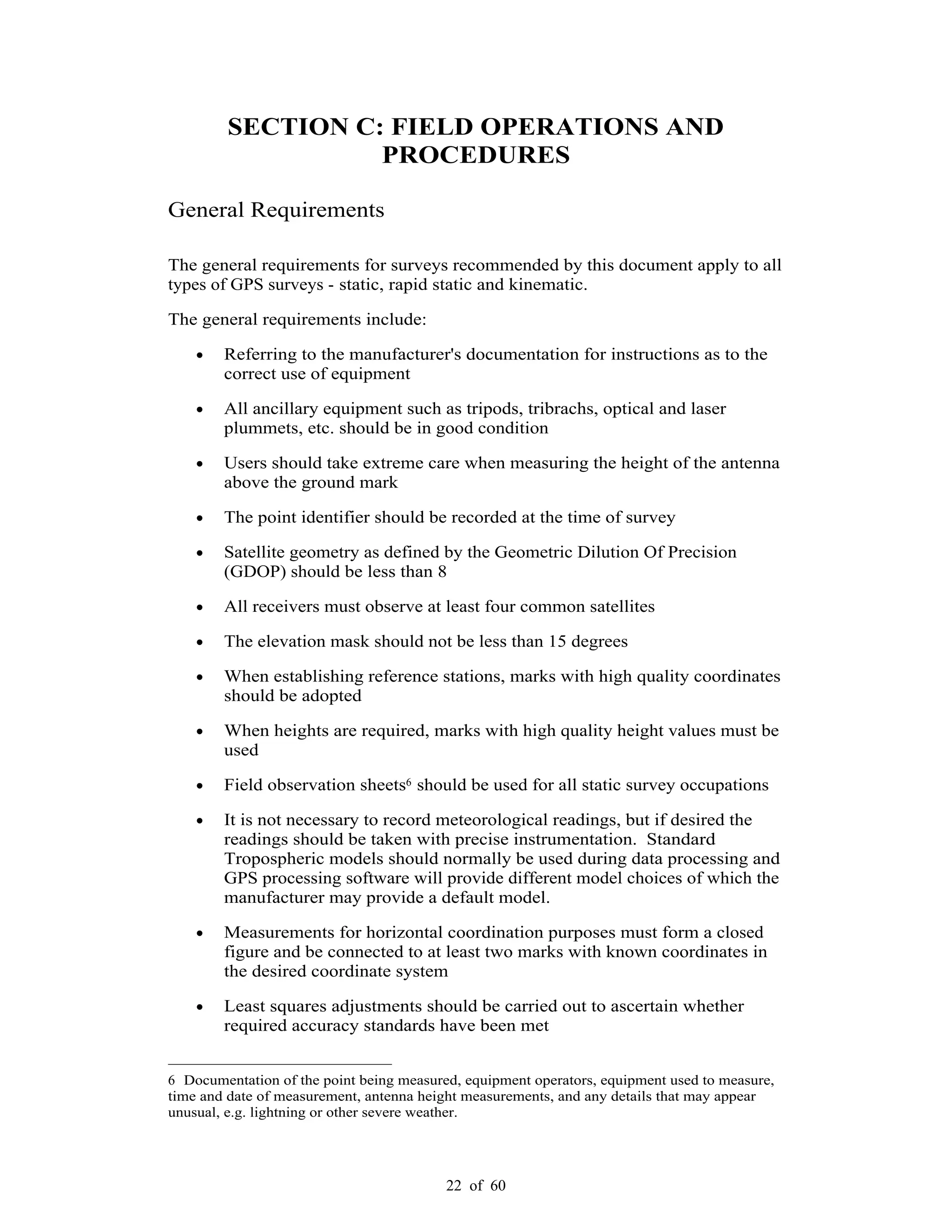 22 of 60
SECTION C: FIELD OPERATIONS AND
PROCEDURES
General Requirements
The general requirements for surveys recommended by this document apply to all
types of GPS surveys - static, rapid static and kinematic.
The general requirements include:
Referring to the manufacturer's documentation for instructions as to the
correct use of equipment
All ancillary equipment such as tripods, tribrachs, optical and laser
plummets, etc. should be in good condition
Users should take extreme care when measuring the height of the antenna
above the ground mark
The point identifier should be recorded at the time of survey
Satellite geometry as defined by the Geometric Dilution Of Precision
(GDOP) should be less than 8
All receivers must observe at least four common satellites
The elevation mask should not be less than 15 degrees
When establishing reference stations, marks with high quality coordinates
should be adopted
When heights are required, marks with high quality height values must be
used
Field observation sheets6 should be used for all static survey occupations
It is not necessary to record meteorological readings, but if desired the
readings should be taken with precise instrumentation. Standard
Tropospheric models should normally be used during data processing and
GPS processing software will provide different model choices of which the
manufacturer may provide a default model.
Measurements for horizontal coordination purposes must form a closed
figure and be connected to at least two marks with known coordinates in
the desired coordinate system
Least squares adjustments should be carried out to ascertain whether
required accuracy standards have been met
6 Documentation of the point being measured, equipment operators, equipment used to measure,
time and date of measurement, antenna height measurements, and any details that may appear
unusual, e.g. lightning or other severe weather.
 