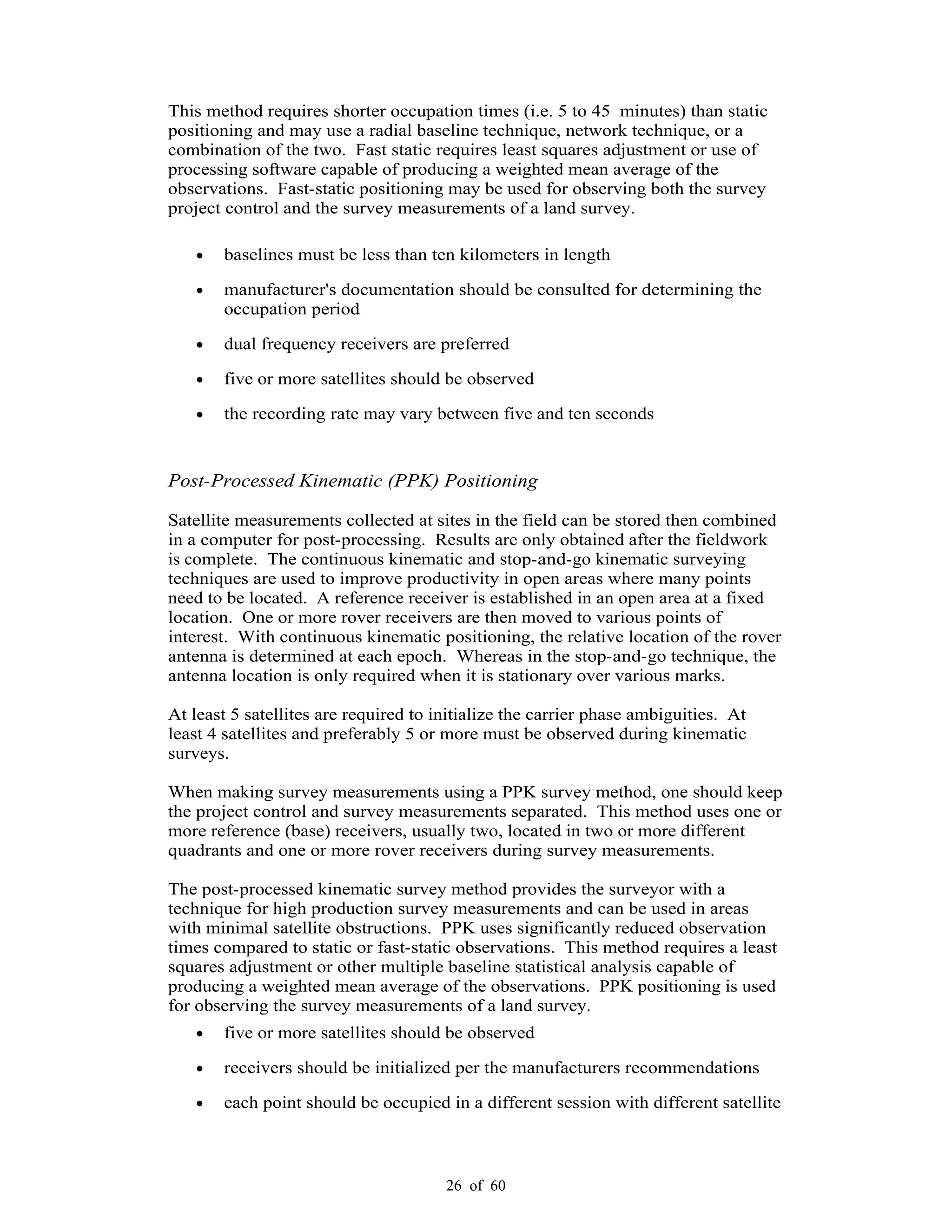 26 of 60
This method requires shorter occupation times (i.e. 5 to 45 minutes) than static
positioning and may use a radial baseline technique, network technique, or a
combination of the two. Fast static requires least squares adjustment or use of
processing software capable of producing a weighted mean average of the
observations. Fast-static positioning may be used for observing both the survey
project control and the survey measurements of a land survey.
baselines must be less than ten kilometers in length
manufacturer's documentation should be consulted for determining the
occupation period
dual frequency receivers are preferred
five or more satellites should be observed
the recording rate may vary between five and ten seconds
Post-Processed Kinematic (PPK) Positioning
Satellite measurements collected at sites in the field can be stored then combined
in a computer for post-processing. Results are only obtained after the fieldwork
is complete. The continuous kinematic and stop-and-go kinematic surveying
techniques are used to improve productivity in open areas where many points
need to be located. A reference receiver is established in an open area at a fixed
location. One or more rover receivers are then moved to various points of
interest. With continuous kinematic positioning, the relative location of the rover
antenna is determined at each epoch. Whereas in the stop-and-go technique, the
antenna location is only required when it is stationary over various marks.
At least 5 satellites are required to initialize the carrier phase ambiguities. At
least 4 satellites and preferably 5 or more must be observed during kinematic
surveys.
When making survey measurements using a PPK survey method, one should keep
the project control and survey measurements separated. This method uses one or
more reference (base) receivers, usually two, located in two or more different
quadrants and one or more rover receivers during survey measurements.
The post-processed kinematic survey method provides the surveyor with a
technique for high production survey measurements and can be used in areas
with minimal satellite obstructions. PPK uses significantly reduced observation
times compared to static or fast-static observations. This method requires a least
squares adjustment or other multiple baseline statistical analysis capable of
producing a weighted mean average of the observations. PPK positioning is used
for observing the survey measurements of a land survey.
five or more satellites should be observed
receivers should be initialized per the manufacturers recommendations
each point should be occupied in a different session with different satellite
 