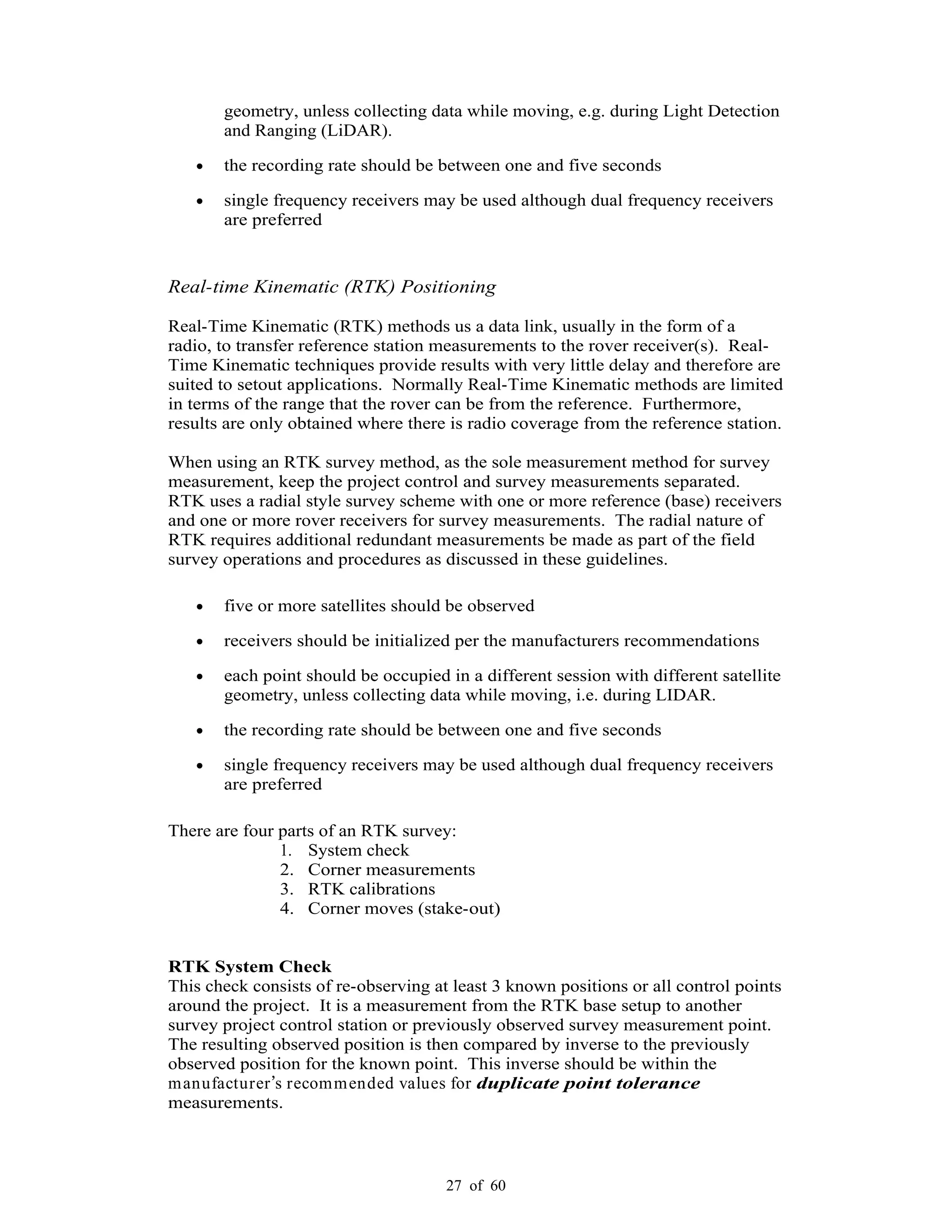 27 of 60
geometry, unless collecting data while moving, e.g. during Light Detection
and Ranging (LiDAR).
the recording rate should be between one and five seconds
single frequency receivers may be used although dual frequency receivers
are preferred
Real-time Kinematic (RTK) Positioning
Real-Time Kinematic (RTK) methods us a data link, usually in the form of a
radio, to transfer reference station measurements to the rover receiver(s). Real-
Time Kinematic techniques provide results with very little delay and therefore are
suited to setout applications. Normally Real-Time Kinematic methods are limited
in terms of the range that the rover can be from the reference. Furthermore,
results are only obtained where there is radio coverage from the reference station.
When using an RTK survey method, as the sole measurement method for survey
measurement, keep the project control and survey measurements separated.
RTK uses a radial style survey scheme with one or more reference (base) receivers
and one or more rover receivers for survey measurements. The radial nature of
RTK requires additional redundant measurements be made as part of the field
survey operations and procedures as discussed in these guidelines.
five or more satellites should be observed
receivers should be initialized per the manufacturers recommendations
each point should be occupied in a different session with different satellite
geometry, unless collecting data while moving, i.e. during LIDAR.
the recording rate should be between one and five seconds
single frequency receivers may be used although dual frequency receivers
are preferred
There are four parts of an RTK survey:
1. System check
2. Corner measurements
3. RTK calibrations
4. Corner moves (stake-out)
RTK System Check
This check consists of re-observing at least 3 known positions or all control points
around the project. It is a measurement from the RTK base setup to another
survey project control station or previously observed survey measurement point.
The resulting observed position is then compared by inverse to the previously
observed position for the known point. This inverse should be within the
manufacturer s recommended values for duplicate point tolerance
measurements.
 