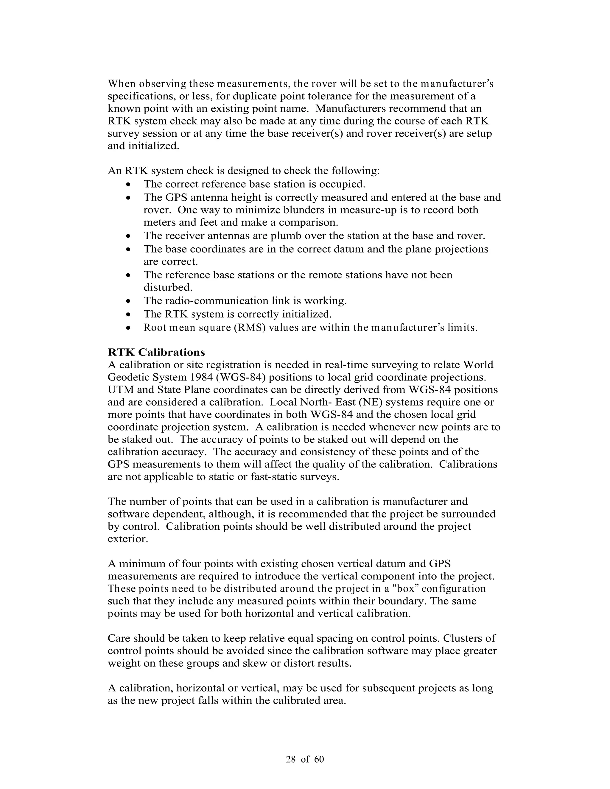 28 of 60
When observing these measurements, the rover will be set to the manufacturer s
specifications, or less, for duplicate point tolerance for the measurement of a
known point with an existing point name. Manufacturers recommend that an
RTK system check may also be made at any time during the course of each RTK
survey session or at any time the base receiver(s) and rover receiver(s) are setup
and initialized.
An RTK system check is designed to check the following:
The correct reference base station is occupied.
The GPS antenna height is correctly measured and entered at the base and
rover. One way to minimize blunders in measure-up is to record both
meters and feet and make a comparison.
The receiver antennas are plumb over the station at the base and rover.
The base coordinates are in the correct datum and the plane projections
are correct.
The reference base stations or the remote stations have not been
disturbed.
The radio-communication link is working.
The RTK system is correctly initialized.
Root mean square (RMS) values are within the manufacturer s limits.
RTK Calibrations
A calibration or site registration is needed in real-time surveying to relate World
Geodetic System 1984 (WGS-84) positions to local grid coordinate projections.
UTM and State Plane coordinates can be directly derived from WGS-84 positions
and are considered a calibration. Local North- East (NE) systems require one or
more points that have coordinates in both WGS-84 and the chosen local grid
coordinate projection system. A calibration is needed whenever new points are to
be staked out. The accuracy of points to be staked out will depend on the
calibration accuracy. The accuracy and consistency of these points and of the
GPS measurements to them will affect the quality of the calibration. Calibrations
are not applicable to static or fast-static surveys.
The number of points that can be used in a calibration is manufacturer and
software dependent, although, it is recommended that the project be surrounded
by control. Calibration points should be well distributed around the project
exterior.
A minimum of four points with existing chosen vertical datum and GPS
measurements are required to introduce the vertical component into the project.
These points need to be distributed around the project in a box configuration
such that they include any measured points within their boundary. The same
points may be used for both horizontal and vertical calibration.
Care should be taken to keep relative equal spacing on control points. Clusters of
control points should be avoided since the calibration software may place greater
weight on these groups and skew or distort results.
A calibration, horizontal or vertical, may be used for subsequent projects as long
as the new project falls within the calibrated area.
 