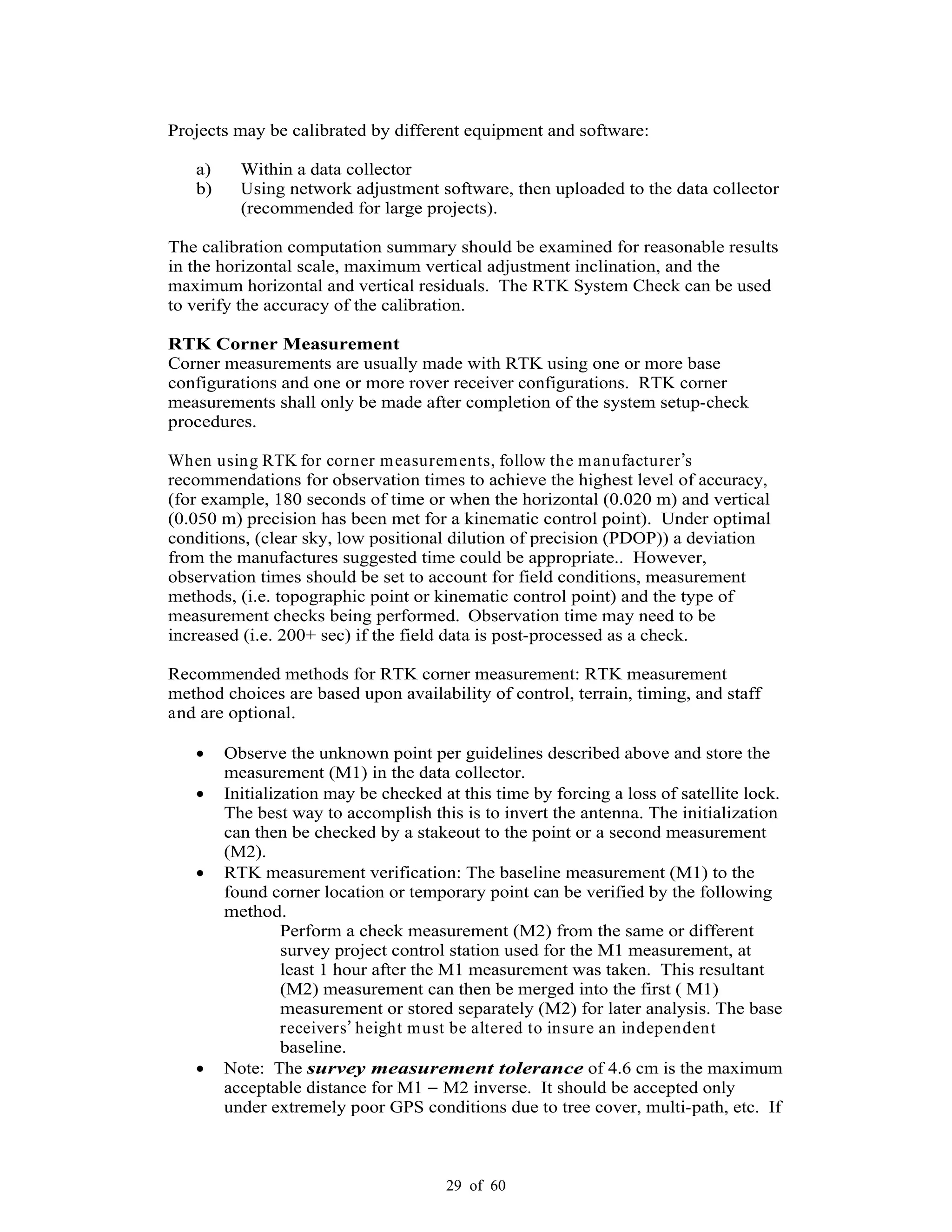 29 of 60
Projects may be calibrated by different equipment and software:
a) Within a data collector
b) Using network adjustment software, then uploaded to the data collector
(recommended for large projects).
The calibration computation summary should be examined for reasonable results
in the horizontal scale, maximum vertical adjustment inclination, and the
maximum horizontal and vertical residuals. The RTK System Check can be used
to verify the accuracy of the calibration.
RTK Corner Measurement
Corner measurements are usually made with RTK using one or more base
configurations and one or more rover receiver configurations. RTK corner
measurements shall only be made after completion of the system setup-check
procedures.
When using RTK for corner measurements, follow the manufacturer s
recommendations for observation times to achieve the highest level of accuracy,
(for example, 180 seconds of time or when the horizontal (0.020 m) and vertical
(0.050 m) precision has been met for a kinematic control point). Under optimal
conditions, (clear sky, low positional dilution of precision (PDOP)) a deviation
from the manufactures suggested time could be appropriate.. However,
observation times should be set to account for field conditions, measurement
methods, (i.e. topographic point or kinematic control point) and the type of
measurement checks being performed. Observation time may need to be
increased (i.e. 200+ sec) if the field data is post-processed as a check.
Recommended methods for RTK corner measurement: RTK measurement
method choices are based upon availability of control, terrain, timing, and staff
and are optional.
Observe the unknown point per guidelines described above and store the
measurement (M1) in the data collector.
Initialization may be checked at this time by forcing a loss of satellite lock.
The best way to accomplish this is to invert the antenna. The initialization
can then be checked by a stakeout to the point or a second measurement
(M2).
RTK measurement verification: The baseline measurement (M1) to the
found corner location or temporary point can be verified by the following
method.
Perform a check measurement (M2) from the same or different
survey project control station used for the M1 measurement, at
least 1 hour after the M1 measurement was taken. This resultant
(M2) measurement can then be merged into the first ( M1)
measurement or stored separately (M2) for later analysis. The base
receivers height must be altered to insure an independent
baseline.
Note: The survey measurement tolerance of 4.6 cm is the maximum
acceptable distance for M1 M2 inverse. It should be accepted only
under extremely poor GPS conditions due to tree cover, multi-path, etc. If
 