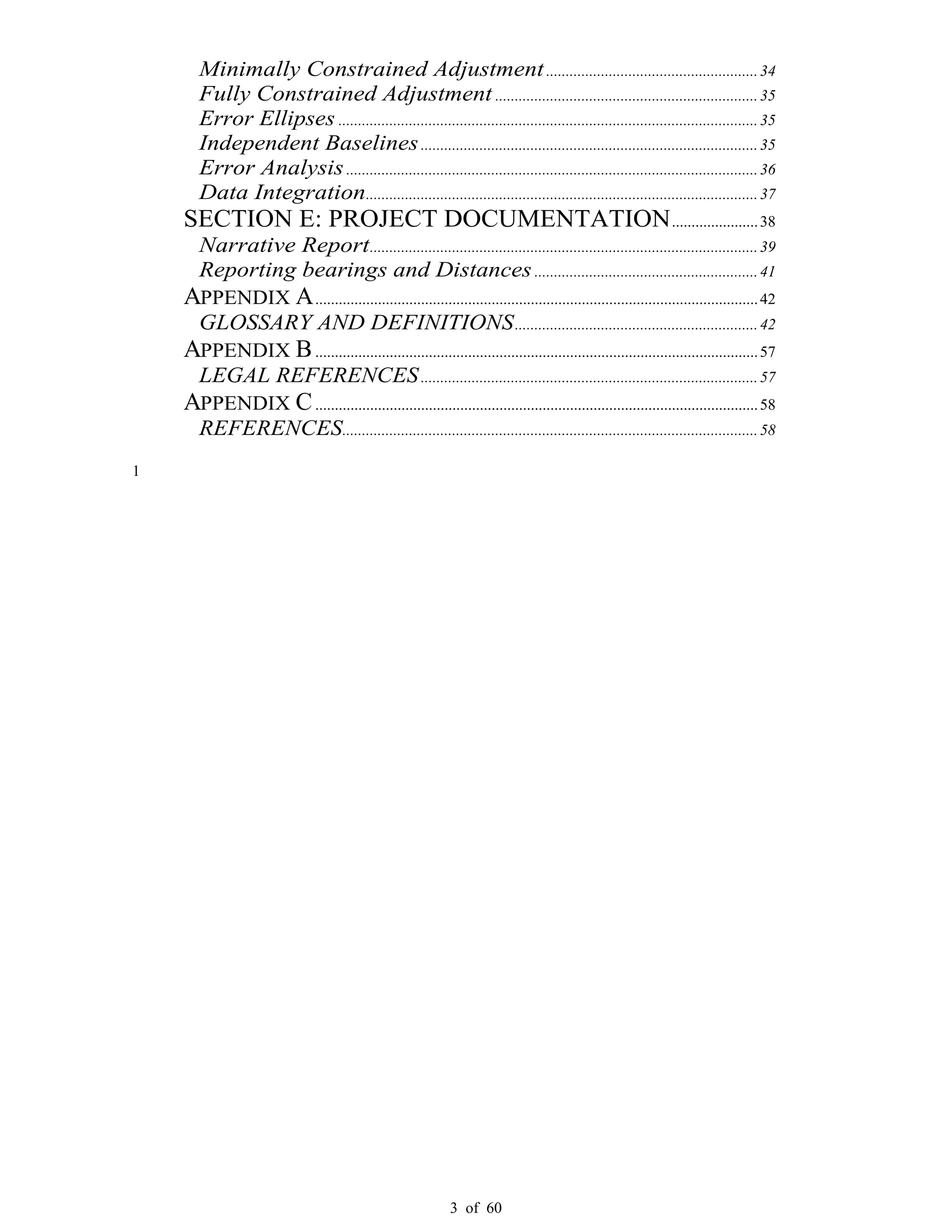 3 of 60
Minimally Constrained Adjustment......................................................34
Fully Constrained Adjustment ...................................................................35
Error Ellipses ...........................................................................................................35
Independent Baselines......................................................................................35
Error Analysis.........................................................................................................36
Data Integration....................................................................................................37
SECTION E: PROJECT DOCUMENTATION......................38
Narrative Report...................................................................................................39
Reporting bearings and Distances.........................................................41
APPENDIX A.................................................................................................................42
GLOSSARY AND DEFINITIONS..............................................................42
APPENDIX B.................................................................................................................57
LEGAL REFERENCES......................................................................................57
APPENDIX C.................................................................................................................58
REFERENCES..........................................................................................................58
1
 