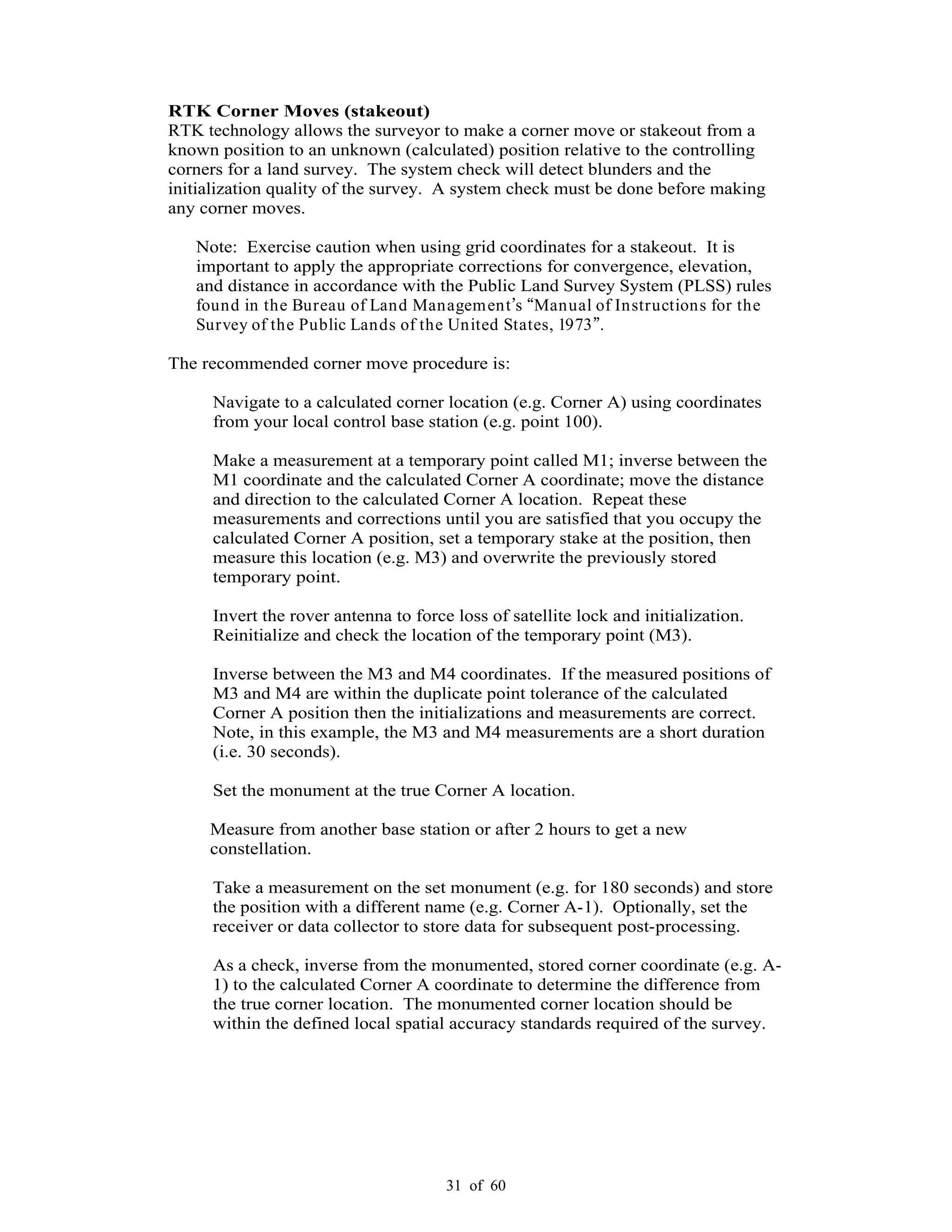 31 of 60
RTK Corner Moves (stakeout)
RTK technology allows the surveyor to make a corner move or stakeout from a
known position to an unknown (calculated) position relative to the controlling
corners for a land survey. The system check will detect blunders and the
initialization quality of the survey. A system check must be done before making
any corner moves.
Note: Exercise caution when using grid coordinates for a stakeout. It is
important to apply the appropriate corrections for convergence, elevation,
and distance in accordance with the Public Land Survey System (PLSS) rules
found in the Bureau of Land Management s Manual of Instructions for the
Survey of the Public Lands of the United States, 1973 .
The recommended corner move procedure is:
Navigate to a calculated corner location (e.g. Corner A) using coordinates
from your local control base station (e.g. point 100).
Make a measurement at a temporary point called M1; inverse between the
M1 coordinate and the calculated Corner A coordinate; move the distance
and direction to the calculated Corner A location. Repeat these
measurements and corrections until you are satisfied that you occupy the
calculated Corner A position, set a temporary stake at the position, then
measure this location (e.g. M3) and overwrite the previously stored
temporary point.
Invert the rover antenna to force loss of satellite lock and initialization.
Reinitialize and check the location of the temporary point (M3).
Inverse between the M3 and M4 coordinates. If the measured positions of
M3 and M4 are within the duplicate point tolerance of the calculated
Corner A position then the initializations and measurements are correct.
Note, in this example, the M3 and M4 measurements are a short duration
(i.e. 30 seconds).
Set the monument at the true Corner A location.
Measure from another base station or after 2 hours to get a new
constellation.
Take a measurement on the set monument (e.g. for 180 seconds) and store
the position with a different name (e.g. Corner A-1). Optionally, set the
receiver or data collector to store data for subsequent post-processing.
As a check, inverse from the monumented, stored corner coordinate (e.g. A-
1) to the calculated Corner A coordinate to determine the difference from
the true corner location. The monumented corner location should be
within the defined local spatial accuracy standards required of the survey.
 