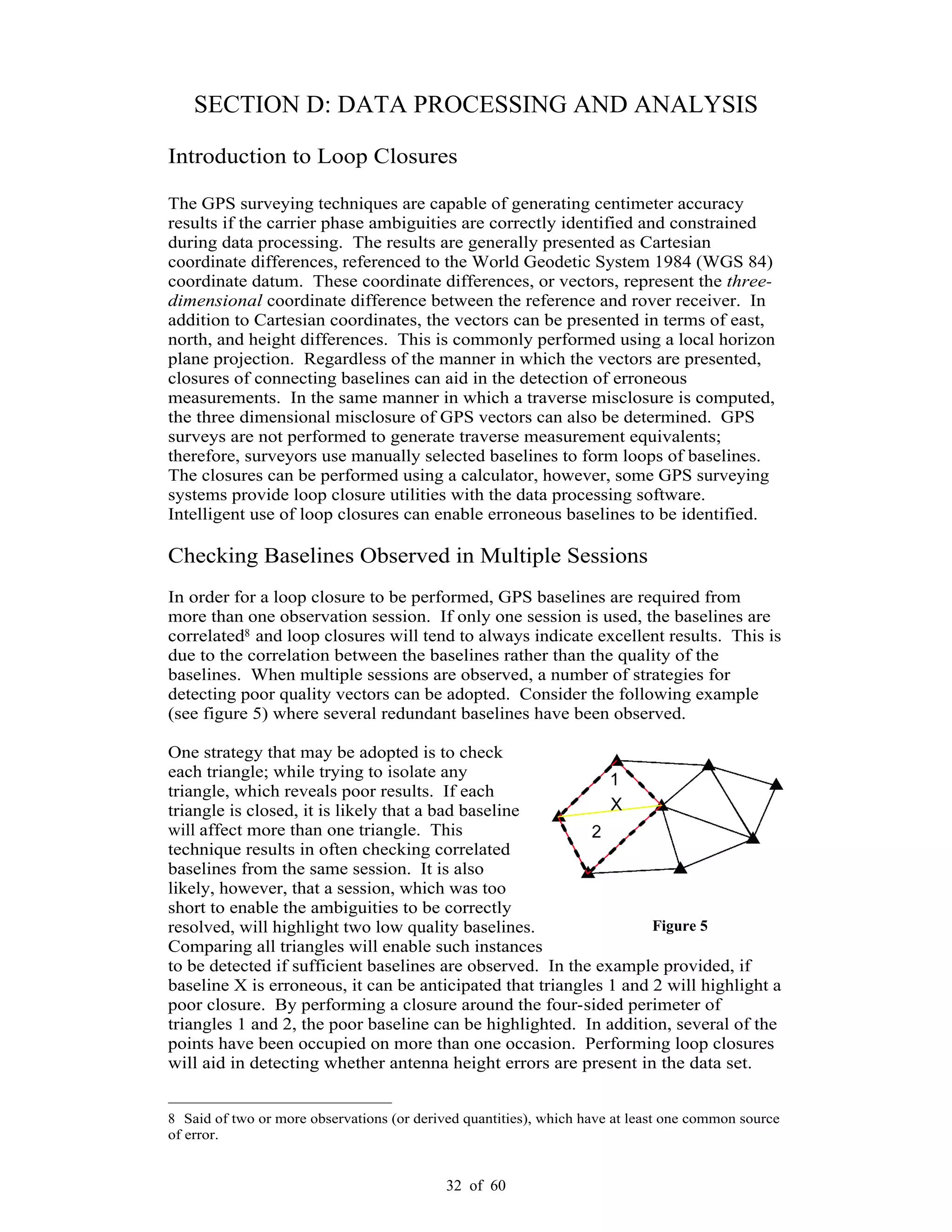 32 of 60
SECTION D: DATA PROCESSING AND ANALYSIS
Introduction to Loop Closures
The GPS surveying techniques are capable of generating centimeter accuracy
results if the carrier phase ambiguities are correctly identified and constrained
during data processing. The results are generally presented as Cartesian
coordinate differences, referenced to the World Geodetic System 1984 (WGS 84)
coordinate datum. These coordinate differences, or vectors, represent the three-
dimensional coordinate difference between the reference and rover receiver. In
addition to Cartesian coordinates, the vectors can be presented in terms of east,
north, and height differences. This is commonly performed using a local horizon
plane projection. Regardless of the manner in which the vectors are presented,
closures of connecting baselines can aid in the detection of erroneous
measurements. In the same manner in which a traverse misclosure is computed,
the three dimensional misclosure of GPS vectors can also be determined. GPS
surveys are not performed to generate traverse measurement equivalents;
therefore, surveyors use manually selected baselines to form loops of baselines.
The closures can be performed using a calculator, however, some GPS surveying
systems provide loop closure utilities with the data processing software.
Intelligent use of loop closures can enable erroneous baselines to be identified.
Checking Baselines Observed in Multiple Sessions
In order for a loop closure to be performed, GPS baselines are required from
more than one observation session. If only one session is used, the baselines are
correlated8 and loop closures will tend to always indicate excellent results. This is
due to the correlation between the baselines rather than the quality of the
baselines. When multiple sessions are observed, a number of strategies for
detecting poor quality vectors can be adopted. Consider the following example
(see figure 5) where several redundant baselines have been observed.
One strategy that may be adopted is to check
each triangle; while trying to isolate any
triangle, which reveals poor results. If each
triangle is closed, it is likely that a bad baseline
will affect more than one triangle. This
technique results in often checking correlated
baselines from the same session. It is also
likely, however, that a session, which was too
short to enable the ambiguities to be correctly
resolved, will highlight two low quality baselines.
Comparing all triangles will enable such instances
to be detected if sufficient baselines are observed. In the example provided, if
baseline X is erroneous, it can be anticipated that triangles 1 and 2 will highlight a
poor closure. By performing a closure around the four-sided perimeter of
triangles 1 and 2, the poor baseline can be highlighted. In addition, several of the
points have been occupied on more than one occasion. Performing loop closures
will aid in detecting whether antenna height errors are present in the data set.
8 Said of two or more observations (or derived quantities), which have at least one common source
of error.
Figure 5
 
