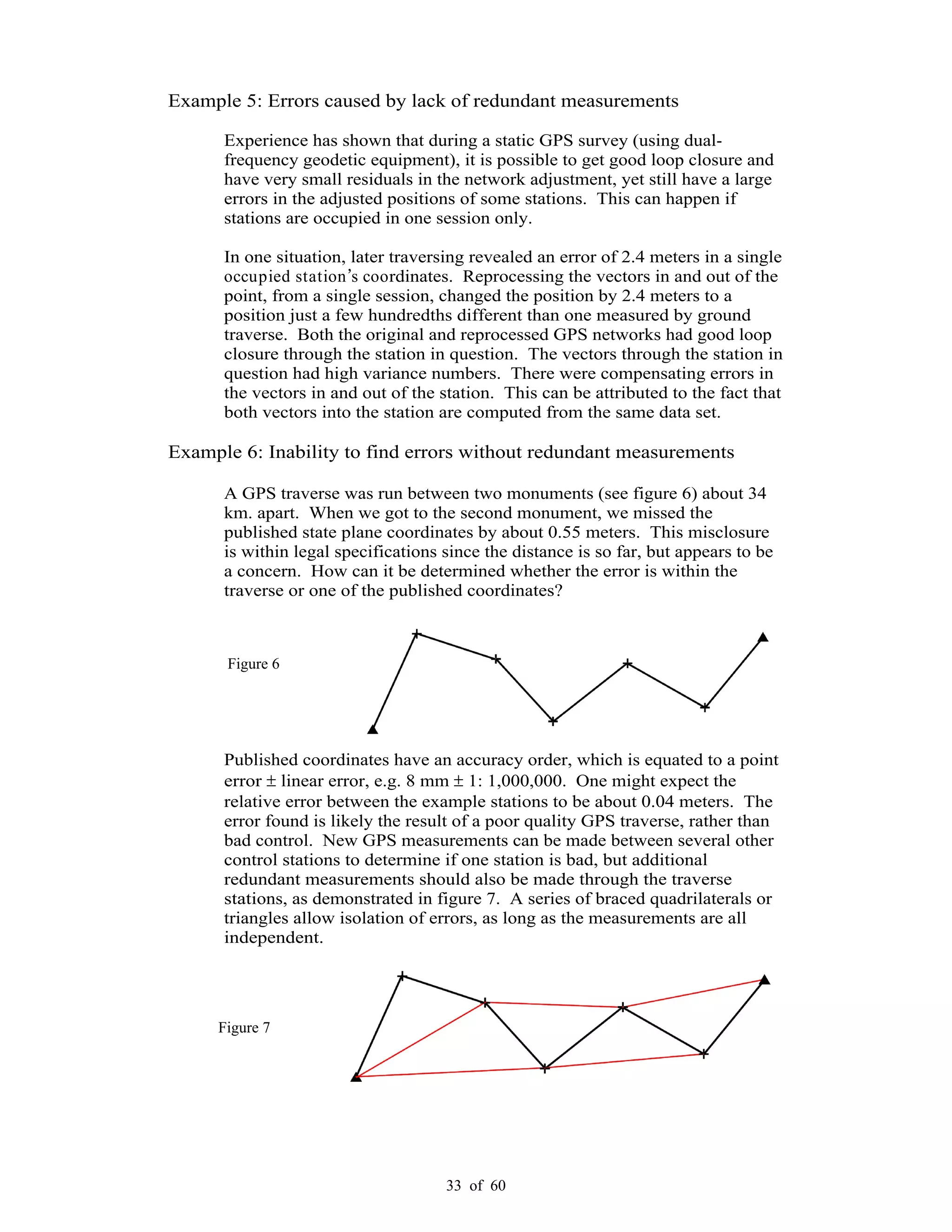 33 of 60
Example 5: Errors caused by lack of redundant measurements
Experience has shown that during a static GPS survey (using dual-
frequency geodetic equipment), it is possible to get good loop closure and
have very small residuals in the network adjustment, yet still have a large
errors in the adjusted positions of some stations. This can happen if
stations are occupied in one session only.
In one situation, later traversing revealed an error of 2.4 meters in a single
occupied station s coordinates. Reprocessing the vectors in and out of the
point, from a single session, changed the position by 2.4 meters to a
position just a few hundredths different than one measured by ground
traverse. Both the original and reprocessed GPS networks had good loop
closure through the station in question. The vectors through the station in
question had high variance numbers. There were compensating errors in
the vectors in and out of the station. This can be attributed to the fact that
both vectors into the station are computed from the same data set.
Example 6: Inability to find errors without redundant measurements
A GPS traverse was run between two monuments (see figure 6) about 34
km. apart. When we got to the second monument, we missed the
published state plane coordinates by about 0.55 meters. This misclosure
is within legal specifications since the distance is so far, but appears to be
a concern. How can it be determined whether the error is within the
traverse or one of the published coordinates?
Published coordinates have an accuracy order, which is equated to a point
error linear error, e.g. 8 mm 1: 1,000,000. One might expect the
relative error between the example stations to be about 0.04 meters. The
error found is likely the result of a poor quality GPS traverse, rather than
bad control. New GPS measurements can be made between several other
control stations to determine if one station is bad, but additional
redundant measurements should also be made through the traverse
stations, as demonstrated in figure 7. A series of braced quadrilaterals or
triangles allow isolation of errors, as long as the measurements are all
independent.
Figure 6
Figure 7
 