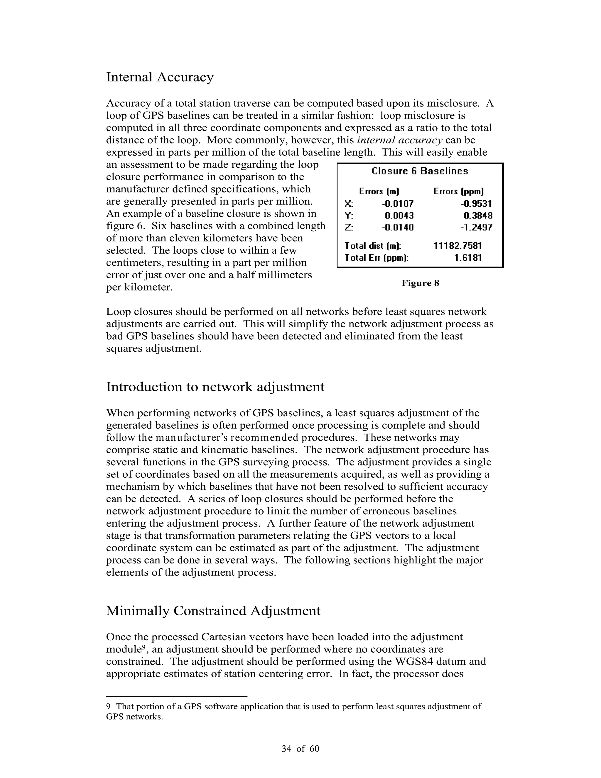 34 of 60
Internal Accuracy
Accuracy of a total station traverse can be computed based upon its misclosure. A
loop of GPS baselines can be treated in a similar fashion: loop misclosure is
computed in all three coordinate components and expressed as a ratio to the total
distance of the loop. More commonly, however, this internal accuracy can be
expressed in parts per million of the total baseline length. This will easily enable
an assessment to be made regarding the loop
closure performance in comparison to the
manufacturer defined specifications, which
are generally presented in parts per million.
An example of a baseline closure is shown in
figure 6. Six baselines with a combined length
of more than eleven kilometers have been
selected. The loops close to within a few
centimeters, resulting in a part per million
error of just over one and a half millimeters
per kilometer.
Loop closures should be performed on all networks before least squares network
adjustments are carried out. This will simplify the network adjustment process as
bad GPS baselines should have been detected and eliminated from the least
squares adjustment.
Introduction to network adjustment
When performing networks of GPS baselines, a least squares adjustment of the
generated baselines is often performed once processing is complete and should
follow the manufacturer s recommended procedures. These networks may
comprise static and kinematic baselines. The network adjustment procedure has
several functions in the GPS surveying process. The adjustment provides a single
set of coordinates based on all the measurements acquired, as well as providing a
mechanism by which baselines that have not been resolved to sufficient accuracy
can be detected. A series of loop closures should be performed before the
network adjustment procedure to limit the number of erroneous baselines
entering the adjustment process. A further feature of the network adjustment
stage is that transformation parameters relating the GPS vectors to a local
coordinate system can be estimated as part of the adjustment. The adjustment
process can be done in several ways. The following sections highlight the major
elements of the adjustment process.
Minimally Constrained Adjustment
Once the processed Cartesian vectors have been loaded into the adjustment
module9, an adjustment should be performed where no coordinates are
constrained. The adjustment should be performed using the WGS84 datum and
appropriate estimates of station centering error. In fact, the processor does
9 That portion of a GPS software application that is used to perform least squares adjustment of
GPS networks.
Figure 8
 