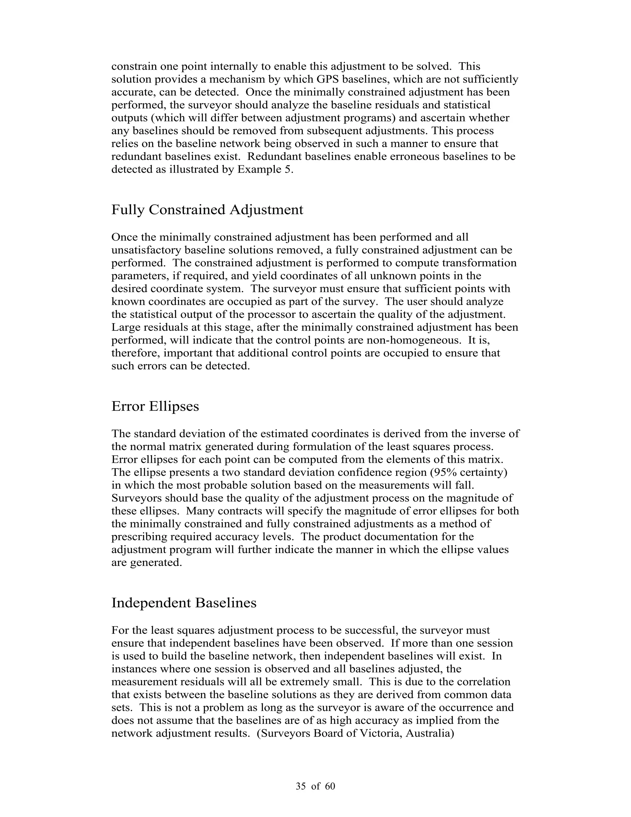 35 of 60
constrain one point internally to enable this adjustment to be solved. This
solution provides a mechanism by which GPS baselines, which are not sufficiently
accurate, can be detected. Once the minimally constrained adjustment has been
performed, the surveyor should analyze the baseline residuals and statistical
outputs (which will differ between adjustment programs) and ascertain whether
any baselines should be removed from subsequent adjustments. This process
relies on the baseline network being observed in such a manner to ensure that
redundant baselines exist. Redundant baselines enable erroneous baselines to be
detected as illustrated by Example 5.
Fully Constrained Adjustment
Once the minimally constrained adjustment has been performed and all
unsatisfactory baseline solutions removed, a fully constrained adjustment can be
performed. The constrained adjustment is performed to compute transformation
parameters, if required, and yield coordinates of all unknown points in the
desired coordinate system. The surveyor must ensure that sufficient points with
known coordinates are occupied as part of the survey. The user should analyze
the statistical output of the processor to ascertain the quality of the adjustment.
Large residuals at this stage, after the minimally constrained adjustment has been
performed, will indicate that the control points are non-homogeneous. It is,
therefore, important that additional control points are occupied to ensure that
such errors can be detected.
Error Ellipses
The standard deviation of the estimated coordinates is derived from the inverse of
the normal matrix generated during formulation of the least squares process.
Error ellipses for each point can be computed from the elements of this matrix.
The ellipse presents a two standard deviation confidence region (95% certainty)
in which the most probable solution based on the measurements will fall.
Surveyors should base the quality of the adjustment process on the magnitude of
these ellipses. Many contracts will specify the magnitude of error ellipses for both
the minimally constrained and fully constrained adjustments as a method of
prescribing required accuracy levels. The product documentation for the
adjustment program will further indicate the manner in which the ellipse values
are generated.
Independent Baselines
For the least squares adjustment process to be successful, the surveyor must
ensure that independent baselines have been observed. If more than one session
is used to build the baseline network, then independent baselines will exist. In
instances where one session is observed and all baselines adjusted, the
measurement residuals will all be extremely small. This is due to the correlation
that exists between the baseline solutions as they are derived from common data
sets. This is not a problem as long as the surveyor is aware of the occurrence and
does not assume that the baselines are of as high accuracy as implied from the
network adjustment results. (Surveyors Board of Victoria, Australia)
 