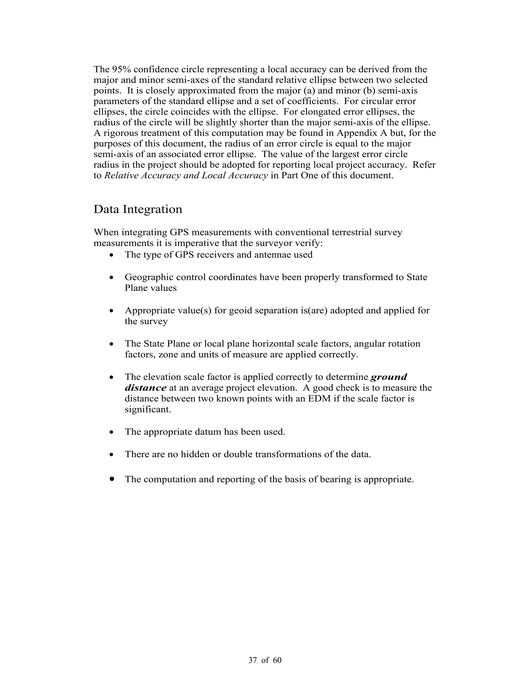 37 of 60
The 95% confidence circle representing a local accuracy can be derived from the
major and minor semi-axes of the standard relative ellipse between two selected
points. It is closely approximated from the major (a) and minor (b) semi-axis
parameters of the standard ellipse and a set of coefficients. For circular error
ellipses, the circle coincides with the ellipse. For elongated error ellipses, the
radius of the circle will be slightly shorter than the major semi-axis of the ellipse.
A rigorous treatment of this computation may be found in Appendix A but, for the
purposes of this document, the radius of an error circle is equal to the major
semi-axis of an associated error ellipse. The value of the largest error circle
radius in the project should be adopted for reporting local project accuracy. Refer
to Relative Accuracy and Local Accuracy in Part One of this document.
Data Integration
When integrating GPS measurements with conventional terrestrial survey
measurements it is imperative that the surveyor verify:
The type of GPS receivers and antennae used
Geographic control coordinates have been properly transformed to State
Plane values
Appropriate value(s) for geoid separation is(are) adopted and applied for
the survey
The State Plane or local plane horizontal scale factors, angular rotation
factors, zone and units of measure are applied correctly.
The elevation scale factor is applied correctly to determine ground
distance at an average project elevation. A good check is to measure the
distance between two known points with an EDM if the scale factor is
significant.
The appropriate datum has been used.
There are no hidden or double transformations of the data.
The computation and reporting of the basis of bearing is appropriate.
 