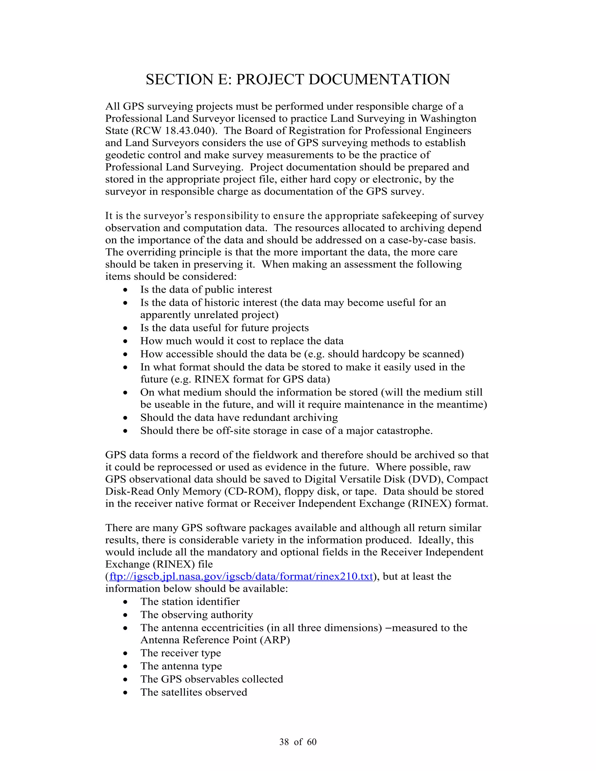 38 of 60
SECTION E: PROJECT DOCUMENTATION
All GPS surveying projects must be performed under responsible charge of a
Professional Land Surveyor licensed to practice Land Surveying in Washington
State (RCW 18.43.040). The Board of Registration for Professional Engineers
and Land Surveyors considers the use of GPS surveying methods to establish
geodetic control and make survey measurements to be the practice of
Professional Land Surveying. Project documentation should be prepared and
stored in the appropriate project file, either hard copy or electronic, by the
surveyor in responsible charge as documentation of the GPS survey.
It is the surveyor s responsibility to ensure the appropriate safekeeping of survey
observation and computation data. The resources allocated to archiving depend
on the importance of the data and should be addressed on a case-by-case basis.
The overriding principle is that the more important the data, the more care
should be taken in preserving it. When making an assessment the following
items should be considered:
Is the data of public interest
Is the data of historic interest (the data may become useful for an
apparently unrelated project)
Is the data useful for future projects
How much would it cost to replace the data
How accessible should the data be (e.g. should hardcopy be scanned)
In what format should the data be stored to make it easily used in the
future (e.g. RINEX format for GPS data)
On what medium should the information be stored (will the medium still
be useable in the future, and will it require maintenance in the meantime)
Should the data have redundant archiving
Should there be off-site storage in case of a major catastrophe.
GPS data forms a record of the fieldwork and therefore should be archived so that
it could be reprocessed or used as evidence in the future. Where possible, raw
GPS observational data should be saved to Digital Versatile Disk (DVD), Compact
Disk-Read Only Memory (CD-ROM), floppy disk, or tape. Data should be stored
in the receiver native format or Receiver Independent Exchange (RINEX) format.
There are many GPS software packages available and although all return similar
results, there is considerable variety in the information produced. Ideally, this
would include all the mandatory and optional fields in the Receiver Independent
Exchange (RINEX) file
(ftp://igscb.jpl.nasa.gov/igscb/data/format/rinex210.txt), but at least the
information below should be available:
The station identifier
The observing authority
The antenna eccentricities (in all three dimensions) measured to the
Antenna Reference Point (ARP)
The receiver type
The antenna type
The GPS observables collected
The satellites observed
 