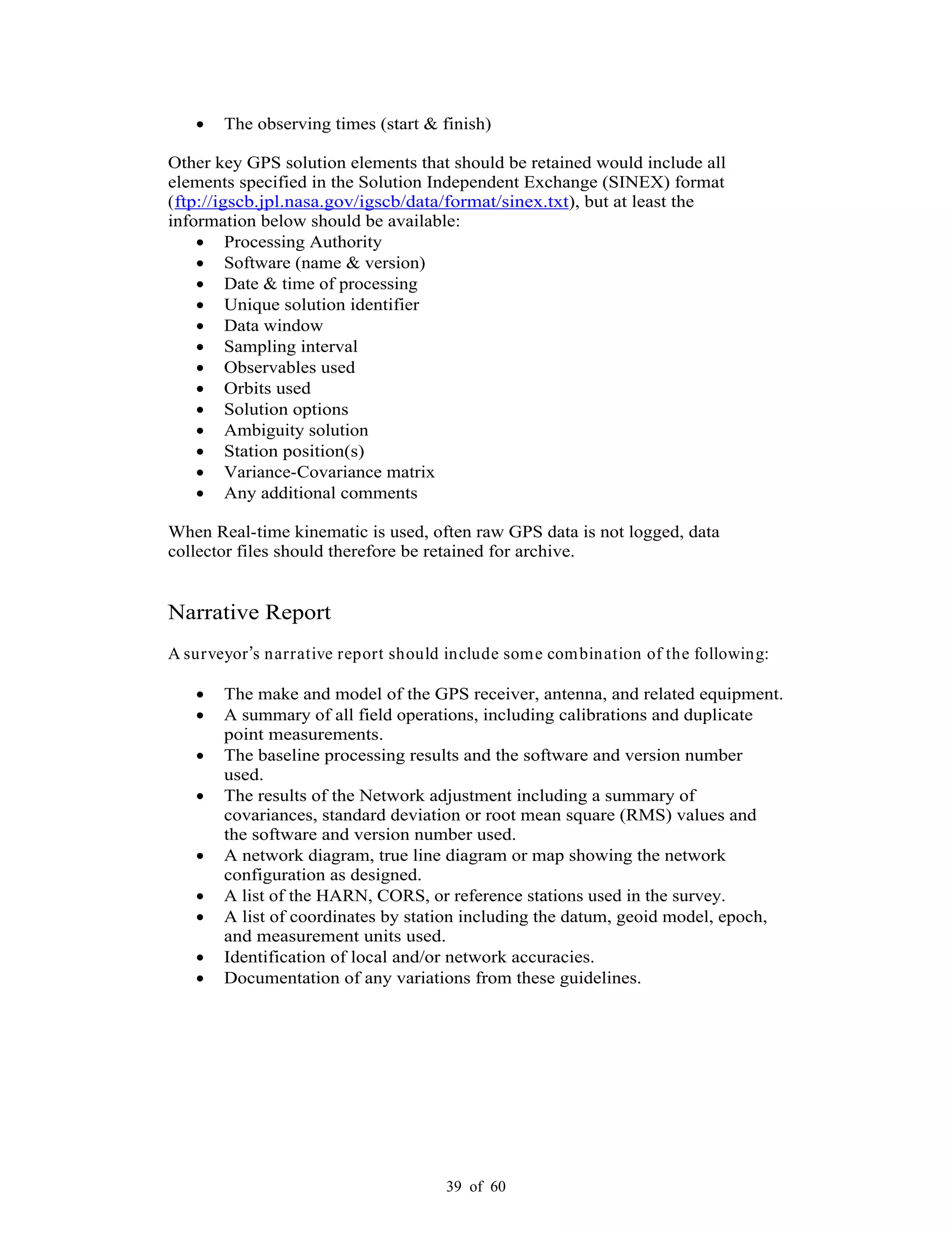 39 of 60
The observing times (start & finish)
Other key GPS solution elements that should be retained would include all
elements specified in the Solution Independent Exchange (SINEX) format
(ftp://igscb.jpl.nasa.gov/igscb/data/format/sinex.txt), but at least the
information below should be available:
Processing Authority
Software (name & version)
Date & time of processing
Unique solution identifier
Data window
Sampling interval
Observables used
Orbits used
Solution options
Ambiguity solution
Station position(s)
Variance-Covariance matrix
Any additional comments
When Real-time kinematic is used, often raw GPS data is not logged, data
collector files should therefore be retained for archive.
Narrative Report
A surveyor s narrative report should include some combination of the following:
The make and model of the GPS receiver, antenna, and related equipment.
A summary of all field operations, including calibrations and duplicate
point measurements.
The baseline processing results and the software and version number
used.
The results of the Network adjustment including a summary of
covariances, standard deviation or root mean square (RMS) values and
the software and version number used.
A network diagram, true line diagram or map showing the network
configuration as designed.
A list of the HARN, CORS, or reference stations used in the survey.
A list of coordinates by station including the datum, geoid model, epoch,
and measurement units used.
Identification of local and/or network accuracies.
Documentation of any variations from these guidelines.
 