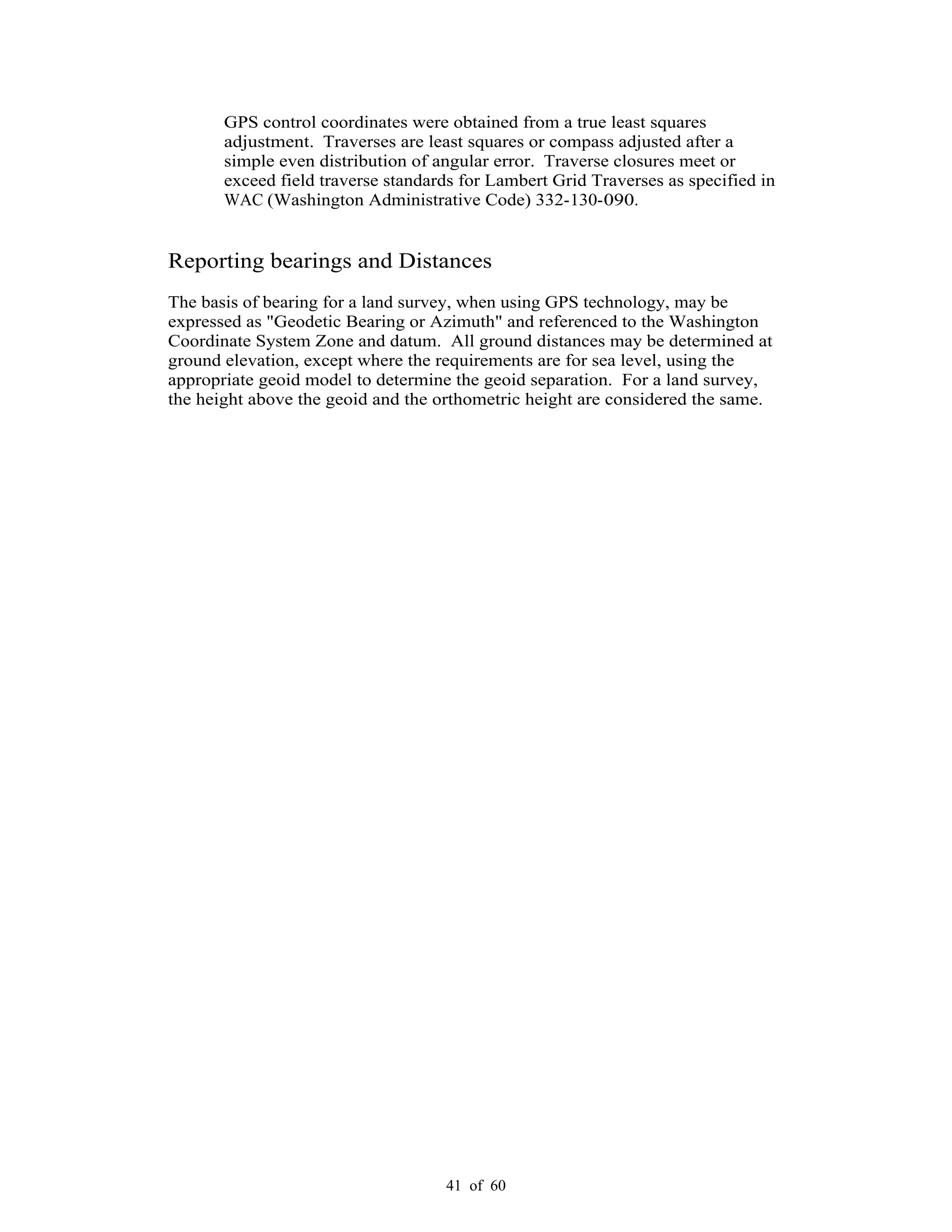 41 of 60
GPS control coordinates were obtained from a true least squares
adjustment. Traverses are least squares or compass adjusted after a
simple even distribution of angular error. Traverse closures meet or
exceed field traverse standards for Lambert Grid Traverses as specified in
WAC (Washington Administrative Code) 332-130-090.
Reporting bearings and Distances
The basis of bearing for a land survey, when using GPS technology, may be
expressed as "Geodetic Bearing or Azimuth" and referenced to the Washington
Coordinate System Zone and datum. All ground distances may be determined at
ground elevation, except where the requirements are for sea level, using the
appropriate geoid model to determine the geoid separation. For a land survey,
the height above the geoid and the orthometric height are considered the same.
 
