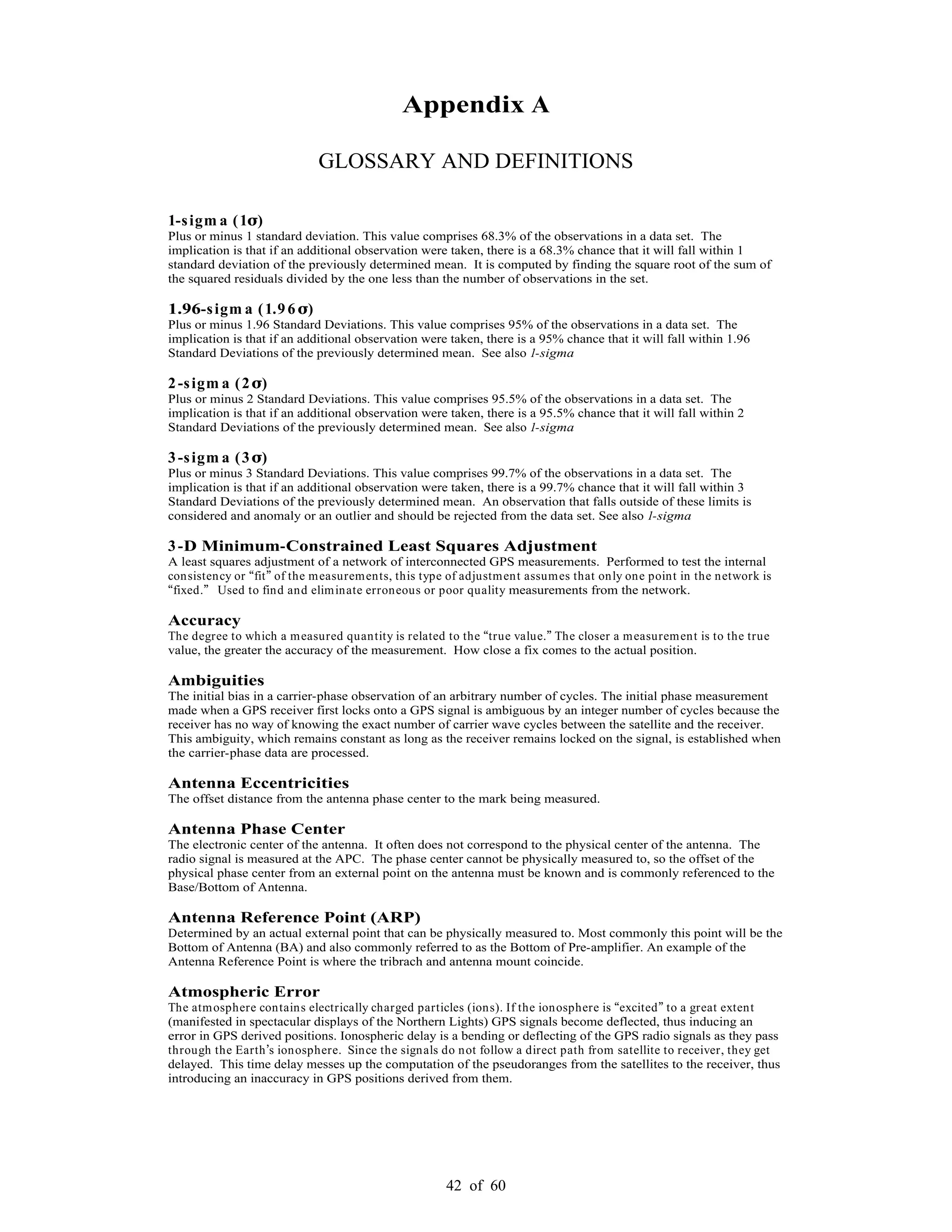 42 of 60
Appendix A
GLOSSARY AND DEFINITIONS
1-sigm a (1 )
Plus or minus 1 standard deviation. This value comprises 68.3% of the observations in a data set. The
implication is that if an additional observation were taken, there is a 68.3% chance that it will fall within 1
standard deviation of the previously determined mean. It is computed by finding the square root of the sum of
the squared residuals divided by the one less than the number of observations in the set.
1.96-sigm a (1.9 6 )
Plus or minus 1.96 Standard Deviations. This value comprises 95% of the observations in a data set. The
implication is that if an additional observation were taken, there is a 95% chance that it will fall within 1.96
Standard Deviations of the previously determined mean. See also 1-sigma
2-sigm a (2 )
Plus or minus 2 Standard Deviations. This value comprises 95.5% of the observations in a data set. The
implication is that if an additional observation were taken, there is a 95.5% chance that it will fall within 2
Standard Deviations of the previously determined mean. See also 1-sigma
3-sigm a (3 )
Plus or minus 3 Standard Deviations. This value comprises 99.7% of the observations in a data set. The
implication is that if an additional observation were taken, there is a 99.7% chance that it will fall within 3
Standard Deviations of the previously determined mean. An observation that falls outside of these limits is
considered and anomaly or an outlier and should be rejected from the data set. See also 1-sigma
3-D Minimum-Constrained Least Squares Adjustment
A least squares adjustment of a network of interconnected GPS measurements. Performed to test the internal
consistency or fit of the measurements, this type of adjustment assumes that only one point in the network is
fixed. Used to find and eliminate erroneous or poor quality measurements from the network.
Accuracy
The degree to which a measured quantity is related to the true value. The closer a measurement is to the true
value, the greater the accuracy of the measurement. How close a fix comes to the actual position.
Ambiguities
The initial bias in a carrier-phase observation of an arbitrary number of cycles. The initial phase measurement
made when a GPS receiver first locks onto a GPS signal is ambiguous by an integer number of cycles because the
receiver has no way of knowing the exact number of carrier wave cycles between the satellite and the receiver.
This ambiguity, which remains constant as long as the receiver remains locked on the signal, is established when
the carrier-phase data are processed.
Antenna Eccentricities
The offset distance from the antenna phase center to the mark being measured.
Antenna Phase Center
The electronic center of the antenna. It often does not correspond to the physical center of the antenna. The
radio signal is measured at the APC. The phase center cannot be physically measured to, so the offset of the
physical phase center from an external point on the antenna must be known and is commonly referenced to the
Base/Bottom of Antenna.
Antenna Reference Point (ARP)
Determined by an actual external point that can be physically measured to. Most commonly this point will be the
Bottom of Antenna (BA) and also commonly referred to as the Bottom of Pre-amplifier. An example of the
Antenna Reference Point is where the tribrach and antenna mount coincide.
Atmospheric Error
The atmosphere contains electrically charged particles (ions). If the ionosphere is excited to a great extent
(manifested in spectacular displays of the Northern Lights) GPS signals become deflected, thus inducing an
error in GPS derived positions. Ionospheric delay is a bending or deflecting of the GPS radio signals as they pass
through the Earth s ionosphere. Since the signals do not follow a direct path from satellite to receiver, they get
delayed. This time delay messes up the computation of the pseudoranges from the satellites to the receiver, thus
introducing an inaccuracy in GPS positions derived from them.
 