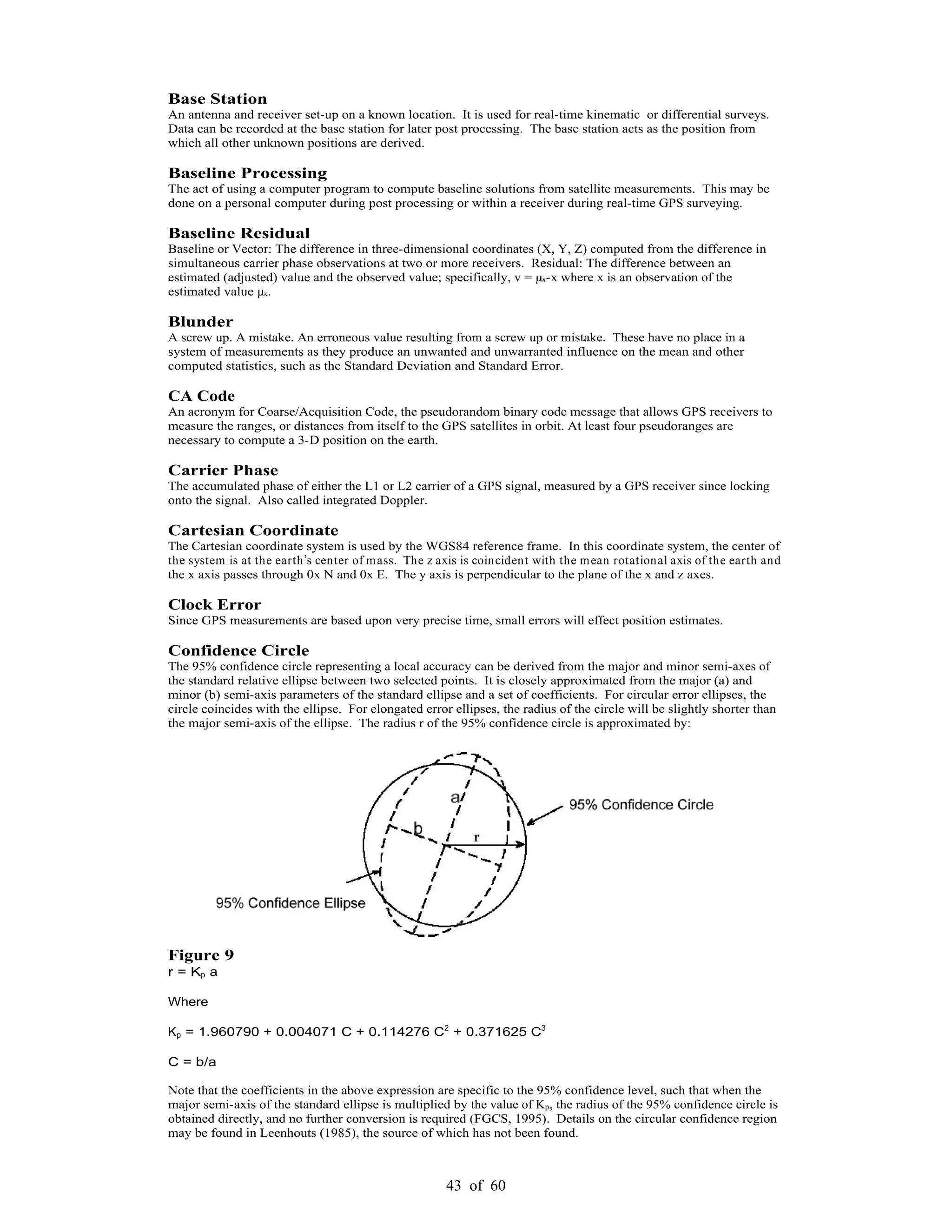 43 of 60
Base Station
An antenna and receiver set-up on a known location. It is used for real-time kinematic or differential surveys.
Data can be recorded at the base station for later post processing. The base station acts as the position from
which all other unknown positions are derived.
Baseline Processing
The act of using a computer program to compute baseline solutions from satellite measurements. This may be
done on a personal computer during post processing or within a receiver during real-time GPS surveying.
Baseline Residual
Baseline or Vector: The difference in three-dimensional coordinates (X, Y, Z) computed from the difference in
simultaneous carrier phase observations at two or more receivers. Residual: The difference between an
estimated (adjusted) value and the observed value; specifically, v = µx-x where x is an observation of the
estimated value µx.
Blunder
A screw up. A mistake. An erroneous value resulting from a screw up or mistake. These have no place in a
system of measurements as they produce an unwanted and unwarranted influence on the mean and other
computed statistics, such as the Standard Deviation and Standard Error.
CA Code
An acronym for Coarse/Acquisition Code, the pseudorandom binary code message that allows GPS receivers to
measure the ranges, or distances from itself to the GPS satellites in orbit. At least four pseudoranges are
necessary to compute a 3-D position on the earth.
Carrier Phase
The accumulated phase of either the L1 or L2 carrier of a GPS signal, measured by a GPS receiver since locking
onto the signal. Also called integrated Doppler.
Cartesian Coordinate
The Cartesian coordinate system is used by the WGS84 reference frame. In this coordinate system, the center of
the system is at the earth s center of mass. The z axis is coincident with the mean rotational axis of the earth and
the x axis passes through 0x N and 0x E. The y axis is perpendicular to the plane of the x and z axes.
Clock Error
Since GPS measurements are based upon very precise time, small errors will effect position estimates.
Confidence Circle
The 95% confidence circle representing a local accuracy can be derived from the major and minor semi-axes of
the standard relative ellipse between two selected points. It is closely approximated from the major (a) and
minor (b) semi-axis parameters of the standard ellipse and a set of coefficients. For circular error ellipses, the
circle coincides with the ellipse. For elongated error ellipses, the radius of the circle will be slightly shorter than
the major semi-axis of the ellipse. The radius r of the 95% confidence circle is approximated by:
Figure 9
r = Kp a
Where
Kp = 1.960790 + 0.004071 C + 0.114276 C2
+ 0.371625 C3
C = b/a
Note that the coefficients in the above expression are specific to the 95% confidence level, such that when the
major semi-axis of the standard ellipse is multiplied by the value of Kp, the radius of the 95% confidence circle is
obtained directly, and no further conversion is required (FGCS, 1995). Details on the circular confidence region
may be found in Leenhouts (1985), the source of which has not been found.
 