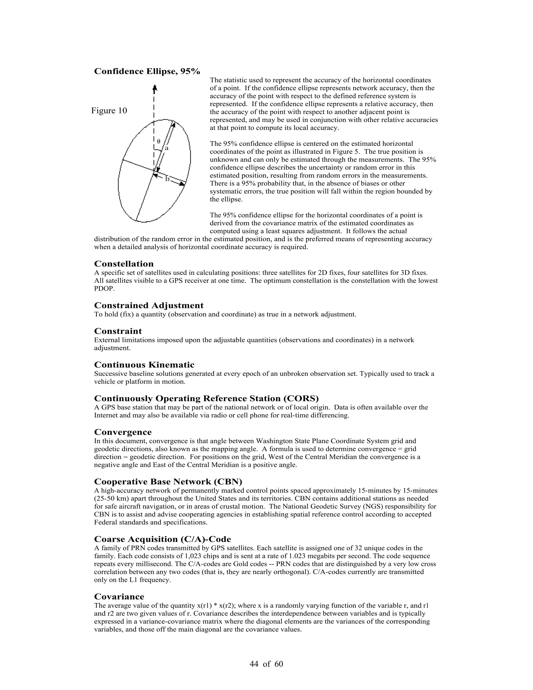44 of 60
Confidence Ellipse, 95%
The statistic used to represent the accuracy of the horizontal coordinates
of a point. If the confidence ellipse represents network accuracy, then the
accuracy of the point with respect to the defined reference system is
represented. If the confidence ellipse represents a relative accuracy, then
the accuracy of the point with respect to another adjacent point is
represented, and may be used in conjunction with other relative accuracies
at that point to compute its local accuracy.
The 95% confidence ellipse is centered on the estimated horizontal
coordinates of the point as illustrated in Figure 5. The true position is
unknown and can only be estimated through the measurements. The 95%
confidence ellipse describes the uncertainty or random error in this
estimated position, resulting from random errors in the measurements.
There is a 95% probability that, in the absence of biases or other
systematic errors, the true position will fall within the region bounded by
the ellipse.
The 95% confidence ellipse for the horizontal coordinates of a point is
derived from the covariance matrix of the estimated coordinates as
computed using a least squares adjustment. It follows the actual
distribution of the random error in the estimated position, and is the preferred means of representing accuracy
when a detailed analysis of horizontal coordinate accuracy is required.
Constellation
A specific set of satellites used in calculating positions: three satellites for 2D fixes, four satellites for 3D fixes.
All satellites visible to a GPS receiver at one time. The optimum constellation is the constellation with the lowest
PDOP.
Constrained Adjustment
To hold (fix) a quantity (observation and coordinate) as true in a network adjustment.
Constraint
External limitations imposed upon the adjustable quantities (observations and coordinates) in a network
adjustment.
Continuous Kinematic
Successive baseline solutions generated at every epoch of an unbroken observation set. Typically used to track a
vehicle or platform in motion.
Continuously Operating Reference Station (CORS)
A GPS base station that may be part of the national network or of local origin. Data is often available over the
Internet and may also be available via radio or cell phone for real-time differencing.
Convergence
In this document, convergence is that angle between Washington State Plane Coordinate System grid and
geodetic directions, also known as the mapping angle. A formula is used to determine convergence = grid
direction geodetic direction. For positions on the grid, West of the Central Meridian the convergence is a
negative angle and East of the Central Meridian is a positive angle.
Cooperative Base Network (CBN)
A high-accuracy network of permanently marked control points spaced approximately 15-minutes by 15-minutes
(25-50 km) apart throughout the United States and its territories. CBN contains additional stations as needed
for safe aircraft navigation, or in areas of crustal motion. The National Geodetic Survey (NGS) responsibility for
CBN is to assist and advise cooperating agencies in establishing spatial reference control according to accepted
Federal standards and specifications.
Coarse Acquisition (C/A)-Code
A family of PRN codes transmitted by GPS satellites. Each satellite is assigned one of 32 unique codes in the
family. Each code consists of 1,023 chips and is sent at a rate of 1.023 megabits per second. The code sequence
repeats every millisecond. The C/A-codes are Gold codes -- PRN codes that are distinguished by a very low cross
correlation between any two codes (that is, they are nearly orthogonal). C/A-codes currently are transmitted
only on the L1 frequency.
Covariance
The average value of the quantity x(r1) * x(r2); where x is a randomly varying function of the variable r, and r1
and r2 are two given values of r. Covariance describes the interdependence between variables and is typically
expressed in a variance-covariance matrix where the diagonal elements are the variances of the corresponding
variables, and those off the main diagonal are the covariance values.
Figure 10
 