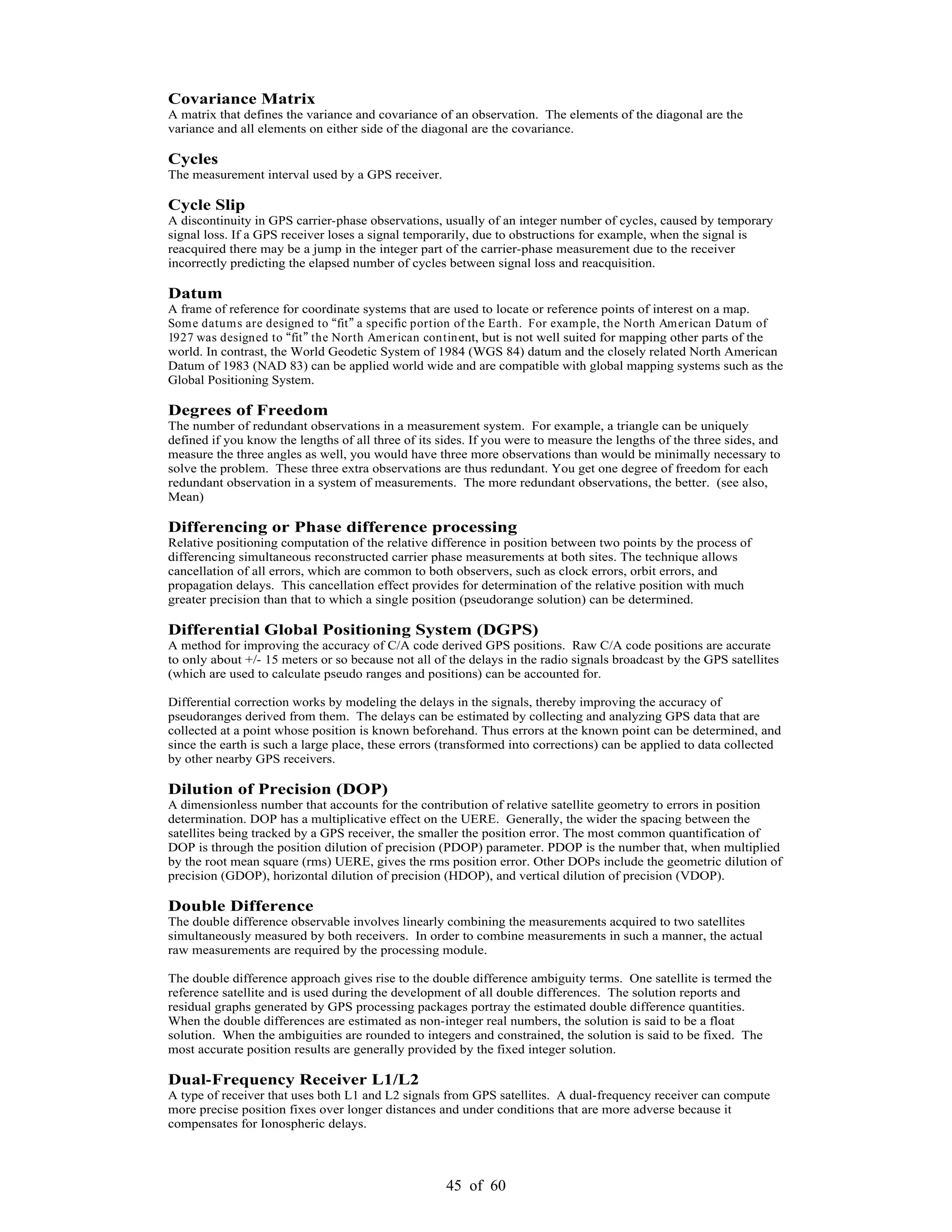 45 of 60
Covariance Matrix
A matrix that defines the variance and covariance of an observation. The elements of the diagonal are the
variance and all elements on either side of the diagonal are the covariance.
Cycles
The measurement interval used by a GPS receiver.
Cycle Slip
A discontinuity in GPS carrier-phase observations, usually of an integer number of cycles, caused by temporary
signal loss. If a GPS receiver loses a signal temporarily, due to obstructions for example, when the signal is
reacquired there may be a jump in the integer part of the carrier-phase measurement due to the receiver
incorrectly predicting the elapsed number of cycles between signal loss and reacquisition.
Datum
A frame of reference for coordinate systems that are used to locate or reference points of interest on a map.
Some datums are designed to fit a specific portion of the Earth. For example, the North American Datum of
1927 was designed to fit the North American continent, but is not well suited for mapping other parts of the
world. In contrast, the World Geodetic System of 1984 (WGS 84) datum and the closely related North American
Datum of 1983 (NAD 83) can be applied world wide and are compatible with global mapping systems such as the
Global Positioning System.
Degrees of Freedom
The number of redundant observations in a measurement system. For example, a triangle can be uniquely
defined if you know the lengths of all three of its sides. If you were to measure the lengths of the three sides, and
measure the three angles as well, you would have three more observations than would be minimally necessary to
solve the problem. These three extra observations are thus redundant. You get one degree of freedom for each
redundant observation in a system of measurements. The more redundant observations, the better. (see also,
Mean)
Differencing or Phase difference processing
Relative positioning computation of the relative difference in position between two points by the process of
differencing simultaneous reconstructed carrier phase measurements at both sites. The technique allows
cancellation of all errors, which are common to both observers, such as clock errors, orbit errors, and
propagation delays. This cancellation effect provides for determination of the relative position with much
greater precision than that to which a single position (pseudorange solution) can be determined.
Differential Global Positioning System (DGPS)
A method for improving the accuracy of C/A code derived GPS positions. Raw C/A code positions are accurate
to only about +/- 15 meters or so because not all of the delays in the radio signals broadcast by the GPS satellites
(which are used to calculate pseudo ranges and positions) can be accounted for.
Differential correction works by modeling the delays in the signals, thereby improving the accuracy of
pseudoranges derived from them. The delays can be estimated by collecting and analyzing GPS data that are
collected at a point whose position is known beforehand. Thus errors at the known point can be determined, and
since the earth is such a large place, these errors (transformed into corrections) can be applied to data collected
by other nearby GPS receivers.
Dilution of Precision (DOP)
A dimensionless number that accounts for the contribution of relative satellite geometry to errors in position
determination. DOP has a multiplicative effect on the UERE. Generally, the wider the spacing between the
satellites being tracked by a GPS receiver, the smaller the position error. The most common quantification of
DOP is through the position dilution of precision (PDOP) parameter. PDOP is the number that, when multiplied
by the root mean square (rms) UERE, gives the rms position error. Other DOPs include the geometric dilution of
precision (GDOP), horizontal dilution of precision (HDOP), and vertical dilution of precision (VDOP).
Double Difference
The double difference observable involves linearly combining the measurements acquired to two satellites
simultaneously measured by both receivers. In order to combine measurements in such a manner, the actual
raw measurements are required by the processing module.
The double difference approach gives rise to the double difference ambiguity terms. One satellite is termed the
reference satellite and is used during the development of all double differences. The solution reports and
residual graphs generated by GPS processing packages portray the estimated double difference quantities.
When the double differences are estimated as non-integer real numbers, the solution is said to be a float
solution. When the ambiguities are rounded to integers and constrained, the solution is said to be fixed. The
most accurate position results are generally provided by the fixed integer solution.
Dual-Frequency Receiver L1/L2
A type of receiver that uses both L1 and L2 signals from GPS satellites. A dual-frequency receiver can compute
more precise position fixes over longer distances and under conditions that are more adverse because it
compensates for Ionospheric delays.
 