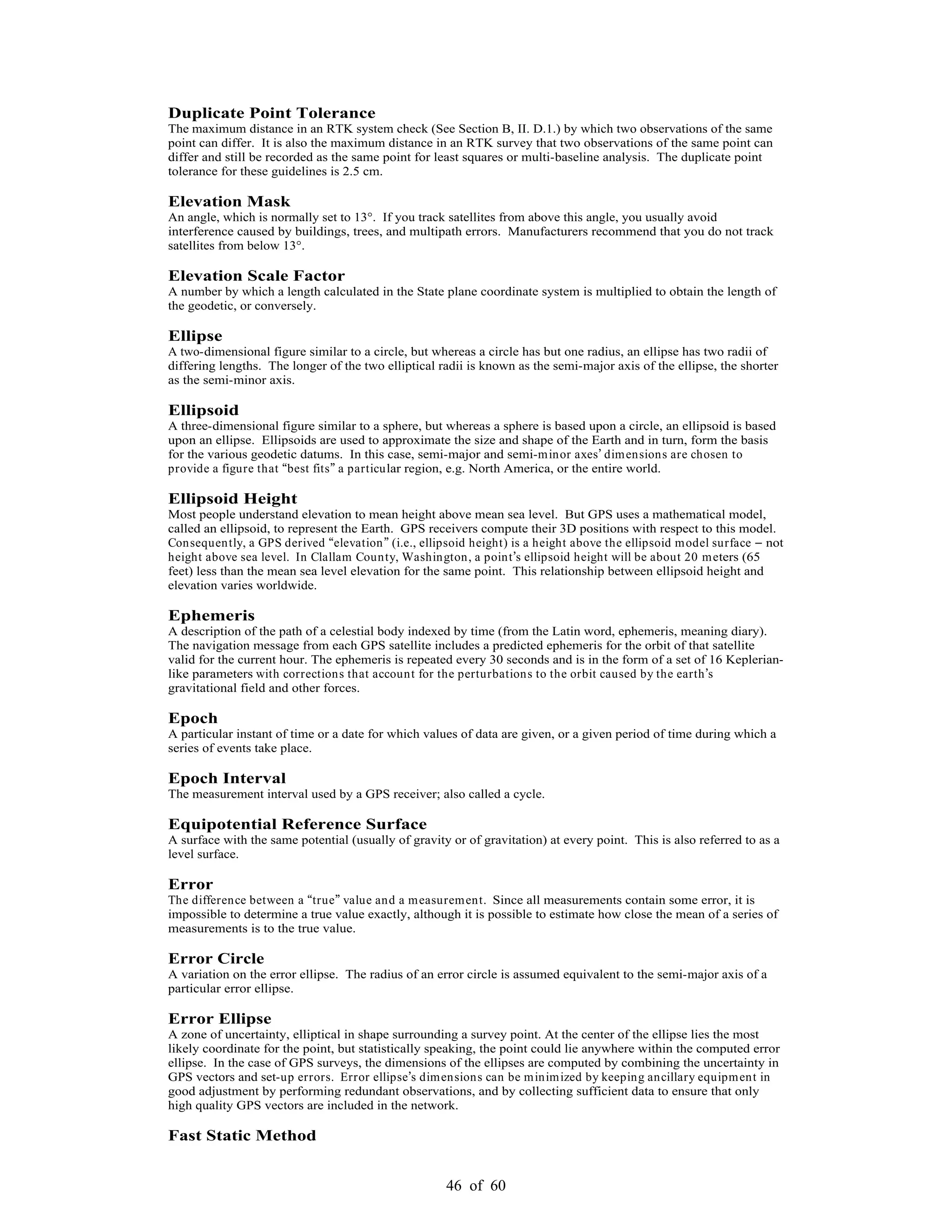 46 of 60
Duplicate Point Tolerance
The maximum distance in an RTK system check (See Section B, II. D.1.) by which two observations of the same
point can differ. It is also the maximum distance in an RTK survey that two observations of the same point can
differ and still be recorded as the same point for least squares or multi-baseline analysis. The duplicate point
tolerance for these guidelines is 2.5 cm.
Elevation Mask
An angle, which is normally set to 13°. If you track satellites from above this angle, you usually avoid
interference caused by buildings, trees, and multipath errors. Manufacturers recommend that you do not track
satellites from below 13°.
Elevation Scale Factor
A number by which a length calculated in the State plane coordinate system is multiplied to obtain the length of
the geodetic, or conversely.
Ellipse
A two-dimensional figure similar to a circle, but whereas a circle has but one radius, an ellipse has two radii of
differing lengths. The longer of the two elliptical radii is known as the semi-major axis of the ellipse, the shorter
as the semi-minor axis.
Ellipsoid
A three-dimensional figure similar to a sphere, but whereas a sphere is based upon a circle, an ellipsoid is based
upon an ellipse. Ellipsoids are used to approximate the size and shape of the Earth and in turn, form the basis
for the various geodetic datums. In this case, semi-major and semi-minor axes dimensions are chosen to
provide a figure that best fits a particular region, e.g. North America, or the entire world.
Ellipsoid Height
Most people understand elevation to mean height above mean sea level. But GPS uses a mathematical model,
called an ellipsoid, to represent the Earth. GPS receivers compute their 3D positions with respect to this model.
Consequently, a GPS derived elevation (i.e., ellipsoid height) is a height above the ellipsoid model surface not
height above sea level. In Clallam County, Washington, a point s ellipsoid height will be about 20 meters (65
feet) less than the mean sea level elevation for the same point. This relationship between ellipsoid height and
elevation varies worldwide.
Ephemeris
A description of the path of a celestial body indexed by time (from the Latin word, ephemeris, meaning diary).
The navigation message from each GPS satellite includes a predicted ephemeris for the orbit of that satellite
valid for the current hour. The ephemeris is repeated every 30 seconds and is in the form of a set of 16 Keplerian-
like parameters with corrections that account for the perturbations to the orbit caused by the earth s
gravitational field and other forces.
Epoch
A particular instant of time or a date for which values of data are given, or a given period of time during which a
series of events take place.
Epoch Interval
The measurement interval used by a GPS receiver; also called a cycle.
Equipotential Reference Surface
A surface with the same potential (usually of gravity or of gravitation) at every point. This is also referred to as a
level surface.
Error
The difference between a true value and a measurement. Since all measurements contain some error, it is
impossible to determine a true value exactly, although it is possible to estimate how close the mean of a series of
measurements is to the true value.
Error Circle
A variation on the error ellipse. The radius of an error circle is assumed equivalent to the semi-major axis of a
particular error ellipse.
Error Ellipse
A zone of uncertainty, elliptical in shape surrounding a survey point. At the center of the ellipse lies the most
likely coordinate for the point, but statistically speaking, the point could lie anywhere within the computed error
ellipse. In the case of GPS surveys, the dimensions of the ellipses are computed by combining the uncertainty in
GPS vectors and set-up errors. Error ellipse s dimensions can be minimized by keeping ancillary equipment in
good adjustment by performing redundant observations, and by collecting sufficient data to ensure that only
high quality GPS vectors are included in the network.
Fast Static Method
 