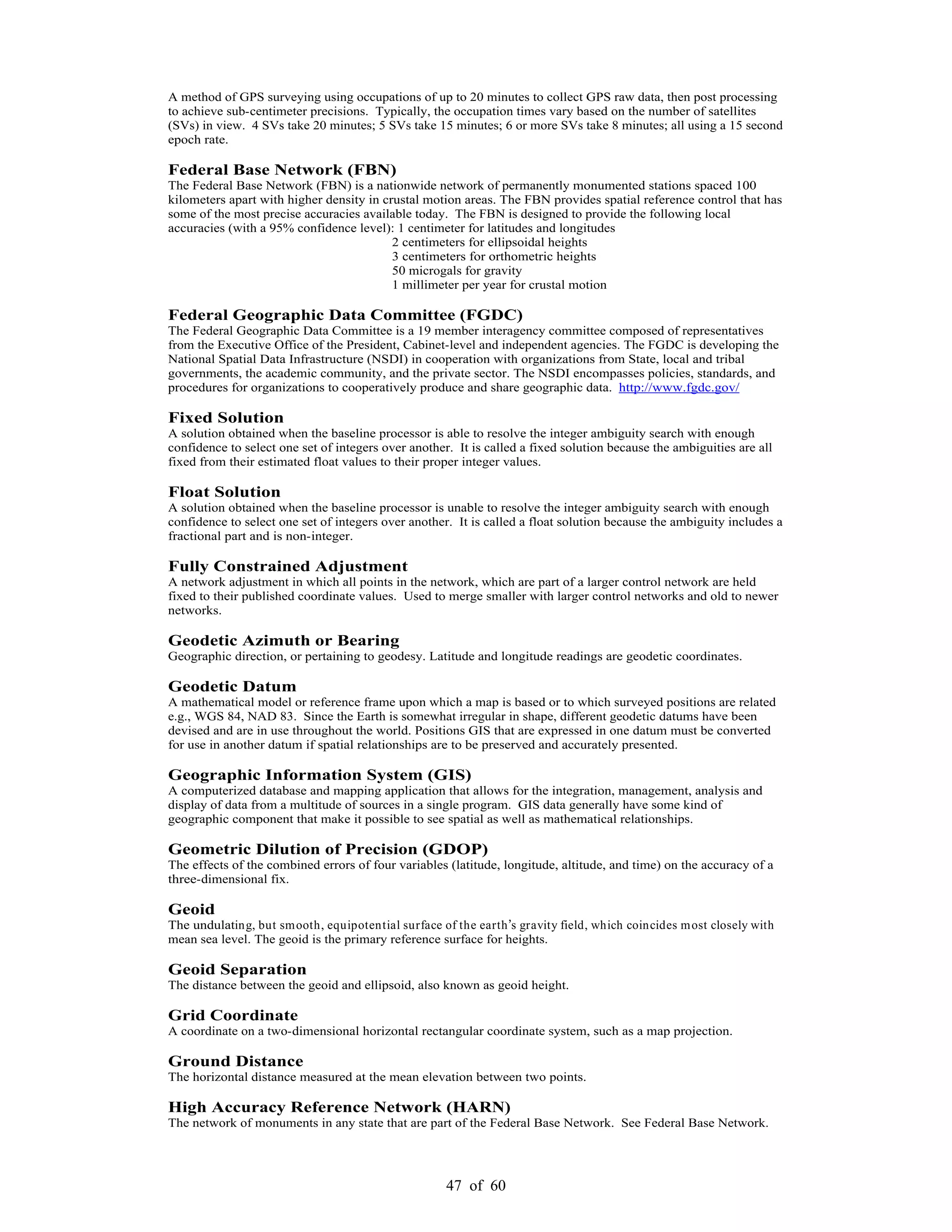 47 of 60
A method of GPS surveying using occupations of up to 20 minutes to collect GPS raw data, then post processing
to achieve sub-centimeter precisions. Typically, the occupation times vary based on the number of satellites
(SVs) in view. 4 SVs take 20 minutes; 5 SVs take 15 minutes; 6 or more SVs take 8 minutes; all using a 15 second
epoch rate.
Federal Base Network (FBN)
The Federal Base Network (FBN) is a nationwide network of permanently monumented stations spaced 100
kilometers apart with higher density in crustal motion areas. The FBN provides spatial reference control that has
some of the most precise accuracies available today. The FBN is designed to provide the following local
accuracies (with a 95% confidence level): 1 centimeter for latitudes and longitudes
2 centimeters for ellipsoidal heights
3 centimeters for orthometric heights
50 microgals for gravity
1 millimeter per year for crustal motion
Federal Geographic Data Committee (FGDC)
The Federal Geographic Data Committee is a 19 member interagency committee composed of representatives
from the Executive Office of the President, Cabinet-level and independent agencies. The FGDC is developing the
National Spatial Data Infrastructure (NSDI) in cooperation with organizations from State, local and tribal
governments, the academic community, and the private sector. The NSDI encompasses policies, standards, and
procedures for organizations to cooperatively produce and share geographic data. http://www.fgdc.gov/
Fixed Solution
A solution obtained when the baseline processor is able to resolve the integer ambiguity search with enough
confidence to select one set of integers over another. It is called a fixed solution because the ambiguities are all
fixed from their estimated float values to their proper integer values.
Float Solution
A solution obtained when the baseline processor is unable to resolve the integer ambiguity search with enough
confidence to select one set of integers over another. It is called a float solution because the ambiguity includes a
fractional part and is non-integer.
Fully Constrained Adjustment
A network adjustment in which all points in the network, which are part of a larger control network are held
fixed to their published coordinate values. Used to merge smaller with larger control networks and old to newer
networks.
Geodetic Azimuth or Bearing
Geographic direction, or pertaining to geodesy. Latitude and longitude readings are geodetic coordinates.
Geodetic Datum
A mathematical model or reference frame upon which a map is based or to which surveyed positions are related
e.g., WGS 84, NAD 83. Since the Earth is somewhat irregular in shape, different geodetic datums have been
devised and are in use throughout the world. Positions GIS that are expressed in one datum must be converted
for use in another datum if spatial relationships are to be preserved and accurately presented.
Geographic Information System (GIS)
A computerized database and mapping application that allows for the integration, management, analysis and
display of data from a multitude of sources in a single program. GIS data generally have some kind of
geographic component that make it possible to see spatial as well as mathematical relationships.
Geometric Dilution of Precision (GDOP)
The effects of the combined errors of four variables (latitude, longitude, altitude, and time) on the accuracy of a
three-dimensional fix.
Geoid
The undulating, but smooth, equipotential surface of the earth s gravity field, which coincides most closely with
mean sea level. The geoid is the primary reference surface for heights.
Geoid Separation
The distance between the geoid and ellipsoid, also known as geoid height.
Grid Coordinate
A coordinate on a two-dimensional horizontal rectangular coordinate system, such as a map projection.
Ground Distance
The horizontal distance measured at the mean elevation between two points.
High Accuracy Reference Network (HARN)
The network of monuments in any state that are part of the Federal Base Network. See Federal Base Network.
 