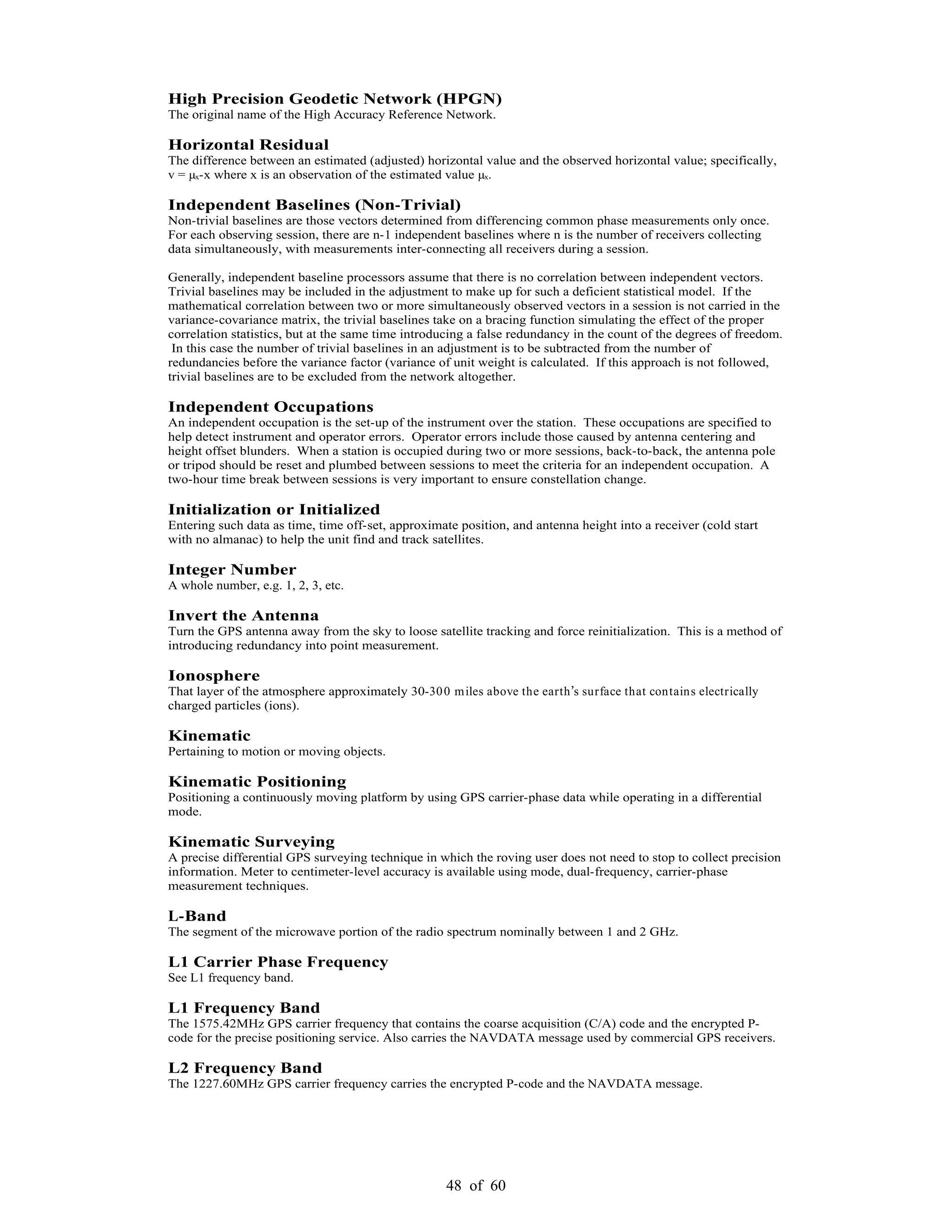 48 of 60
High Precision Geodetic Network (HPGN)
The original name of the High Accuracy Reference Network.
Horizontal Residual
The difference between an estimated (adjusted) horizontal value and the observed horizontal value; specifically,
v = µx-x where x is an observation of the estimated value µx.
Independent Baselines (Non-Trivial)
Non-trivial baselines are those vectors determined from differencing common phase measurements only once.
For each observing session, there are n-1 independent baselines where n is the number of receivers collecting
data simultaneously, with measurements inter-connecting all receivers during a session.
Generally, independent baseline processors assume that there is no correlation between independent vectors.
Trivial baselines may be included in the adjustment to make up for such a deficient statistical model. If the
mathematical correlation between two or more simultaneously observed vectors in a session is not carried in the
variance-covariance matrix, the trivial baselines take on a bracing function simulating the effect of the proper
correlation statistics, but at the same time introducing a false redundancy in the count of the degrees of freedom.
In this case the number of trivial baselines in an adjustment is to be subtracted from the number of
redundancies before the variance factor (variance of unit weight is calculated. If this approach is not followed,
trivial baselines are to be excluded from the network altogether.
Independent Occupations
An independent occupation is the set-up of the instrument over the station. These occupations are specified to
help detect instrument and operator errors. Operator errors include those caused by antenna centering and
height offset blunders. When a station is occupied during two or more sessions, back-to-back, the antenna pole
or tripod should be reset and plumbed between sessions to meet the criteria for an independent occupation. A
two-hour time break between sessions is very important to ensure constellation change.
Initialization or Initialized
Entering such data as time, time off-set, approximate position, and antenna height into a receiver (cold start
with no almanac) to help the unit find and track satellites.
Integer Number
A whole number, e.g. 1, 2, 3, etc.
Invert the Antenna
Turn the GPS antenna away from the sky to loose satellite tracking and force reinitialization. This is a method of
introducing redundancy into point measurement.
Ionosphere
That layer of the atmosphere approximately 30-300 miles above the earth s surface that contains electrically
charged particles (ions).
Kinematic
Pertaining to motion or moving objects.
Kinematic Positioning
Positioning a continuously moving platform by using GPS carrier-phase data while operating in a differential
mode.
Kinematic Surveying
A precise differential GPS surveying technique in which the roving user does not need to stop to collect precision
information. Meter to centimeter-level accuracy is available using mode, dual-frequency, carrier-phase
measurement techniques.
L-Band
The segment of the microwave portion of the radio spectrum nominally between 1 and 2 GHz.
L1 Carrier Phase Frequency
See L1 frequency band.
L1 Frequency Band
The 1575.42MHz GPS carrier frequency that contains the coarse acquisition (C/A) code and the encrypted P-
code for the precise positioning service. Also carries the NAVDATA message used by commercial GPS receivers.
L2 Frequency Band
The 1227.60MHz GPS carrier frequency carries the encrypted P-code and the NAVDATA message.
 