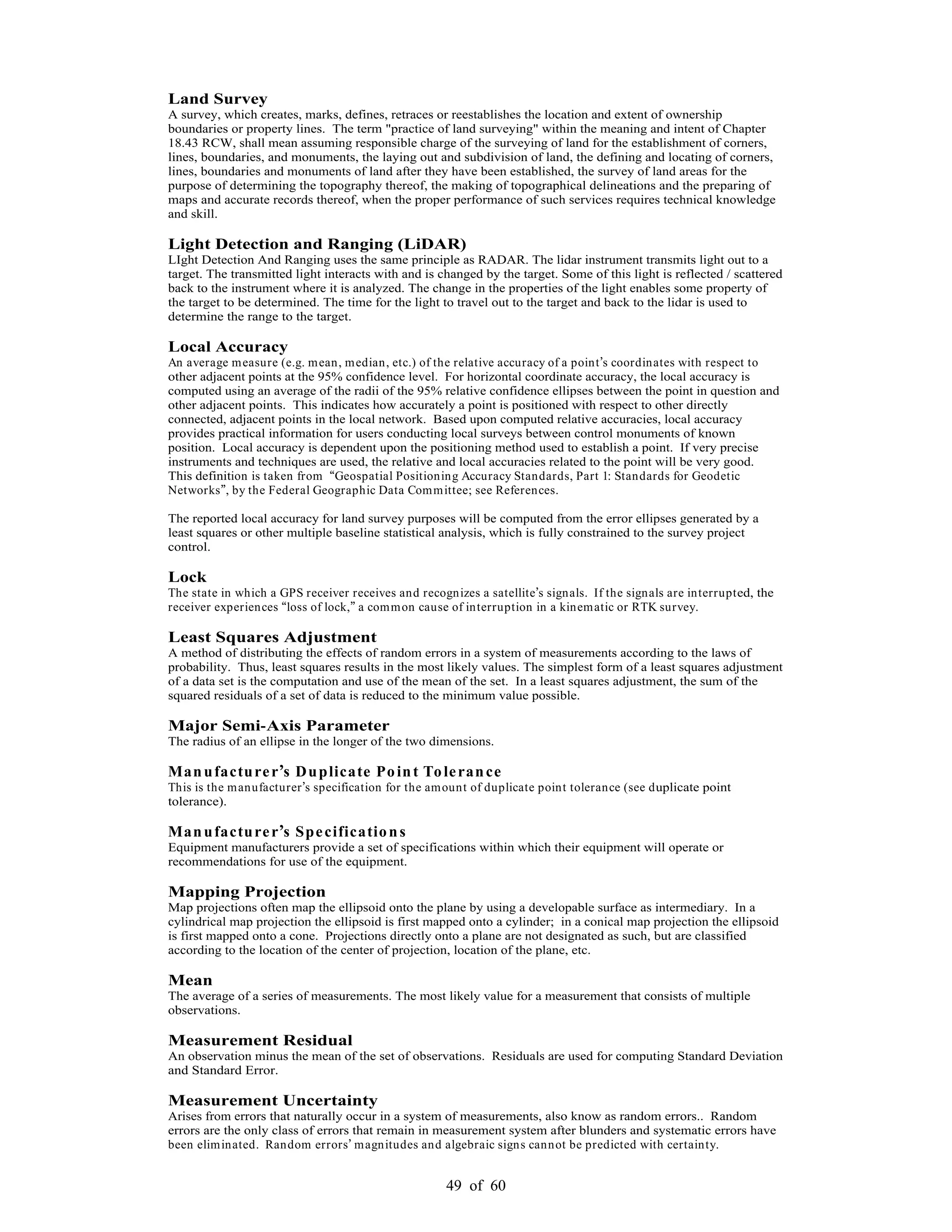 49 of 60
Land Survey
A survey, which creates, marks, defines, retraces or reestablishes the location and extent of ownership
boundaries or property lines. The term "practice of land surveying" within the meaning and intent of Chapter
18.43 RCW, shall mean assuming responsible charge of the surveying of land for the establishment of corners,
lines, boundaries, and monuments, the laying out and subdivision of land, the defining and locating of corners,
lines, boundaries and monuments of land after they have been established, the survey of land areas for the
purpose of determining the topography thereof, the making of topographical delineations and the preparing of
maps and accurate records thereof, when the proper performance of such services requires technical knowledge
and skill.
Light Detection and Ranging (LiDAR)
LIght Detection And Ranging uses the same principle as RADAR. The lidar instrument transmits light out to a
target. The transmitted light interacts with and is changed by the target. Some of this light is reflected / scattered
back to the instrument where it is analyzed. The change in the properties of the light enables some property of
the target to be determined. The time for the light to travel out to the target and back to the lidar is used to
determine the range to the target.
Local Accuracy
An average measure (e.g. mean, median, etc.) of the relative accuracy of a point s coordinates with respect to
other adjacent points at the 95% confidence level. For horizontal coordinate accuracy, the local accuracy is
computed using an average of the radii of the 95% relative confidence ellipses between the point in question and
other adjacent points. This indicates how accurately a point is positioned with respect to other directly
connected, adjacent points in the local network. Based upon computed relative accuracies, local accuracy
provides practical information for users conducting local surveys between control monuments of known
position. Local accuracy is dependent upon the positioning method used to establish a point. If very precise
instruments and techniques are used, the relative and local accuracies related to the point will be very good.
This definition is taken from Geospatial Positioning Accuracy Standards, Part 1: Standards for Geodetic
Networks , by the Federal Geographic Data Committee; see References.
The reported local accuracy for land survey purposes will be computed from the error ellipses generated by a
least squares or other multiple baseline statistical analysis, which is fully constrained to the survey project
control.
Lock
The state in which a GPS receiver receives and recognizes a satellite s signals. If the signals are interrupted, the
receiver experiences loss of lock, a common cause of interruption in a kinematic or RTK survey.
Least Squares Adjustment
A method of distributing the effects of random errors in a system of measurements according to the laws of
probability. Thus, least squares results in the most likely values. The simplest form of a least squares adjustment
of a data set is the computation and use of the mean of the set. In a least squares adjustment, the sum of the
squared residuals of a set of data is reduced to the minimum value possible.
Major Semi-Axis Parameter
The radius of an ellipse in the longer of the two dimensions.
Manufacturer s Duplicate Point Tolerance
This is the manufacturer s specification for the amount of duplicate point tolerance (see duplicate point
tolerance).
Manufacturer s Specifications
Equipment manufacturers provide a set of specifications within which their equipment will operate or
recommendations for use of the equipment.
Mapping Projection
Map projections often map the ellipsoid onto the plane by using a developable surface as intermediary. In a
cylindrical map projection the ellipsoid is first mapped onto a cylinder; in a conical map projection the ellipsoid
is first mapped onto a cone. Projections directly onto a plane are not designated as such, but are classified
according to the location of the center of projection, location of the plane, etc.
Mean
The average of a series of measurements. The most likely value for a measurement that consists of multiple
observations.
Measurement Residual
An observation minus the mean of the set of observations. Residuals are used for computing Standard Deviation
and Standard Error.
Measurement Uncertainty
Arises from errors that naturally occur in a system of measurements, also know as random errors.. Random
errors are the only class of errors that remain in measurement system after blunders and systematic errors have
been eliminated. Random errors magnitudes and algebraic signs cannot be predicted with certainty.
 