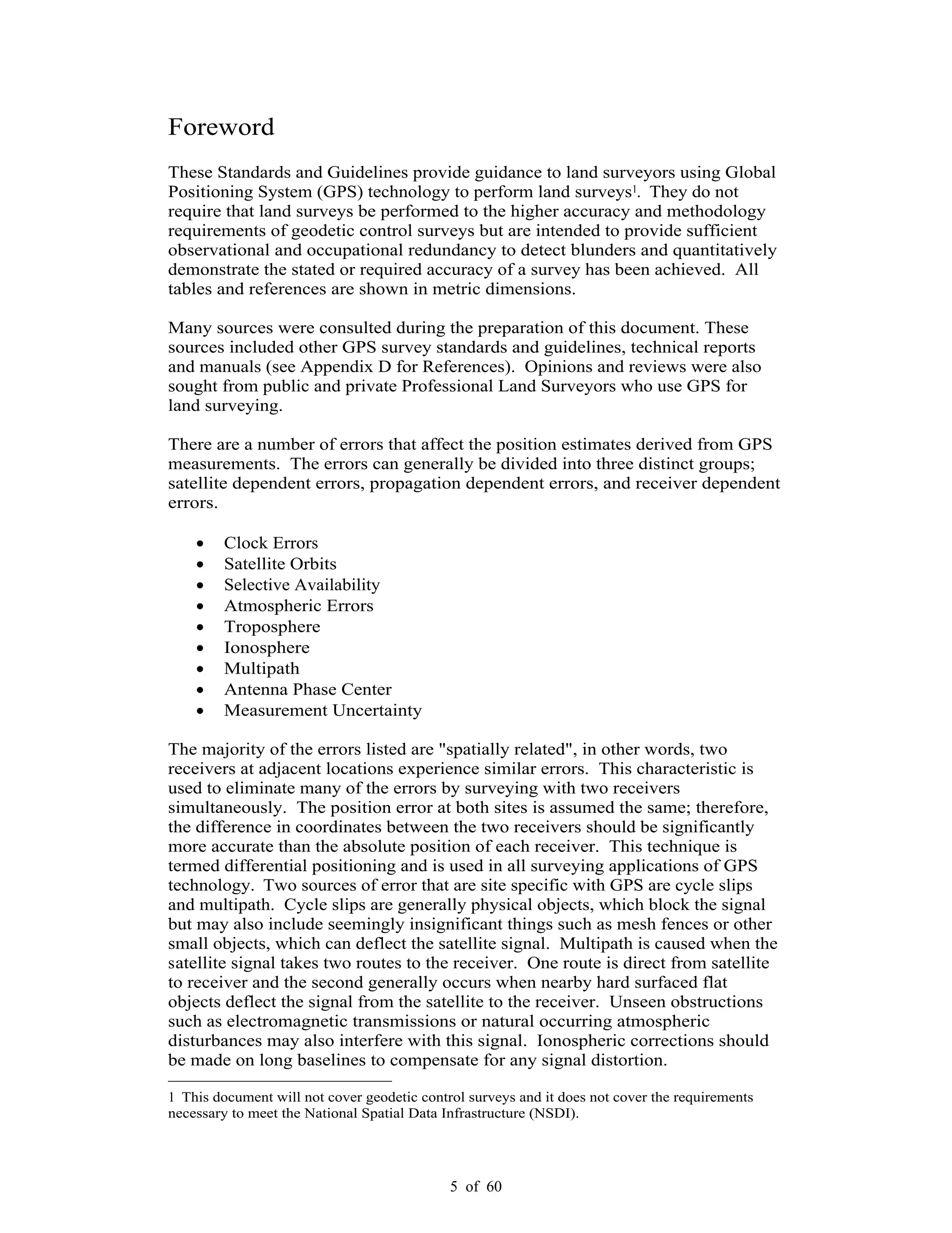 5 of 60
Foreword
These Standards and Guidelines provide guidance to land surveyors using Global
Positioning System (GPS) technology to perform land surveys1. They do not
require that land surveys be performed to the higher accuracy and methodology
requirements of geodetic control surveys but are intended to provide sufficient
observational and occupational redundancy to detect blunders and quantitatively
demonstrate the stated or required accuracy of a survey has been achieved. All
tables and references are shown in metric dimensions.
Many sources were consulted during the preparation of this document. These
sources included other GPS survey standards and guidelines, technical reports
and manuals (see Appendix D for References). Opinions and reviews were also
sought from public and private Professional Land Surveyors who use GPS for
land surveying.
There are a number of errors that affect the position estimates derived from GPS
measurements. The errors can generally be divided into three distinct groups;
satellite dependent errors, propagation dependent errors, and receiver dependent
errors.
Clock Errors
Satellite Orbits
Selective Availability
Atmospheric Errors
Troposphere
Ionosphere
Multipath
Antenna Phase Center
Measurement Uncertainty
The majority of the errors listed are "spatially related", in other words, two
receivers at adjacent locations experience similar errors. This characteristic is
used to eliminate many of the errors by surveying with two receivers
simultaneously. The position error at both sites is assumed the same; therefore,
the difference in coordinates between the two receivers should be significantly
more accurate than the absolute position of each receiver. This technique is
termed differential positioning and is used in all surveying applications of GPS
technology. Two sources of error that are site specific with GPS are cycle slips
and multipath. Cycle slips are generally physical objects, which block the signal
but may also include seemingly insignificant things such as mesh fences or other
small objects, which can deflect the satellite signal. Multipath is caused when the
satellite signal takes two routes to the receiver. One route is direct from satellite
to receiver and the second generally occurs when nearby hard surfaced flat
objects deflect the signal from the satellite to the receiver. Unseen obstructions
such as electromagnetic transmissions or natural occurring atmospheric
disturbances may also interfere with this signal. Ionospheric corrections should
be made on long baselines to compensate for any signal distortion.
1 This document will not cover geodetic control surveys and it does not cover the requirements
necessary to meet the National Spatial Data Infrastructure (NSDI).
 