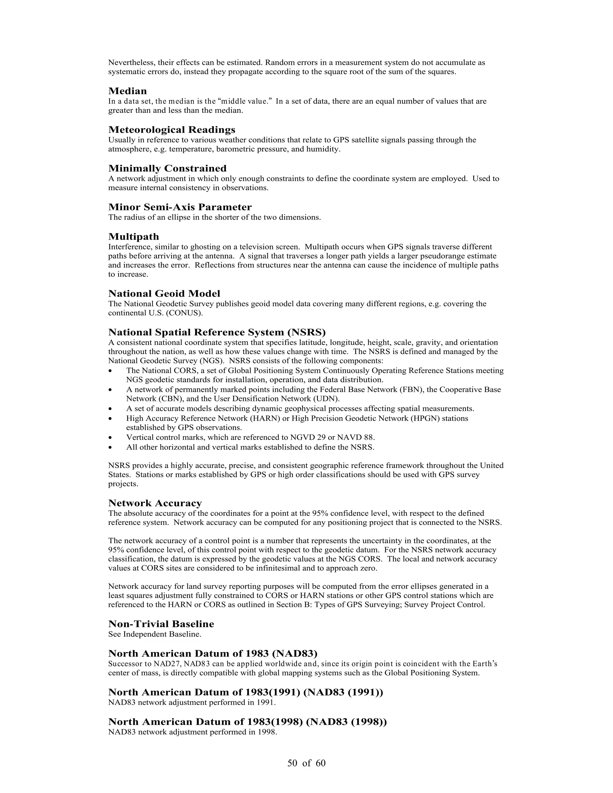 50 of 60
Nevertheless, their effects can be estimated. Random errors in a measurement system do not accumulate as
systematic errors do, instead they propagate according to the square root of the sum of the squares.
Median
In a data set, the median is the middle value. In a set of data, there are an equal number of values that are
greater than and less than the median.
Meteorological Readings
Usually in reference to various weather conditions that relate to GPS satellite signals passing through the
atmosphere, e.g. temperature, barometric pressure, and humidity.
Minimally Constrained
A network adjustment in which only enough constraints to define the coordinate system are employed. Used to
measure internal consistency in observations.
Minor Semi-Axis Parameter
The radius of an ellipse in the shorter of the two dimensions.
Multipath
Interference, similar to ghosting on a television screen. Multipath occurs when GPS signals traverse different
paths before arriving at the antenna. A signal that traverses a longer path yields a larger pseudorange estimate
and increases the error. Reflections from structures near the antenna can cause the incidence of multiple paths
to increase.
National Geoid Model
The National Geodetic Survey publishes geoid model data covering many different regions, e.g. covering the
continental U.S. (CONUS).
National Spatial Reference System (NSRS)
A consistent national coordinate system that specifies latitude, longitude, height, scale, gravity, and orientation
throughout the nation, as well as how these values change with time. The NSRS is defined and managed by the
National Geodetic Survey (NGS). NSRS consists of the following components:
The National CORS, a set of Global Positioning System Continuously Operating Reference Stations meeting
NGS geodetic standards for installation, operation, and data distribution.
A network of permanently marked points including the Federal Base Network (FBN), the Cooperative Base
Network (CBN), and the User Densification Network (UDN).
A set of accurate models describing dynamic geophysical processes affecting spatial measurements.
High Accuracy Reference Network (HARN) or High Precision Geodetic Network (HPGN) stations
established by GPS observations.
Vertical control marks, which are referenced to NGVD 29 or NAVD 88.
All other horizontal and vertical marks established to define the NSRS.
NSRS provides a highly accurate, precise, and consistent geographic reference framework throughout the United
States. Stations or marks established by GPS or high order classifications should be used with GPS survey
projects.
Network Accuracy
The absolute accuracy of the coordinates for a point at the 95% confidence level, with respect to the defined
reference system. Network accuracy can be computed for any positioning project that is connected to the NSRS.
The network accuracy of a control point is a number that represents the uncertainty in the coordinates, at the
95% confidence level, of this control point with respect to the geodetic datum. For the NSRS network accuracy
classification, the datum is expressed by the geodetic values at the NGS CORS. The local and network accuracy
values at CORS sites are considered to be infinitesimal and to approach zero.
Network accuracy for land survey reporting purposes will be computed from the error ellipses generated in a
least squares adjustment fully constrained to CORS or HARN stations or other GPS control stations which are
referenced to the HARN or CORS as outlined in Section B: Types of GPS Surveying; Survey Project Control.
Non-Trivial Baseline
See Independent Baseline.
North American Datum of 1983 (NAD83)
Successor to NAD27, NAD83 can be applied worldwide and, since its origin point is coincident with the Earth s
center of mass, is directly compatible with global mapping systems such as the Global Positioning System.
North American Datum of 1983(1991) (NAD83 (1991))
NAD83 network adjustment performed in 1991.
North American Datum of 1983(1998) (NAD83 (1998))
NAD83 network adjustment performed in 1998.
 