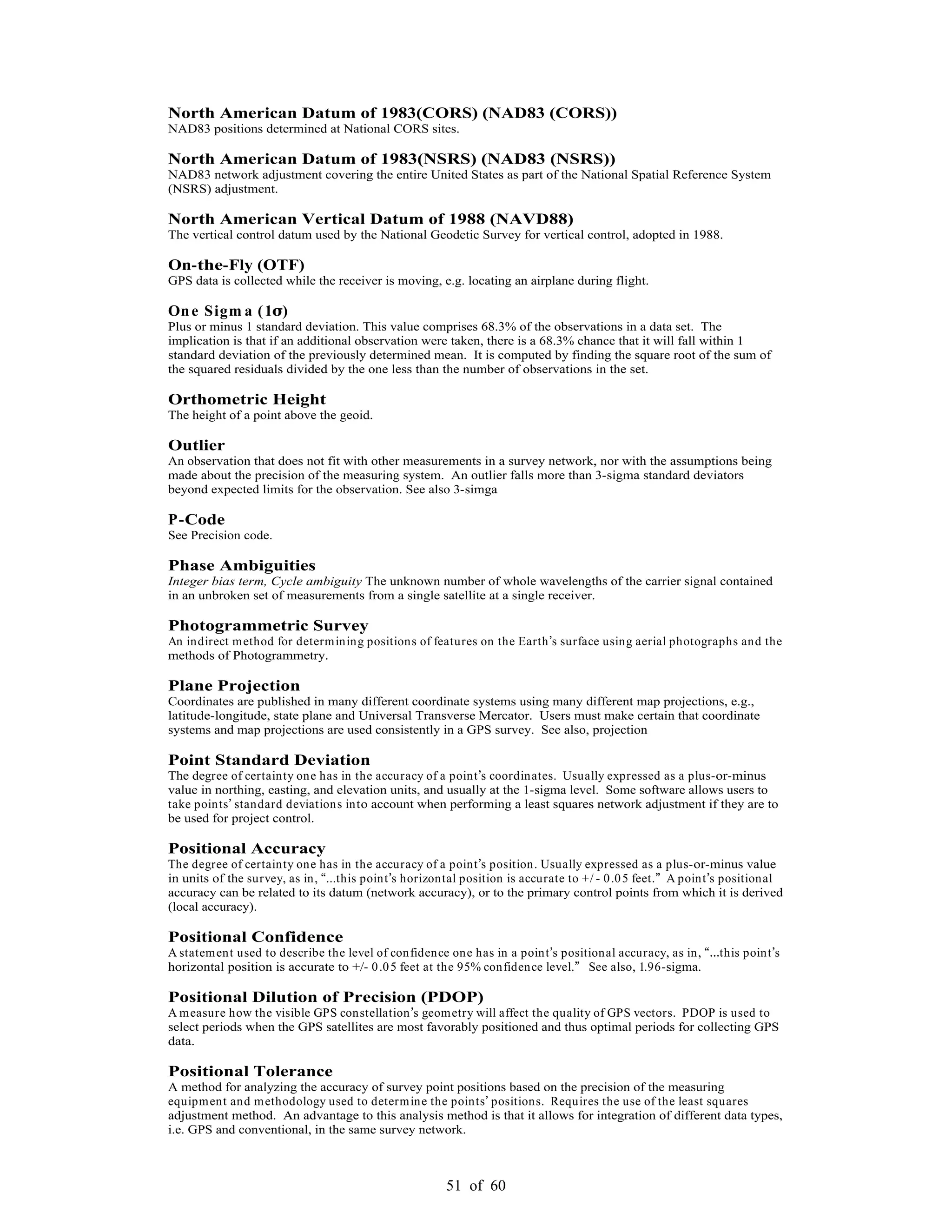 51 of 60
North American Datum of 1983(CORS) (NAD83 (CORS))
NAD83 positions determined at National CORS sites.
North American Datum of 1983(NSRS) (NAD83 (NSRS))
NAD83 network adjustment covering the entire United States as part of the National Spatial Reference System
(NSRS) adjustment.
North American Vertical Datum of 1988 (NAVD88)
The vertical control datum used by the National Geodetic Survey for vertical control, adopted in 1988.
On-the-Fly (OTF)
GPS data is collected while the receiver is moving, e.g. locating an airplane during flight.
One Sigm a (1 )
Plus or minus 1 standard deviation. This value comprises 68.3% of the observations in a data set. The
implication is that if an additional observation were taken, there is a 68.3% chance that it will fall within 1
standard deviation of the previously determined mean. It is computed by finding the square root of the sum of
the squared residuals divided by the one less than the number of observations in the set.
Orthometric Height
The height of a point above the geoid.
Outlier
An observation that does not fit with other measurements in a survey network, nor with the assumptions being
made about the precision of the measuring system. An outlier falls more than 3-sigma standard deviators
beyond expected limits for the observation. See also 3-simga
P-Code
See Precision code.
Phase Ambiguities
Integer bias term, Cycle ambiguity The unknown number of whole wavelengths of the carrier signal contained
in an unbroken set of measurements from a single satellite at a single receiver.
Photogrammetric Survey
An indirect method for determining positions of features on the Earth s surface using aerial photographs and the
methods of Photogrammetry.
Plane Projection
Coordinates are published in many different coordinate systems using many different map projections, e.g.,
latitude-longitude, state plane and Universal Transverse Mercator. Users must make certain that coordinate
systems and map projections are used consistently in a GPS survey. See also, projection
Point Standard Deviation
The degree of certainty one has in the accuracy of a point s coordinates. Usually expressed as a plus-or-minus
value in northing, easting, and elevation units, and usually at the 1-sigma level. Some software allows users to
take points standard deviations into account when performing a least squares network adjustment if they are to
be used for project control.
Positional Accuracy
The degree of certainty one has in the accuracy of a point s position. Usually expressed as a plus-or-minus value
in units of the survey, as in, ...this point s horizontal position is accurate to +/ - 0.05 feet. A point s positional
accuracy can be related to its datum (network accuracy), or to the primary control points from which it is derived
(local accuracy).
Positional Confidence
A statement used to describe the level of confidence one has in a point s positional accuracy, as in, this point s
horizontal position is accurate to +/- 0.05 feet at the 95% confidence level. See also, 1.96-sigma.
Positional Dilution of Precision (PDOP)
A measure how the visible GPS constellation s geometry will affect the quality of GPS vectors. PDOP is used to
select periods when the GPS satellites are most favorably positioned and thus optimal periods for collecting GPS
data.
Positional Tolerance
A method for analyzing the accuracy of survey point positions based on the precision of the measuring
equipment and methodology used to determine the points positions. Requires the use of the least squares
adjustment method. An advantage to this analysis method is that it allows for integration of different data types,
i.e. GPS and conventional, in the same survey network.
 