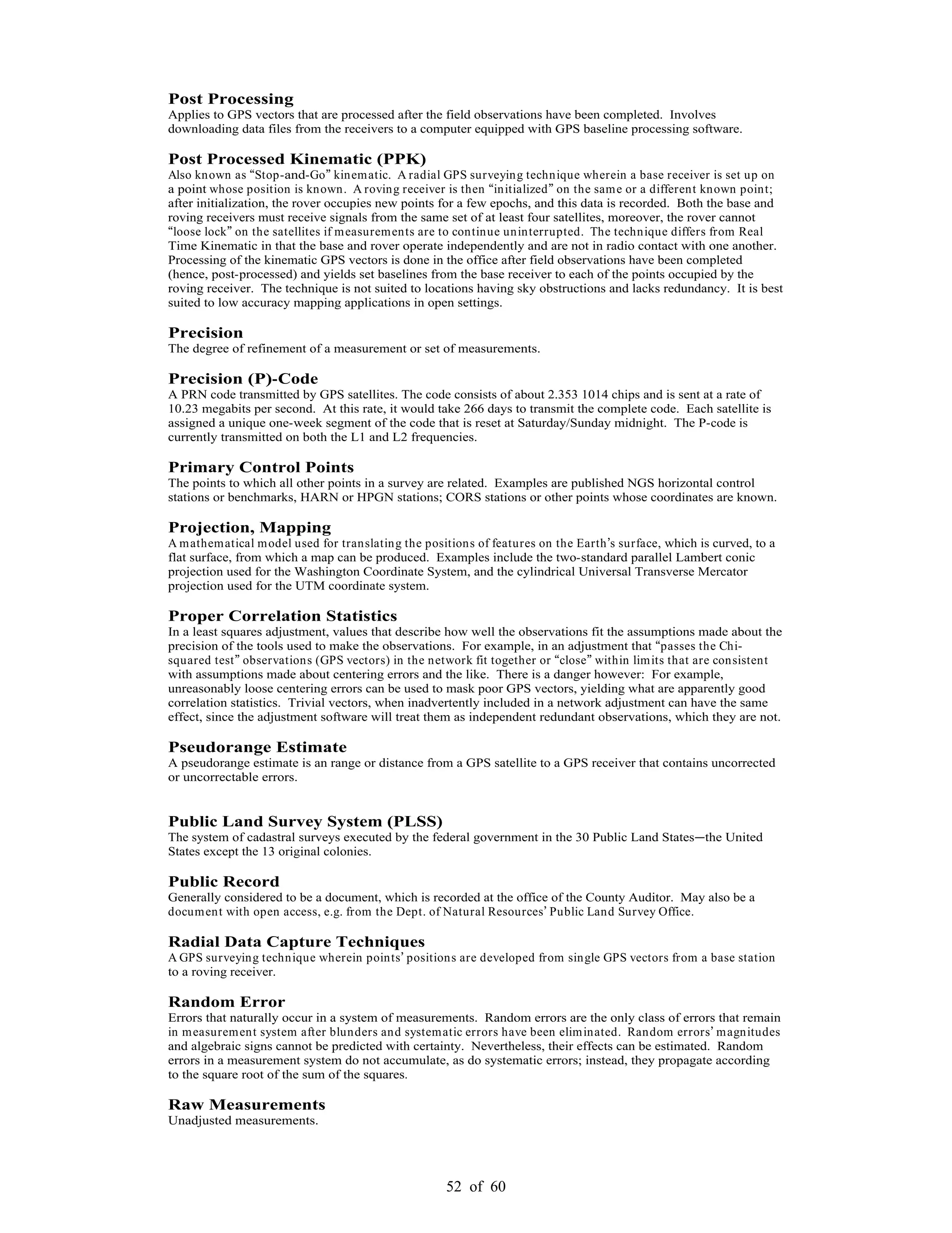 52 of 60
Post Processing
Applies to GPS vectors that are processed after the field observations have been completed. Involves
downloading data files from the receivers to a computer equipped with GPS baseline processing software.
Post Processed Kinematic (PPK)
Also known as Stop-and-Go kinematic. A radial GPS surveying technique wherein a base receiver is set up on
a point whose position is known. A roving receiver is then initialized on the same or a different known point;
after initialization, the rover occupies new points for a few epochs, and this data is recorded. Both the base and
roving receivers must receive signals from the same set of at least four satellites, moreover, the rover cannot
loose lock on the satellites if measurements are to continue uninterrupted. The technique differs from Real
Time Kinematic in that the base and rover operate independently and are not in radio contact with one another.
Processing of the kinematic GPS vectors is done in the office after field observations have been completed
(hence, post-processed) and yields set baselines from the base receiver to each of the points occupied by the
roving receiver. The technique is not suited to locations having sky obstructions and lacks redundancy. It is best
suited to low accuracy mapping applications in open settings.
Precision
The degree of refinement of a measurement or set of measurements.
Precision (P)-Code
A PRN code transmitted by GPS satellites. The code consists of about 2.353 1014 chips and is sent at a rate of
10.23 megabits per second. At this rate, it would take 266 days to transmit the complete code. Each satellite is
assigned a unique one-week segment of the code that is reset at Saturday/Sunday midnight. The P-code is
currently transmitted on both the L1 and L2 frequencies.
Primary Control Points
The points to which all other points in a survey are related. Examples are published NGS horizontal control
stations or benchmarks, HARN or HPGN stations; CORS stations or other points whose coordinates are known.
Projection, Mapping
A mathematical model used for translating the positions of features on the Earth s surface, which is curved, to a
flat surface, from which a map can be produced. Examples include the two-standard parallel Lambert conic
projection used for the Washington Coordinate System, and the cylindrical Universal Transverse Mercator
projection used for the UTM coordinate system.
Proper Correlation Statistics
In a least squares adjustment, values that describe how well the observations fit the assumptions made about the
precision of the tools used to make the observations. For example, in an adjustment that passes the Chi-
squared test observations (GPS vectors) in the network fit together or close within limits that are consistent
with assumptions made about centering errors and the like. There is a danger however: For example,
unreasonably loose centering errors can be used to mask poor GPS vectors, yielding what are apparently good
correlation statistics. Trivial vectors, when inadvertently included in a network adjustment can have the same
effect, since the adjustment software will treat them as independent redundant observations, which they are not.
Pseudorange Estimate
A pseudorange estimate is an range or distance from a GPS satellite to a GPS receiver that contains uncorrected
or uncorrectable errors.
Public Land Survey System (PLSS)
The system of cadastral surveys executed by the federal government in the 30 Public Land States the United
States except the 13 original colonies.
Public Record
Generally considered to be a document, which is recorded at the office of the County Auditor. May also be a
document with open access, e.g. from the Dept. of Natural Resources Public Land Survey Office.
Radial Data Capture Techniques
A GPS surveying technique wherein points positions are developed from single GPS vectors from a base station
to a roving receiver.
Random Error
Errors that naturally occur in a system of measurements. Random errors are the only class of errors that remain
in measurement system after blunders and systematic errors have been eliminated. Random errors magnitudes
and algebraic signs cannot be predicted with certainty. Nevertheless, their effects can be estimated. Random
errors in a measurement system do not accumulate, as do systematic errors; instead, they propagate according
to the square root of the sum of the squares.
Raw Measurements
Unadjusted measurements.
 