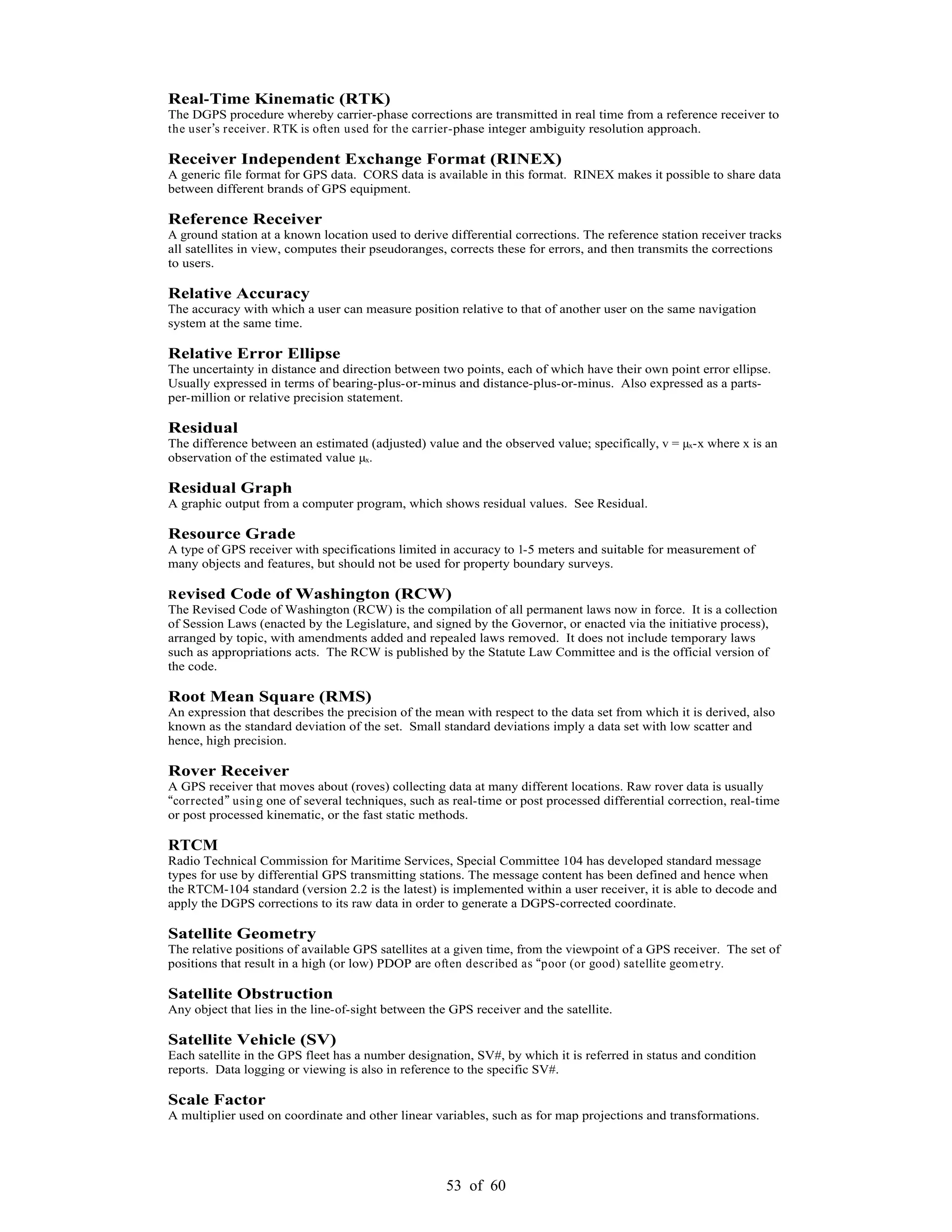 53 of 60
Real-Time Kinematic (RTK)
The DGPS procedure whereby carrier-phase corrections are transmitted in real time from a reference receiver to
the user s receiver. RTK is often used for the carrier-phase integer ambiguity resolution approach.
Receiver Independent Exchange Format (RINEX)
A generic file format for GPS data. CORS data is available in this format. RINEX makes it possible to share data
between different brands of GPS equipment.
Reference Receiver
A ground station at a known location used to derive differential corrections. The reference station receiver tracks
all satellites in view, computes their pseudoranges, corrects these for errors, and then transmits the corrections
to users.
Relative Accuracy
The accuracy with which a user can measure position relative to that of another user on the same navigation
system at the same time.
Relative Error Ellipse
The uncertainty in distance and direction between two points, each of which have their own point error ellipse.
Usually expressed in terms of bearing-plus-or-minus and distance-plus-or-minus. Also expressed as a parts-
per-million or relative precision statement.
Residual
The difference between an estimated (adjusted) value and the observed value; specifically, v = µx-x where x is an
observation of the estimated value µx.
Residual Graph
A graphic output from a computer program, which shows residual values. See Residual.
Resource Grade
A type of GPS receiver with specifications limited in accuracy to 1-5 meters and suitable for measurement of
many objects and features, but should not be used for property boundary surveys.
Revised Code of Washington (RCW)
The Revised Code of Washington (RCW) is the compilation of all permanent laws now in force. It is a collection
of Session Laws (enacted by the Legislature, and signed by the Governor, or enacted via the initiative process),
arranged by topic, with amendments added and repealed laws removed. It does not include temporary laws
such as appropriations acts. The RCW is published by the Statute Law Committee and is the official version of
the code.
Root Mean Square (RMS)
An expression that describes the precision of the mean with respect to the data set from which it is derived, also
known as the standard deviation of the set. Small standard deviations imply a data set with low scatter and
hence, high precision.
Rover Receiver
A GPS receiver that moves about (roves) collecting data at many different locations. Raw rover data is usually
corrected using one of several techniques, such as real-time or post processed differential correction, real-time
or post processed kinematic, or the fast static methods.
RTCM
Radio Technical Commission for Maritime Services, Special Committee 104 has developed standard message
types for use by differential GPS transmitting stations. The message content has been defined and hence when
the RTCM-104 standard (version 2.2 is the latest) is implemented within a user receiver, it is able to decode and
apply the DGPS corrections to its raw data in order to generate a DGPS-corrected coordinate.
Satellite Geometry
The relative positions of available GPS satellites at a given time, from the viewpoint of a GPS receiver. The set of
positions that result in a high (or low) PDOP are often described as poor (or good) satellite geometry.
Satellite Obstruction
Any object that lies in the line-of-sight between the GPS receiver and the satellite.
Satellite Vehicle (SV)
Each satellite in the GPS fleet has a number designation, SV#, by which it is referred in status and condition
reports. Data logging or viewing is also in reference to the specific SV#.
Scale Factor
A multiplier used on coordinate and other linear variables, such as for map projections and transformations.
 