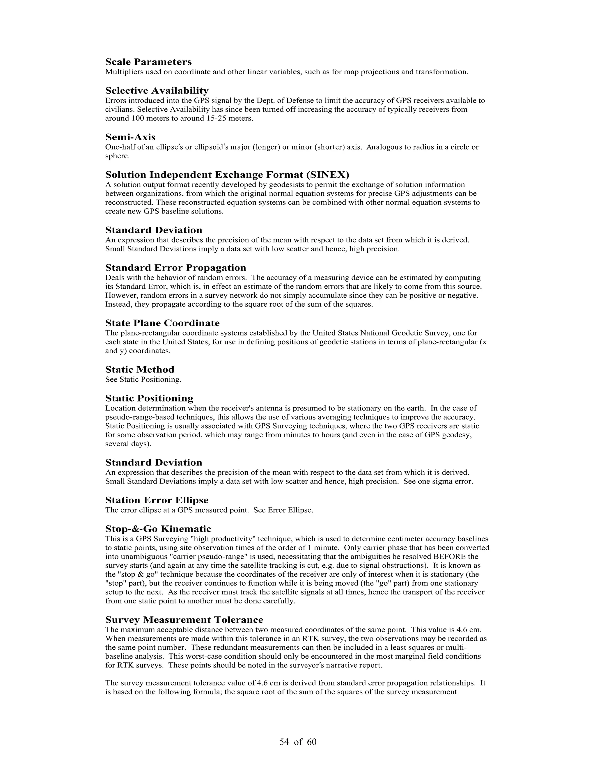 54 of 60
Scale Parameters
Multipliers used on coordinate and other linear variables, such as for map projections and transformation.
Selective Availability
Errors introduced into the GPS signal by the Dept. of Defense to limit the accuracy of GPS receivers available to
civilians. Selective Availability has since been turned off increasing the accuracy of typically receivers from
around 100 meters to around 15-25 meters.
Semi-Axis
One-half of an ellipse s or ellipsoid s major (longer) or minor (shorter) axis. Analogous to radius in a circle or
sphere.
Solution Independent Exchange Format (SINEX)
A solution output format recently developed by geodesists to permit the exchange of solution information
between organizations, from which the original normal equation systems for precise GPS adjustments can be
reconstructed. These reconstructed equation systems can be combined with other normal equation systems to
create new GPS baseline solutions.
Standard Deviation
An expression that describes the precision of the mean with respect to the data set from which it is derived.
Small Standard Deviations imply a data set with low scatter and hence, high precision.
Standard Error Propagation
Deals with the behavior of random errors. The accuracy of a measuring device can be estimated by computing
its Standard Error, which is, in effect an estimate of the random errors that are likely to come from this source.
However, random errors in a survey network do not simply accumulate since they can be positive or negative.
Instead, they propagate according to the square root of the sum of the squares.
State Plane Coordinate
The plane-rectangular coordinate systems established by the United States National Geodetic Survey, one for
each state in the United States, for use in defining positions of geodetic stations in terms of plane-rectangular (x
and y) coordinates.
Static Method
See Static Positioning.
Static Positioning
Location determination when the receiver's antenna is presumed to be stationary on the earth. In the case of
pseudo-range-based techniques, this allows the use of various averaging techniques to improve the accuracy.
Static Positioning is usually associated with GPS Surveying techniques, where the two GPS receivers are static
for some observation period, which may range from minutes to hours (and even in the case of GPS geodesy,
several days).
Standard Deviation
An expression that describes the precision of the mean with respect to the data set from which it is derived.
Small Standard Deviations imply a data set with low scatter and hence, high precision. See one sigma error.
Station Error Ellipse
The error ellipse at a GPS measured point. See Error Ellipse.
Stop-&-Go Kinematic
This is a GPS Surveying "high productivity" technique, which is used to determine centimeter accuracy baselines
to static points, using site observation times of the order of 1 minute. Only carrier phase that has been converted
into unambiguous "carrier pseudo-range" is used, necessitating that the ambiguities be resolved BEFORE the
survey starts (and again at any time the satellite tracking is cut, e.g. due to signal obstructions). It is known as
the "stop & go" technique because the coordinates of the receiver are only of interest when it is stationary (the
"stop" part), but the receiver continues to function while it is being moved (the "go" part) from one stationary
setup to the next. As the receiver must track the satellite signals at all times, hence the transport of the receiver
from one static point to another must be done carefully.
Survey Measurement Tolerance
The maximum acceptable distance between two measured coordinates of the same point. This value is 4.6 cm.
When measurements are made within this tolerance in an RTK survey, the two observations may be recorded as
the same point number. These redundant measurements can then be included in a least squares or multi-
baseline analysis. This worst-case condition should only be encountered in the most marginal field conditions
for RTK surveys. These points should be noted in the surveyor s narrative report.
The survey measurement tolerance value of 4.6 cm is derived from standard error propagation relationships. It
is based on the following formula; the square root of the sum of the squares of the survey measurement
 