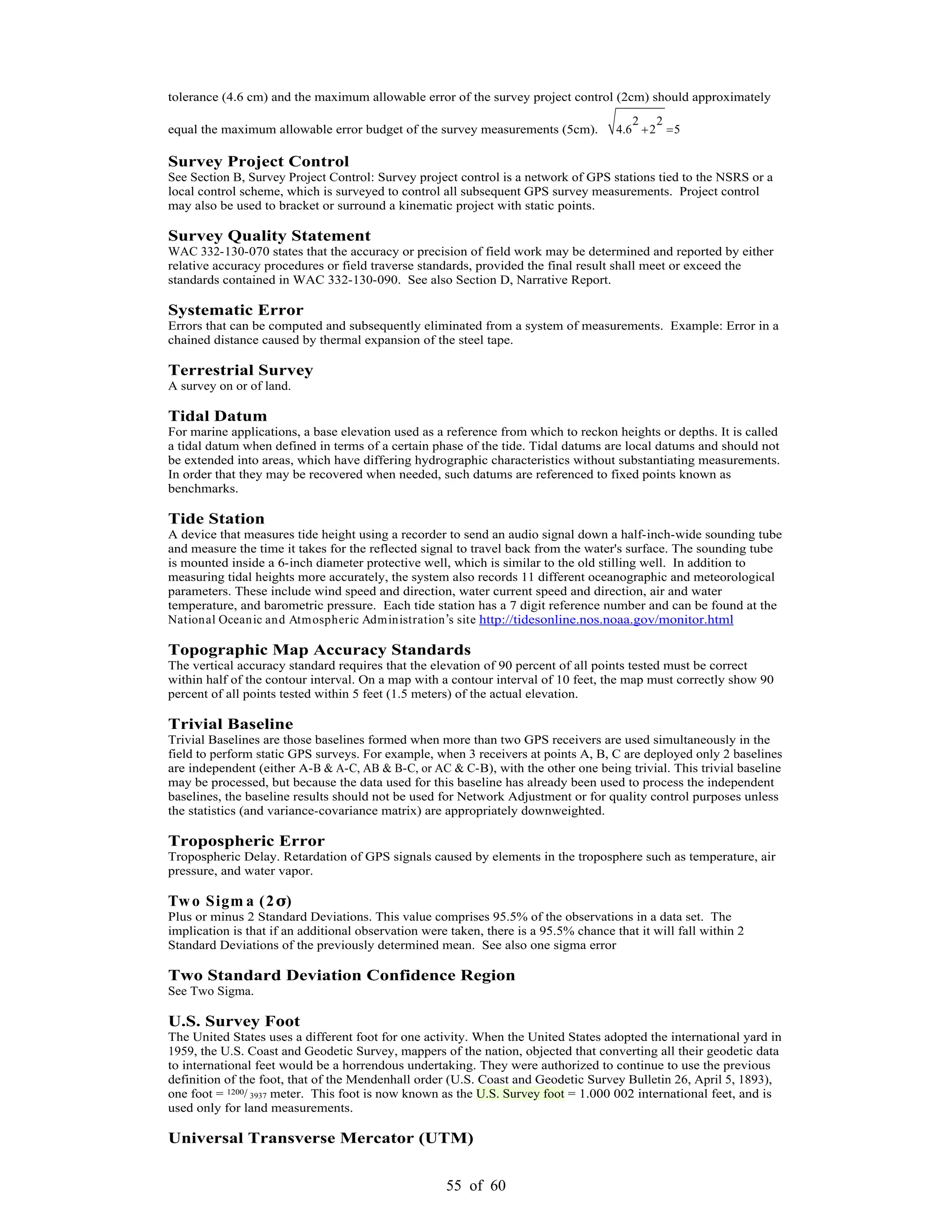55 of 60
tolerance (4.6 cm) and the maximum allowable error of the survey project control (2cm) should approximately
equal the maximum allowable error budget of the survey measurements (5cm).
2 2
4.6 2 5
Survey Project Control
See Section B, Survey Project Control: Survey project control is a network of GPS stations tied to the NSRS or a
local control scheme, which is surveyed to control all subsequent GPS survey measurements. Project control
may also be used to bracket or surround a kinematic project with static points.
Survey Quality Statement
WAC 332-130-070 states that the accuracy or precision of field work may be determined and reported by either
relative accuracy procedures or field traverse standards, provided the final result shall meet or exceed the
standards contained in WAC 332-130-090. See also Section D, Narrative Report.
Systematic Error
Errors that can be computed and subsequently eliminated from a system of measurements. Example: Error in a
chained distance caused by thermal expansion of the steel tape.
Terrestrial Survey
A survey on or of land.
Tidal Datum
For marine applications, a base elevation used as a reference from which to reckon heights or depths. It is called
a tidal datum when defined in terms of a certain phase of the tide. Tidal datums are local datums and should not
be extended into areas, which have differing hydrographic characteristics without substantiating measurements.
In order that they may be recovered when needed, such datums are referenced to fixed points known as
benchmarks.
Tide Station
A device that measures tide height using a recorder to send an audio signal down a half-inch-wide sounding tube
and measure the time it takes for the reflected signal to travel back from the water's surface. The sounding tube
is mounted inside a 6-inch diameter protective well, which is similar to the old stilling well. In addition to
measuring tidal heights more accurately, the system also records 11 different oceanographic and meteorological
parameters. These include wind speed and direction, water current speed and direction, air and water
temperature, and barometric pressure. Each tide station has a 7 digit reference number and can be found at the
National Oceanic and Atmospheric Administration s site http://tidesonline.nos.noaa.gov/monitor.html
Topographic Map Accuracy Standards
The vertical accuracy standard requires that the elevation of 90 percent of all points tested must be correct
within half of the contour interval. On a map with a contour interval of 10 feet, the map must correctly show 90
percent of all points tested within 5 feet (1.5 meters) of the actual elevation.
Trivial Baseline
Trivial Baselines are those baselines formed when more than two GPS receivers are used simultaneously in the
field to perform static GPS surveys. For example, when 3 receivers at points A, B, C are deployed only 2 baselines
are independent (either A-B & A-C, AB & B-C, or AC & C-B), with the other one being trivial. This trivial baseline
may be processed, but because the data used for this baseline has already been used to process the independent
baselines, the baseline results should not be used for Network Adjustment or for quality control purposes unless
the statistics (and variance-covariance matrix) are appropriately downweighted.
Tropospheric Error
Tropospheric Delay. Retardation of GPS signals caused by elements in the troposphere such as temperature, air
pressure, and water vapor.
Two Sigm a (2 )
Plus or minus 2 Standard Deviations. This value comprises 95.5% of the observations in a data set. The
implication is that if an additional observation were taken, there is a 95.5% chance that it will fall within 2
Standard Deviations of the previously determined mean. See also one sigma error
Two Standard Deviation Confidence Region
See Two Sigma.
U.S. Survey Foot
The United States uses a different foot for one activity. When the United States adopted the international yard in
1959, the U.S. Coast and Geodetic Survey, mappers of the nation, objected that converting all their geodetic data
to international feet would be a horrendous undertaking. They were authorized to continue to use the previous
definition of the foot, that of the Mendenhall order (U.S. Coast and Geodetic Survey Bulletin 26, April 5, 1893),
one foot = 1200/ 3937 meter. This foot is now known as the U.S. Survey foot = 1.000 002 international feet, and is
used only for land measurements.
Universal Transverse Mercator (UTM)
 