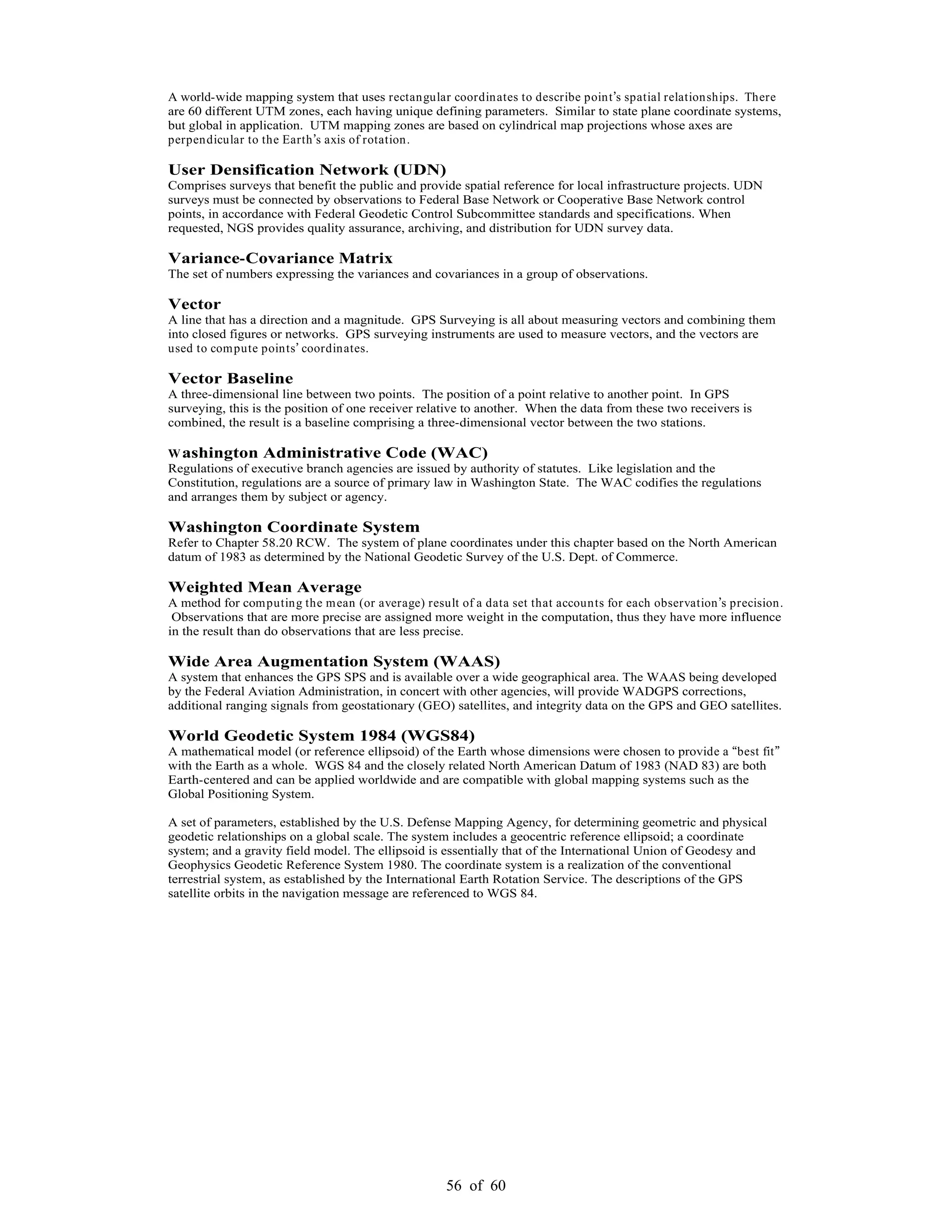 56 of 60
A world-wide mapping system that uses rectangular coordinates to describe point s spatial relationships. There
are 60 different UTM zones, each having unique defining parameters. Similar to state plane coordinate systems,
but global in application. UTM mapping zones are based on cylindrical map projections whose axes are
perpendicular to the Earth s axis of rotation.
User Densification Network (UDN)
Comprises surveys that benefit the public and provide spatial reference for local infrastructure projects. UDN
surveys must be connected by observations to Federal Base Network or Cooperative Base Network control
points, in accordance with Federal Geodetic Control Subcommittee standards and specifications. When
requested, NGS provides quality assurance, archiving, and distribution for UDN survey data.
Variance-Covariance Matrix
The set of numbers expressing the variances and covariances in a group of observations.
Vector
A line that has a direction and a magnitude. GPS Surveying is all about measuring vectors and combining them
into closed figures or networks. GPS surveying instruments are used to measure vectors, and the vectors are
used to compute points coordinates.
Vector Baseline
A three-dimensional line between two points. The position of a point relative to another point. In GPS
surveying, this is the position of one receiver relative to another. When the data from these two receivers is
combined, the result is a baseline comprising a three-dimensional vector between the two stations.
Washington Administrative Code (WAC)
Regulations of executive branch agencies are issued by authority of statutes. Like legislation and the
Constitution, regulations are a source of primary law in Washington State. The WAC codifies the regulations
and arranges them by subject or agency.
Washington Coordinate System
Refer to Chapter 58.20 RCW. The system of plane coordinates under this chapter based on the North American
datum of 1983 as determined by the National Geodetic Survey of the U.S. Dept. of Commerce.
Weighted Mean Average
A method for computing the mean (or average) result of a data set that accounts for each observation s precision.
Observations that are more precise are assigned more weight in the computation, thus they have more influence
in the result than do observations that are less precise.
Wide Area Augmentation System (WAAS)
A system that enhances the GPS SPS and is available over a wide geographical area. The WAAS being developed
by the Federal Aviation Administration, in concert with other agencies, will provide WADGPS corrections,
additional ranging signals from geostationary (GEO) satellites, and integrity data on the GPS and GEO satellites.
World Geodetic System 1984 (WGS84)
A mathematical model (or reference ellipsoid) of the Earth whose dimensions were chosen to provide a best fit
with the Earth as a whole. WGS 84 and the closely related North American Datum of 1983 (NAD 83) are both
Earth-centered and can be applied worldwide and are compatible with global mapping systems such as the
Global Positioning System.
A set of parameters, established by the U.S. Defense Mapping Agency, for determining geometric and physical
geodetic relationships on a global scale. The system includes a geocentric reference ellipsoid; a coordinate
system; and a gravity field model. The ellipsoid is essentially that of the International Union of Geodesy and
Geophysics Geodetic Reference System 1980. The coordinate system is a realization of the conventional
terrestrial system, as established by the International Earth Rotation Service. The descriptions of the GPS
satellite orbits in the navigation message are referenced to WGS 84.
 