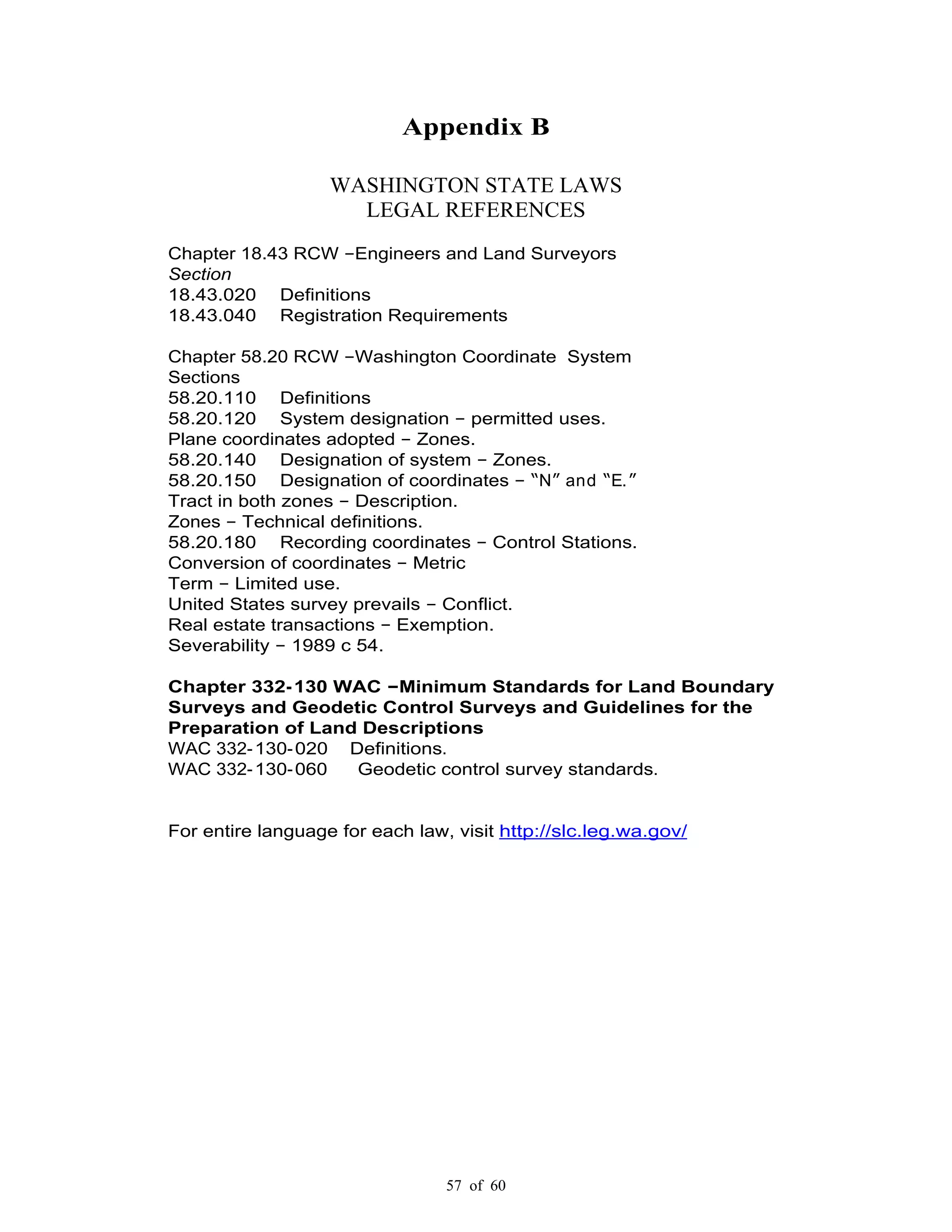 57 of 60
Appendix B
WASHINGTON STATE LAWS
LEGAL REFERENCES
Chapter 18.43 RCW Engineers and Land Surveyors
Section
18.43.020 Definitions
18.43.040 Registration Requirements
Chapter 58.20 RCW Washington Coordinate System
Sections
58.20.110 Definitions
58.20.120 System designation permitted uses.
Plane coordinates adopted Zones.
58.20.140 Designation of system Zones.
58.20.150 Designation of coordinates N and E.
Tract in both zones Description.
Zones Technical definitions.
58.20.180 Recording coordinates Control Stations.
Conversion of coordinates Metric
Term Limited use.
United States survey prevails Conflict.
Real estate transactions Exemption.
Severability 1989 c 54.
Chapter 332-130 WAC Minimum Standards for Land Boundary
Surveys and Geodetic Control Surveys and Guidelines for the
Preparation of Land Descriptions
WAC 332-130-020 Definitions.
WAC 332-130-060 Geodetic control survey standards.
For entire language for each law, visit http://slc.leg.wa.gov/
 