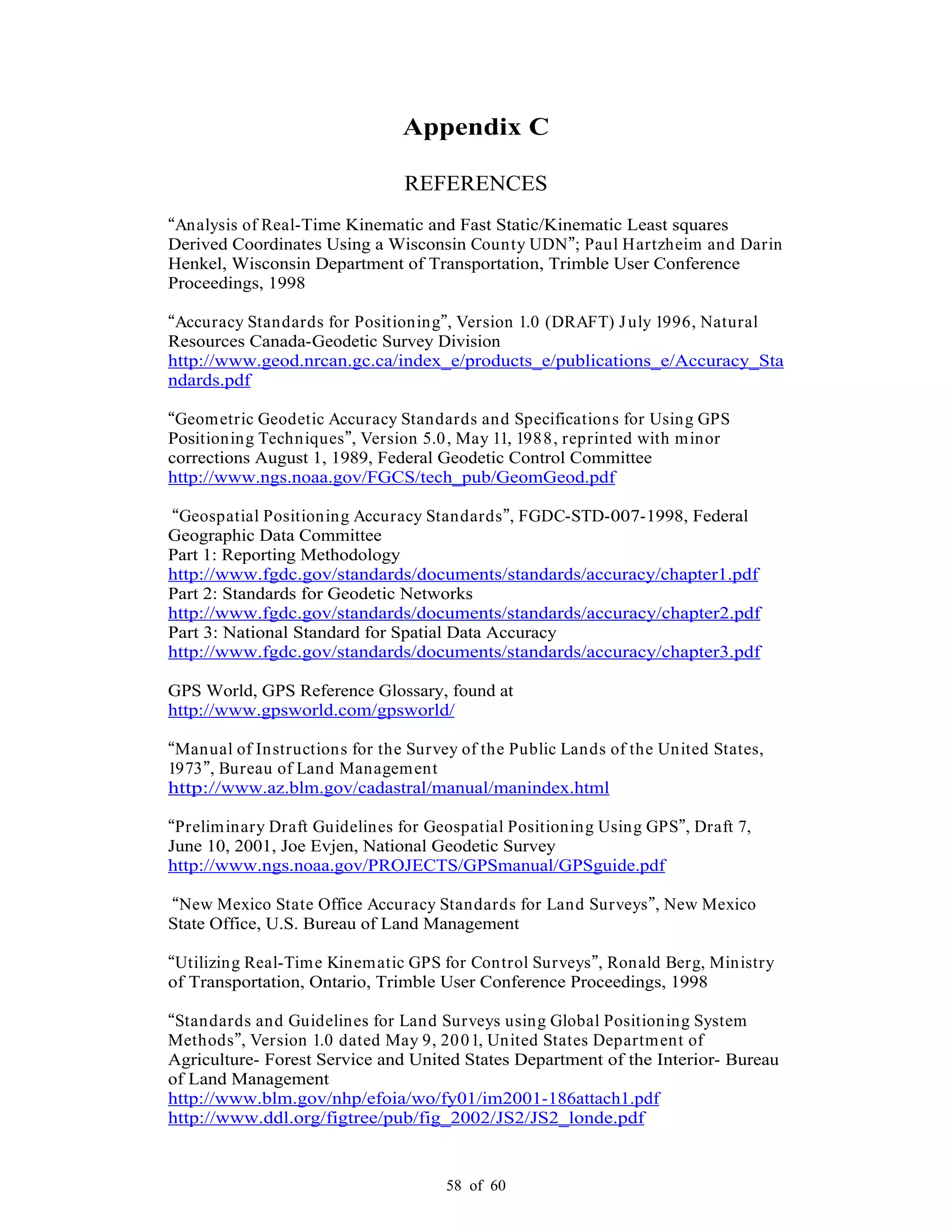 58 of 60
Appendix C
REFERENCES
Analysis of Real-Time Kinematic and Fast Static/Kinematic Least squares
Derived Coordinates Using a Wisconsin County UDN ; Paul Hartzheim and Darin
Henkel, Wisconsin Department of Transportation, Trimble User Conference
Proceedings, 1998
Accuracy Standards for Positioning , Version 1.0 (DRAFT) July 1996, Natural
Resources Canada-Geodetic Survey Division
http://www.geod.nrcan.gc.ca/index_e/products_e/publications_e/Accuracy_Sta
ndards.pdf
Geometric Geodetic Accuracy Standards and Specifications for Using GPS
Positioning Techniques , Version 5.0, May 11, 1988, reprinted with minor
corrections August 1, 1989, Federal Geodetic Control Committee
http://www.ngs.noaa.gov/FGCS/tech_pub/GeomGeod.pdf
Geospatial Positioning Accuracy Standards , FGDC-STD-007-1998, Federal
Geographic Data Committee
Part 1: Reporting Methodology
http://www.fgdc.gov/standards/documents/standards/accuracy/chapter1.pdf
Part 2: Standards for Geodetic Networks
http://www.fgdc.gov/standards/documents/standards/accuracy/chapter2.pdf
Part 3: National Standard for Spatial Data Accuracy
http://www.fgdc.gov/standards/documents/standards/accuracy/chapter3.pdf
GPS World, GPS Reference Glossary, found at
http://www.gpsworld.com/gpsworld/
Manual of Instructions for the Survey of the Public Lands of the United States,
1973 , Bureau of Land Management
http://www.az.blm.gov/cadastral/manual/manindex.html
Preliminary Draft Guidelines for Geospatial Positioning Using GPS , Draft 7,
June 10, 2001, Joe Evjen, National Geodetic Survey
http://www.ngs.noaa.gov/PROJECTS/GPSmanual/GPSguide.pdf
New Mexico State Office Accuracy Standards for Land Surveys , New Mexico
State Office, U.S. Bureau of Land Management
Utilizing Real-Time Kinematic GPS for Control Surveys , Ronald Berg, Ministry
of Transportation, Ontario, Trimble User Conference Proceedings, 1998
Standards and Guidelines for Land Surveys using Global Positioning System
Methods , Version 1.0 dated May 9, 2001, United States Department of
Agriculture- Forest Service and United States Department of the Interior- Bureau
of Land Management
http://www.blm.gov/nhp/efoia/wo/fy01/im2001-186attach1.pdf
http://www.ddl.org/figtree/pub/fig_2002/JS2/JS2_londe.pdf
 