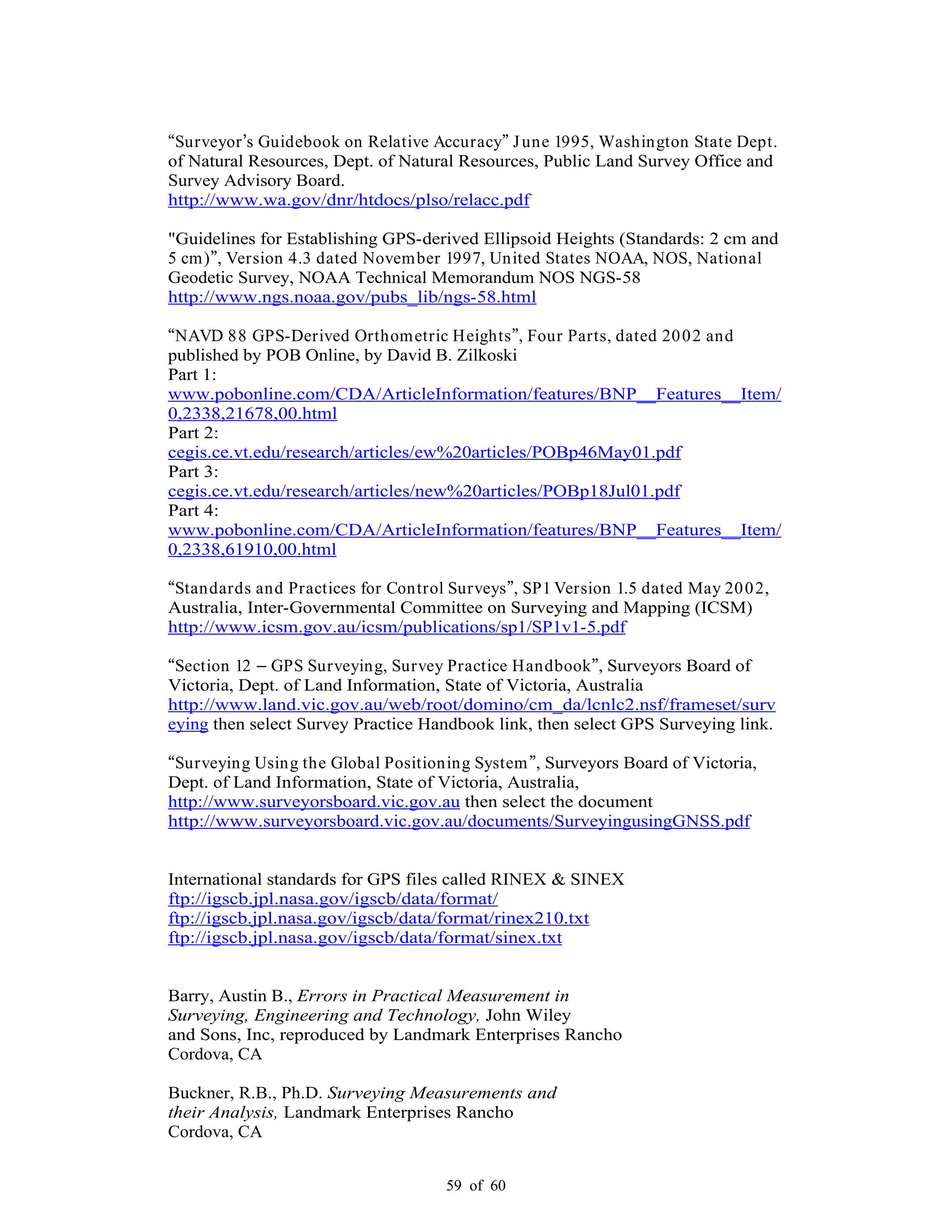 59 of 60
Surveyor s Guidebook on Relative Accuracy June 1995, Washington State Dept.
of Natural Resources, Dept. of Natural Resources, Public Land Survey Office and
Survey Advisory Board.
http://www.wa.gov/dnr/htdocs/plso/relacc.pdf
"Guidelines for Establishing GPS-derived Ellipsoid Heights (Standards: 2 cm and
5 cm) , Version 4.3 dated November 1997, United States NOAA, NOS, National
Geodetic Survey, NOAA Technical Memorandum NOS NGS-58
http://www.ngs.noaa.gov/pubs_lib/ngs-58.html
NAVD 88 GPS-Derived Orthometric Heights , Four Parts, dated 2002 and
published by POB Online, by David B. Zilkoski
Part 1:
www.pobonline.com/CDA/ArticleInformation/features/BNP__Features__Item/
0,2338,21678,00.html
Part 2:
cegis.ce.vt.edu/research/articles/ew%20articles/POBp46May01.pdf
Part 3:
cegis.ce.vt.edu/research/articles/new%20articles/POBp18Jul01.pdf
Part 4:
www.pobonline.com/CDA/ArticleInformation/features/BNP__Features__Item/
0,2338,61910,00.html
Standards and Practices for Control Surveys , SP1 Version 1.5 dated May 2002,
Australia, Inter-Governmental Committee on Surveying and Mapping (ICSM)
http://www.icsm.gov.au/icsm/publications/sp1/SP1v1-5.pdf
Section 12 GPS Surveying, Survey Practice Handbook , Surveyors Board of
Victoria, Dept. of Land Information, State of Victoria, Australia
http://www.land.vic.gov.au/web/root/domino/cm_da/lcnlc2.nsf/frameset/surv
eying then select Survey Practice Handbook link, then select GPS Surveying link.
Surveying Using the Global Positioning System , Surveyors Board of Victoria,
Dept. of Land Information, State of Victoria, Australia,
http://www.surveyorsboard.vic.gov.au then select the document
http://www.surveyorsboard.vic.gov.au/documents/SurveyingusingGNSS.pdf
International standards for GPS files called RINEX & SINEX
ftp://igscb.jpl.nasa.gov/igscb/data/format/
ftp://igscb.jpl.nasa.gov/igscb/data/format/rinex210.txt
ftp://igscb.jpl.nasa.gov/igscb/data/format/sinex.txt
Barry, Austin B., Errors in Practical Measurement in
Surveying, Engineering and Technology, John Wiley
and Sons, Inc, reproduced by Landmark Enterprises Rancho
Cordova, CA
Buckner, R.B., Ph.D. Surveying Measurements and
their Analysis, Landmark Enterprises Rancho
Cordova, CA
 