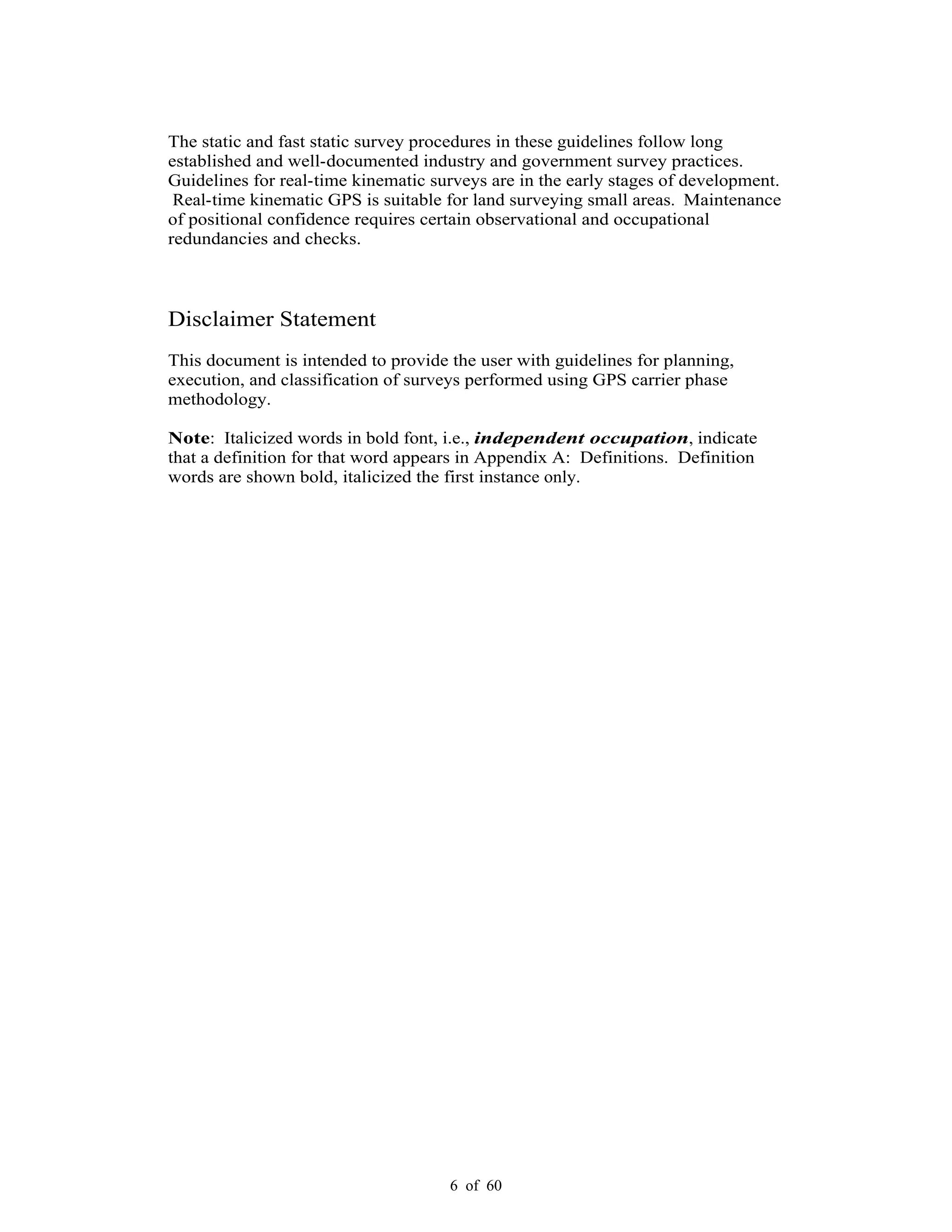 6 of 60
The static and fast static survey procedures in these guidelines follow long
established and well-documented industry and government survey practices.
Guidelines for real-time kinematic surveys are in the early stages of development.
Real-time kinematic GPS is suitable for land surveying small areas. Maintenance
of positional confidence requires certain observational and occupational
redundancies and checks.
Disclaimer Statement
This document is intended to provide the user with guidelines for planning,
execution, and classification of surveys performed using GPS carrier phase
methodology.
Note: Italicized words in bold font, i.e., independent occupation, indicate
that a definition for that word appears in Appendix A: Definitions. Definition
words are shown bold, italicized the first instance only.
 