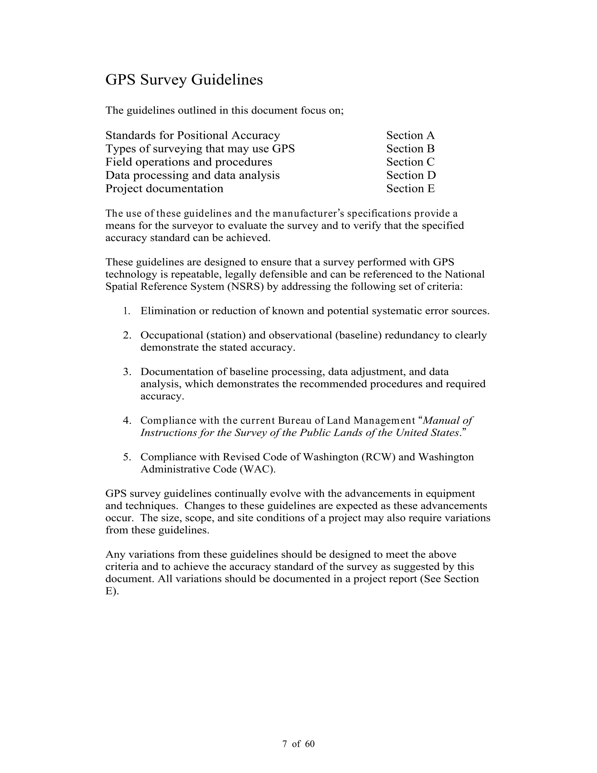 7 of 60
GPS Survey Guidelines
The guidelines outlined in this document focus on;
Standards for Positional Accuracy Section A
Types of surveying that may use GPS Section B
Field operations and procedures Section C
Data processing and data analysis Section D
Project documentation Section E
The use of these guidelines and the manufacturer s specifications provide a
means for the surveyor to evaluate the survey and to verify that the specified
accuracy standard can be achieved.
These guidelines are designed to ensure that a survey performed with GPS
technology is repeatable, legally defensible and can be referenced to the National
Spatial Reference System (NSRS) by addressing the following set of criteria:
1. Elimination or reduction of known and potential systematic error sources.
2. Occupational (station) and observational (baseline) redundancy to clearly
demonstrate the stated accuracy.
3. Documentation of baseline processing, data adjustment, and data
analysis, which demonstrates the recommended procedures and required
accuracy.
4. Compliance with the current Bureau of Land Management Manual of
Instructions for the Survey of the Public Lands of the United States.
5. Compliance with Revised Code of Washington (RCW) and Washington
Administrative Code (WAC).
GPS survey guidelines continually evolve with the advancements in equipment
and techniques. Changes to these guidelines are expected as these advancements
occur. The size, scope, and site conditions of a project may also require variations
from these guidelines.
Any variations from these guidelines should be designed to meet the above
criteria and to achieve the accuracy standard of the survey as suggested by this
document. All variations should be documented in a project report (See Section
E).
 