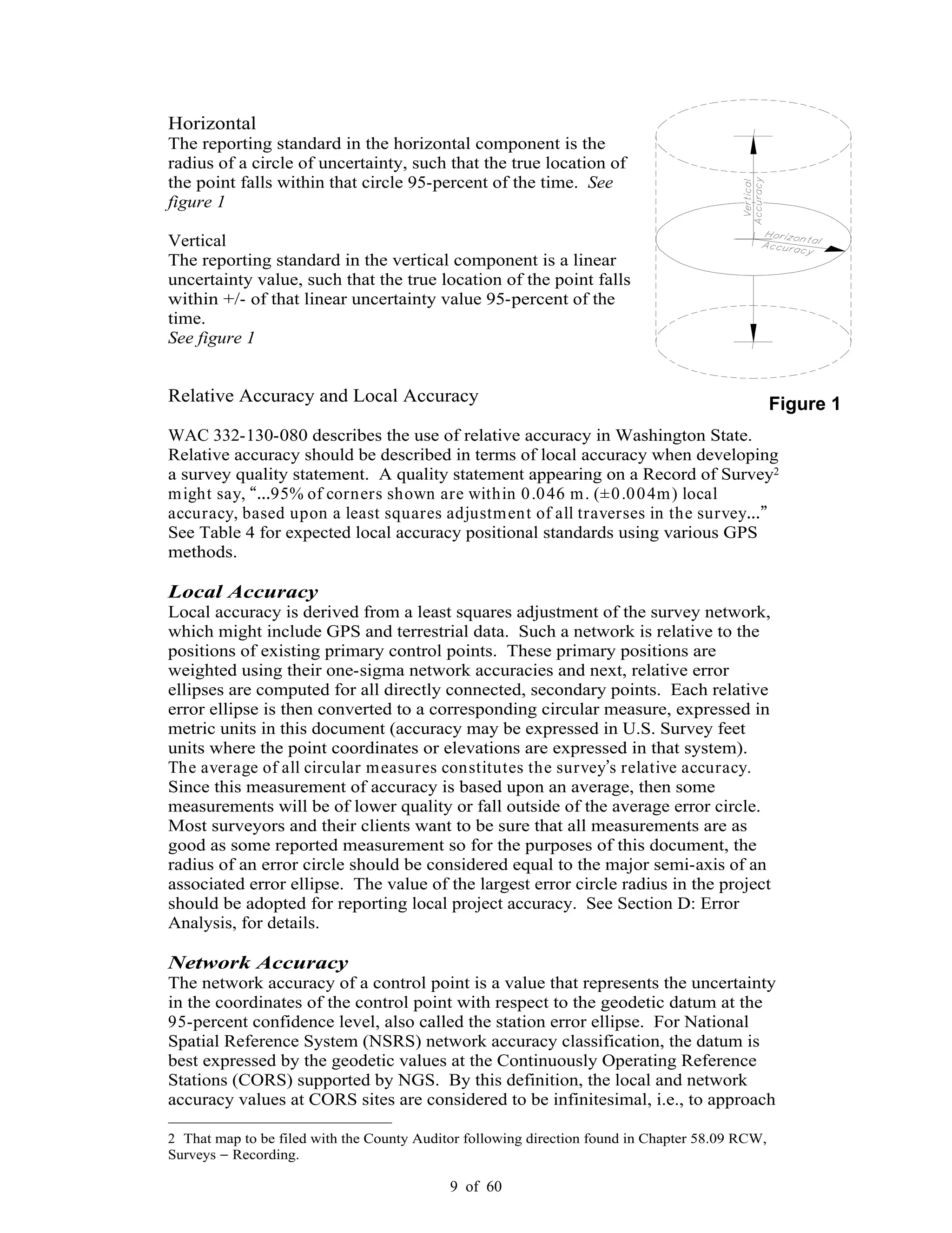 9 of 60
Horizontal
The reporting standard in the horizontal component is the
radius of a circle of uncertainty, such that the true location of
the point falls within that circle 95-percent of the time. See
figure 1
Vertical
The reporting standard in the vertical component is a linear
uncertainty value, such that the true location of the point falls
within +/- of that linear uncertainty value 95-percent of the
time.
See figure 1
Relative Accuracy and Local Accuracy
WAC 332-130-080 describes the use of relative accuracy in Washington State.
Relative accuracy should be described in terms of local accuracy when developing
a survey quality statement. A quality statement appearing on a Record of Survey2
might say, 95% of corners shown are within 0.046 m. (±0.004m) local
accuracy, based upon a least squares adjustment of all traverses in the survey
See Table 4 for expected local accuracy positional standards using various GPS
methods.
Local Accuracy
Local accuracy is derived from a least squares adjustment of the survey network,
which might include GPS and terrestrial data. Such a network is relative to the
positions of existing primary control points. These primary positions are
weighted using their one-sigma network accuracies and next, relative error
ellipses are computed for all directly connected, secondary points. Each relative
error ellipse is then converted to a corresponding circular measure, expressed in
metric units in this document (accuracy may be expressed in U.S. Survey feet
units where the point coordinates or elevations are expressed in that system).
The average of all circular measures constitutes the survey s relative accuracy.
Since this measurement of accuracy is based upon an average, then some
measurements will be of lower quality or fall outside of the average error circle.
Most surveyors and their clients want to be sure that all measurements are as
good as some reported measurement so for the purposes of this document, the
radius of an error circle should be considered equal to the major semi-axis of an
associated error ellipse. The value of the largest error circle radius in the project
should be adopted for reporting local project accuracy. See Section D: Error
Analysis, for details.
Network Accuracy
The network accuracy of a control point is a value that represents the uncertainty
in the coordinates of the control point with respect to the geodetic datum at the
95-percent confidence level, also called the station error ellipse. For National
Spatial Reference System (NSRS) network accuracy classification, the datum is
best expressed by the geodetic values at the Continuously Operating Reference
Stations (CORS) supported by NGS. By this definition, the local and network
accuracy values at CORS sites are considered to be infinitesimal, i.e., to approach
2 That map to be filed with the County Auditor following direction found in Chapter 58.09 RCW,
Surveys Recording.
Figure 1
 
