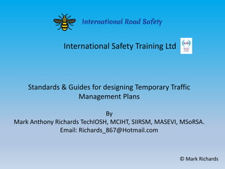 Standards & Guides for designing Temporary Traffic
Management Plans
By
Mark Anthony Richards TechIOSH, MCIHT, SIIRSM, MASEVI, MSoRSA.
Email: Richards_867@Hotmail.com
© Mark Richards
International Safety Training Ltd
 