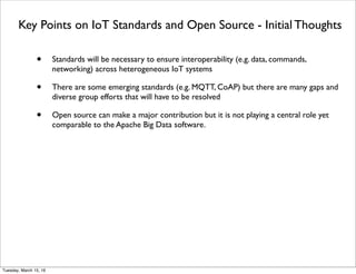 Key Points on IoT Standards and Open Source - Initial Thoughts
• Standards will be necessary to ensure interoperability (e.g. data, commands,
networking) across heterogeneous IoT systems
• There are some emerging standards (e.g. MQTT, CoAP) but there are many gaps and
diverse group efforts that will have to be resolved
• Open source can make a major contribution but it is not playing a central role yet
comparable to the Apache Big Data software.
Friday, February 10, 17
 