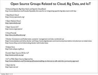 Open Source for IoT
From http://postscapes.com/internet-of-things-software-guide
RIOT - RIOT OS is an operating system for Internet of Things (IoT) devices. It is based on a microkernel and
designed for: energy efﬁciency, hardware independent development, a high degree of modularity. 
Thingsquare Mist -Thingsquare Mist brings resilient wireless mesh networking and true Internet-connectivity
to the Internet of Things.The Thingsquare Mist open source ﬁrmware is exceptionally lightweight, battle-
proven, and works with multiple microcontrollers with a range of radios. 
Saphire OS - Sapphire is a full stack, open source, low power wireless platform from the hardware pin up to
the web and beyond. Sapphire combines ﬂexible low cost hardware, a lightweight but powerful embedded
operating system, and network connectivity tools to help you connect anything to everything. 
Nimbits - Nimbits is a collection of software for recording time series data to the cloud.When your systems
send new numeric, json, or xml data into a Nimbits Data Point using the REST web services, new values can
trigger cascading calculations, alerts, statistics and more. Use Nimbits Server as a backend to your
applications, generating charts and data visualisations with javascript using the public cloud, or download and
build your own infrastructure. 
Thingspeak - ThingSpeak is an open source “Internet of Things” application and API to store and retrieve data
from things using HTTP over the Internet or via a Local Area Network.With ThingSpeak, you can create
sensor logging applications, location tracking applications, and a social network of things with status updates.
AllJoyn - An open source project which provides a universal software framework and core set of system
services that enable interoperability among connected products and software applications across
manufacturers to create dynamic proximal networks so that products – for the home, automotive and the
enterprise – can interact in new, exciting and useful ways that will engage and delight users. 
Friday, February 10, 17
 