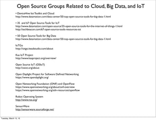 Open Source for IoT continued
From http://postscapes.com/internet-of-things-software-guide
OpenAlerts - openAlerts is free, open source software to remotely monitor and control sensors over IP networks.With
openAlerts you can conﬁgure, control and monitor sensors from a web browser, receive e-mail and text message alerts, and
trigger control commands based on sensor conditions. 
IoT Toolkit - The IoT Toolkit is an Open Source project to develop a set of tools for building multi-protocol Internet of
Things Gateways and Service gateways that enable horizontal co-operation between multiple different protocols and
cloud services.The project consists of the Smart Object API, gateway service, and related tools: 
The Thing System -Your life and your house went from one computer to an Internet of things. From tablets to lightbulbs,
from sensors to media boxes, everybody gets their own Internet.Today, you have to ﬁght your things.They don't talk to each
other, the apps don't work, it's a tower of babel. Our solution — the Thing System — is open source.We'll talk to anything,
you can hack the system, it has an open API.With the Thing System, you can ﬁnally take control of your things.
Nitrogen - Nitrogen is a platform for building connected devices and the applications that use them. Nitrogen provides the
authentication, authorization, event logging, device provisioning, discovery services, and real time message passing framework
so that you can focus on your device and application.All with a consistent development platform that leverages the ubiquity
of Javascript.
Argot - "Argot is a software toolkit that allows developers to quickly build the languages required to make the IoT a reality.
It uses the concept of a compact extensible metadata dictionary that can be embedded on the smallest of devices." 
dat - dat is a new initiative that seeks to increase the traction of the open data movement by providing better tools for
collaboration:
• automatic sync and updates of entire data sets (or subsets)
• data sets can be very large (billions of items) or updated frequently (real time data)
• sync and transformation plugin API to connect dat to any existing database or format
• built with automated + decentralized workﬂows in mind
Friday, February 10, 17
 