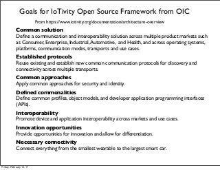 Goals for IoTivity Open Source Framework from OIC
From https://www.iotivity.org/documentation/architecture-overview
Common solution
Deﬁne a communication and interoperability solution across multiple product markets such
as Consumer, Enterprise, Industrial,Automotive,  and Health, and across operating systems,
platforms, communication modes, transports and use cases.
Established protocols
Reuse existing and establish new common communication protocols for discovery and
connectivity across multiple transports.
Common approaches
Apply common approaches for security and identity.
Deﬁned commonalities
Deﬁne common proﬁles, object models, and developer application programming interfaces
(APIs).
Interoperability
Promote device and application interoperability across markets and use cases.
Innovation opportunities
Provide opportunities for innovation and allow for differentiation.
Necessary connectivity
Connect everything from the smallest wearable to the largest smart car.
Friday, February 10, 17
 