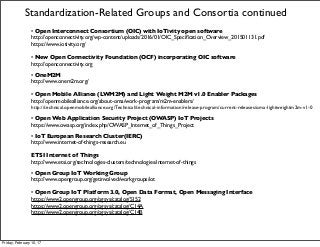 • Open Interconnect Consortium (OIC) with IoTivity open software
http://openconnectivity.org/wp-content/uploads/2016/01/OIC_Speciﬁcation_Overview_201501131.pdf
https://www.iotivity.org/
• New Open Connectivity Foundation (OCF) incorporating OIC software
http://openconnectivity.org
• OneM2M
http://www.onem2m.org/
• Open Mobile Alliance (LWM2M) and Light Weight M2M v1.0 Enabler Packages
http://openmobilealliance.org/about-oma/work-program/m2m-enablers/
http://technical.openmobilealliance.org/Technical/technical-information/release-program/current-releases/oma-lightweightm2m-v1-0
• Open Web Application Security Project (OWASP) IoT Projects
https://www.owasp.org/index.php/OWASP_Internet_of_Things_Project
• IoT European Research Cluster(IERC)
http://www.internet-of-things-research.eu
ETSI Internet of Things
http://www.etsi.org/technologies-clusters/technologies/internet-of-things
• Open Group IoT Working Group
http://www.opengroup.org/getinvolved/workgroups/iot
• Open Group IoT Platform 3.0, Open Data Format, Open Messaging Interface
https://www2.opengroup.org/ogsys/catalog/S152
https://www2.opengroup.org/ogsys/catalog/C14A
https://www2.opengroup.org/ogsys/catalog/C14B
Standardization-Related Groups and Consortia continued
Friday, February 10, 17
 
