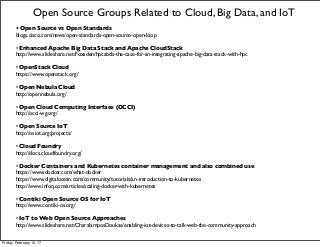 • Open Source vs Open Standards
blogs.cisco.com/news/open-standards-open-source-open-loop
• Enhanced Apache Big Data Stack and Apache CloudStack
http://www.slideshare.net/Foxsden/hpcabds-the-case-for-an-integrating-apache-big-data-stack-with-hpc
• OpenStack Cloud
https://www.openstack.org/
• Open Nebula Cloud
http://opennebula.org/
• Open Cloud Computing Interface (OCCI)
http://occi-wg.org/
• Open Source IoT
http://osiot.org/projects/
• Cloud Foundry
http://docs.cloudfoundry.org/
• Docker Containers and Kubernetes container management and also combined use
https://www.docker.com/what-docker
https://www.digitalocean.com/community/tutorials/an-introduction-to-kubernetes
http://www.infoq.com/articles/scaling-docker-with-kubernetes
• Contiki Open Source OS for IoT
http://www.contiki-os.org/
• IoT to Web Open Source Approaches
http://www.slideshare.net/CharalamposDoukas/enabling-iot-devices-to-talk-web-the-community-approach
Open Source Groups Related to Cloud, Big Data, and IoT
Friday, February 10, 17
 