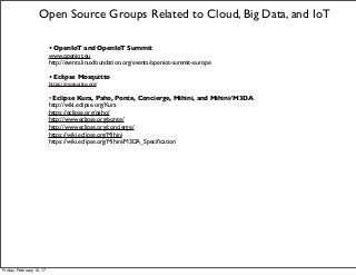 • OpenIoT and OpenIoT Summit
www.openiot.eu
http://events.linuxfoundation.org/events/openiot-summit-europe
• Eclipse Mosquitto
https://mosquitto.org/
• Eclipse Kura, Paho, Ponte, Concierge, Mihini, and Mihini/M3DA
http://wiki.eclipse.org/Kura
https://eclipse.org/paho/
http://www.eclipse.org/ponte/
http://www.eclipse.org/concierge/
https://wiki.eclipse.org/Mihini
https://wiki.eclipse.org/Mihini/M3DA_Speciﬁcation
Open Source Groups Related to Cloud, Big Data, and IoT
Friday, February 10, 17
 