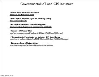 • Indian IoT Center of Excellence
www.nasscom.in/initiatives/coe-iot
• NIST Cyber-Physical Systems Working Group
http://www.nist.gov/cps/
• NSF Cyber-Physiscal Systems Program
http://www.nsf.gov/funding/pgm_summ.jsp?pims_id=503286
• Korean IoT Master Plan
http://www.kiot.or.kr/uploadFiles/board/KOREA-IoT%20Master%20Plan.pdf
• “Innovation in Manufacturing Industry 3.0” from Korea
https://www.rvo.nl/sites/default/ﬁles/2015/10/Smart%20Industry%20in%20Korea.pdf
• Singapore Smart Nation Vision
https://www.ida.gov.sg/Tech-Scene-News/Smart-Nation-Vision
Governmental IoT and CPS Initiatives
Friday, February 10, 17
 