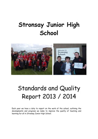 Stronsay Junior High
School
Standards and Quality
Report 2013 / 2014
Each year we have a duty to report on the work of the school, outlining the
developments and progress we make to improve the quality of teaching and
learning for all in Stronsay Junior High School.
 