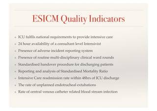 ESICM Quality Indicators!
❖  ICU fulﬁls national requirements to provide intensive care!
❖  24 hour availability of a consultant level Intensivist!
❖  Presence of adverse incident reporting system!
❖  Presence of routine multi-disciplinary clinical ward rounds!
❖  Standardised handover procedure for discharging patients!
❖  Reporting and analysis of Standardised Mortality Ratio!
❖  Intensive Care readmission rate within 48hrs of ICU discharge!
❖  The rate of unplanned endotracheal extubations!
❖  Rate of central venous catheter related blood stream infection!
 